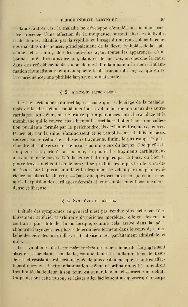 Dans d'autres cas, la maladie se développe d'emblée ou au moins sans être précédée d'une affection de la muqueuse, surtout chez les individus cachectiques, affaiblis par la syphilis et l'usage du mercure, dans le cours des maladies infectieuses, principalement de la fièvre typhoïde, de la septi- cémie, etc., enfin, chez les individus ayant toutes les apparences d'une, bonne santé. Il va sans dire que, dans ce dernier cas, on cherche la cause dans des refroidissements, qu'on donne à l'inflammation le nom d'inflam- mation rhumatismale, et qu'on appelle la destruction du larynx, qui en est la conséquence, une phthisie laryngée rhumatismale. § 2. Anatomie pathologique. C'est le périchondre du cartilage cricoïde qui est le siège de la maladie, mais de là elle s'étend rapidement au revêtement membraneux des autres cartilages. Au début, on ne trouve qu'un petit abcès entre le cartilage et la membrane qui le couvre, mais bientôt les cartilages flottent dans une collec- tion purulente formée par le périchondre, ils deviennent rugueux, feutrés, terneë et, par la suite, s'amincissent et se ramollissent, et finissent assez souvent par se réduire en plusieurs fragments. Enfin, le pus rompt le péri- chondre et se déverse dans le tissu sous-muqueux du larynx. Quelquefois la muqueuse est perforée à son tour, le pus et les fragments cartilagineux arrivent dans le larynx d'où ils peuvent être rejetés par la toux, ou bien le pus se fraye un chemin en dehors ; il se produit des trajets fistuleux ou des abcès au cou; le pus accumulé et les fragments se vident par une plaie exté- rieure ou dans le pharynx. — Dans quelques cas rares, la guérison a lieu après l'expulsion des cartilages nécrosés et leur remplacement par une masse dense et fibreuse. § 3. Symptômes et marche. L'étude des symptômes en général n'est pas rendue plus facile par l'éta- blissement artificiel et arbitraire de périodes morbides, elle en devient au contraire plus difficile ; Imais lorsque, comme cela arrive dans la péri- chondrite laryngée, des phases déterminées forment dans le cours de la ma- ladie des périodes naturelles, cette division est parfaitement admissible et utile. Les symptômes de la première période de la périchondrite laryngée sont obscurs ; cependant la maladie, comme toutes les inflammations de tissus denses et résistants, est accompagnée de plus de douleur que les autres affec- tions du larynx, et cette inflammation, débutant ordinairement à un endroit très-limité, la douleur, à son tour, est généralement circonscrite au début. On peut, pour cette raison, se laisser aller facilement à supposer qu'un corps