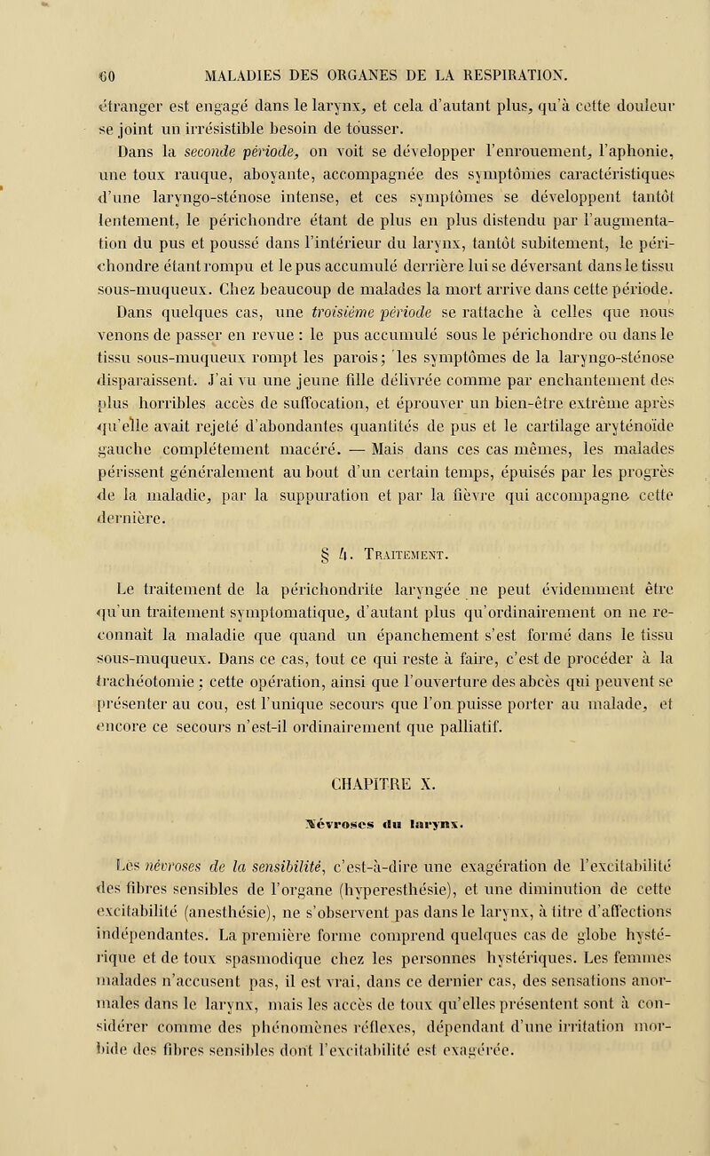 étranger est engagé dans le larynx, et cela d'autant plus, qu'à cette douleur se joint un irrésistible besoin de tousser. Dans la seconde période, on voit se développer l'enrouement, l'aphonie, une toux rauque, aboyante, accompagnée des symptômes caractéristiques d'une laryngo-sténose intense, et ces symptômes se développent tantôt lentement, le périchondre étant de plus en plus distendu par l'augmenta- tion du pus et poussé dans l'intérieur du larynx, tantôt subitement, le péri- chondre étant rompu et le pus accumulé derrière luise déversant dans le tissu sous-muqueux. Chez beaucoup de malades la mort arrive dans cette période. Dans quelques cas, une troisième période se rattache à celles que nous venons de passer en revue : le pus accumulé sous le périchondre ou dans le tissu sous-muqueux rompt les parois; les symptômes de la laryngo-sténose disparaissent. J'ai vu une jeune fille délivrée comme par enchantement des plus horribles accès de suffocation, et éprouver un bien-être extrême après qu'elle avait rejeté d'abondantes quantités de pus et le cartilage aryténoïde gauche complètement macéré. — Mais dans ces cas mêmes, les malades périssent généralement au bout d'un certain temps, épuisés par les progrès de la maladie, par la suppuration et par la fièvre qui accompagne- cette dernière. § L[. Traitement. Le traitement de la périchondrite laryngée ne peut évidemment être qu'un traitement symptomatique, d'autant plus qu'ordinairement on ne re- connaît la maladie que quand un épanchement s'est formé dans le tissu sous-muqueux. Dans ce cas, tout ce qui reste à faire, c'est de procéder à la trachéotomie : cette opération, ainsi que l'ouverture des abcès qui peuvent se présenter au cou, est l'unique secours que l'on puisse porter au malade, et encore ce secours n'est-il ordinairement que palliatif. CHAPITRE X. névroses du larynx. Les névroses de la sensibilité, c'est-à-dire une exagération de l'excitabilité des fibres sensibles de l'organe (hyperesthésie), et une diminution de cette excitabilité (anesthésie), ne s'observent pas dans le larynx, à titre d'affections indépendantes. La première forme comprend quelques cas de globe hysté- rique et de toux spasmodique chez les personnes hystériques. Les femmes malades n'accusent pas, il est vrai, dans ce dernier cas, des sensations anor- males dans le larynx, mais les accès de toux qu'elles présentent sont à con- sidérer comme des phénomènes réflexes, dépendant d'une irritation mor- bide des fibres sensibles dont l'excitabilité est exagérée.