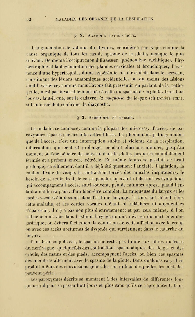 § 2. Anatomie pathologique. L'augmentation de volume du thymus, considérée par Kopp comme la cause organique de tous les cas de spasme de la glotte, manque le plus souvent. De même l'occiput mou d'Elsaesser (phénomène rachitique), l'hy- pertrophie et la dégénération des glandes cervicales et bronchiques, l'exis- tence d'une hypertrophie, d'une hypérémie ou d'exsudais dans le cerveau, constituent des lésions anatomiques accidentelles ou du moins des lésions dont l'existence, comme nous l'avons fait pressentir en parlant de la patho- génie, n'est pas invariablement liée à celle du spasme de la glotte. Dans tous les cas, faut-il que, sur le cadavre, la muqueuse du larynx soit trouvée saine, si l'autopsie doit confirmer le diagnostic. § 3. Symptômes et marche. La maladie se compose, comme la plupart des névroses, d'accès, de pa- roxysmes séparés par des intervalles libres. Le phénomène pathognomoni- que de l'accès, c'est une interruption subite et violente de la respiration, interruption qui peut se prolonger pendant plusieurs minutes, jusqu'au moment où l'air pénètre de nouveau dans la glotte, jusque-là complètement fermée et à présent encore rétrécie. En même temps se produit ce bruit prolongé, ce sifflement dont il a déjà été question; l'anxiété, l'agitation, la couleur livide du visage, la contraction forcée des muscles inspirateurs, le besoin de se tenir droit, le corps penché en avant : tels sont les symptômes qui accompagnent l'accès, suivi souvent, peu de minutes après, quand l'en- fant a oublié sa peur, d'un bien-être complet. La muqueuse du larynx et les cordes vocales étant saines dans l'asthme laryngé, la toux fait défaut dans cette maladie, et les cordes vocales n'étant ni relâchées ni augmentées d'épaisseurj il n'y a pas non plus d'enrouement; et par cela même, si l'on s'attache à ne voir dans l'asthme laryngé qu'une névrose du nerf pneumo- gastrique, on évitera facilement la confusion de cette affection avec le croup ou avec ces accès nocturnes de dyspnée qui surviennent dans le catarrhe du larynx. Dans beaucoup de cas, le spasme ne reste pas limité aux fibres motrices du nerf vague, quelquefois des contractions spasmodiques des doigts et des orteils, des mains et des pieds, accompagnent l'accès, ou bien ces spasmes des membres alternent avec le spasme de la glotte. Dans quelques cas, il se produit même des convulsions générales au milieu desquelles les malades peuvent périr. Les paroxysmes décrits se montrent à des intervalles de différentes lon- gueurs; il peut se passer huit jours et plus sans qu'ils se reproduisent. Dans