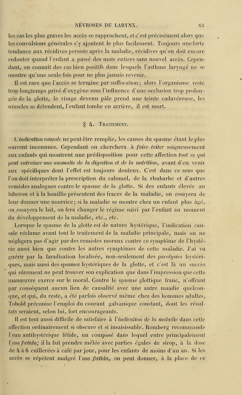 les cas les plus graves les accès se rapprochent, et c'est précisément alors que les convulsions générales s'y ajoutent le plus facilement. Toujours une forte tendance aux récidives persiste après la maladie, récidives qu'on doit encore redouter quand l'enfant a passé des mois entiers sans nouvel accès. Cepen- dant, on connaît des cas bien positifs dans lesquels l'asthme laryngé ne se montre qu'une seule fois pour ne plus jamais revenir. Il est rare que l'accès se termine par suffocation; alors l'organisme reste trop longtemps privé d'oxygène sous l'influence d'une occlusion trop prolon- gée de la glotte, le visage devenu pâle prend une teinte cadavéreuse, les niuscles se détendent, l'enfant tombe en arrière, il est mort. § k. Traitement. L'indication causale ne peut être remplie, les causes du spasme étant le plus souvent inconnues. Cependant on cherchera à faire éviter soigneusement aux enfants qui montrent une prédisposition pour cette affection tout ce qui peut entraîner une anomalie de la digestion et de la nutrition, avant d'en venir aux spécifiques dont l'effet est toujours douteux. C'est dans ce sens que l'on doit interpréter la prescription du calomel, de la rhubarbe et d'autres remèdes analogues contre le spasme delà glotte. Si des enfants élevés au biberon et à la bouillie présentent des traces de la maladie, on essayera de leur donner une nourrice ; si la maladie se montre chez un enfant plus âgé, on essayera le lait, on fera changer le régime suivi par l'enfant au moment du développement de la maladie, etc., etc. Lorsque le spasme de la glotte est de nature hystérique, l'indication cau- sale réclame avant tout le traitement de la maladie principale, mais on ne négligera pas d'agir par des remèdes moraux contre ce symptôme de l'hysté- rie aussi bien que contre les autres symptômes de cette maladie. J'ai vu guérir par la faradisation localisée, non-seulement des paralysies hystéri- ques, mais aussi des spasmes hystériques de la glotte, et c'est là un succès qui sûrement ne peut trouver son explication que dans l'impression que cette manœuvre exerce sur le moral. Contre le. spasme glottique franc, n'offrant par conséquent aucun lien de causalité avec une autre maadie quelcon- que, et qui, du reste, a été parfois observé même chez des hommes adultes, Tobold préconise l'emploi du courant galvanique constant, dont les résul- tats seraient, selon lui, fort encourageants. Il est tout aussi difficile de satisfaire à Yindication de la maladie dans cette affection ordinairement si obscure et si insaisissable. Romberg recommande l'eau antihystérique fétide, un composé dans lequel entre principalement Yasa fœtida; il la fait prendre mêlée avec parties égales de sirop, à la dose de k à 6 cuillerées à café par jour, pour les enfants de moins d'un an. Si les accès se répètent malgré Yasa fœtida, on peut donner, à la place de ce
