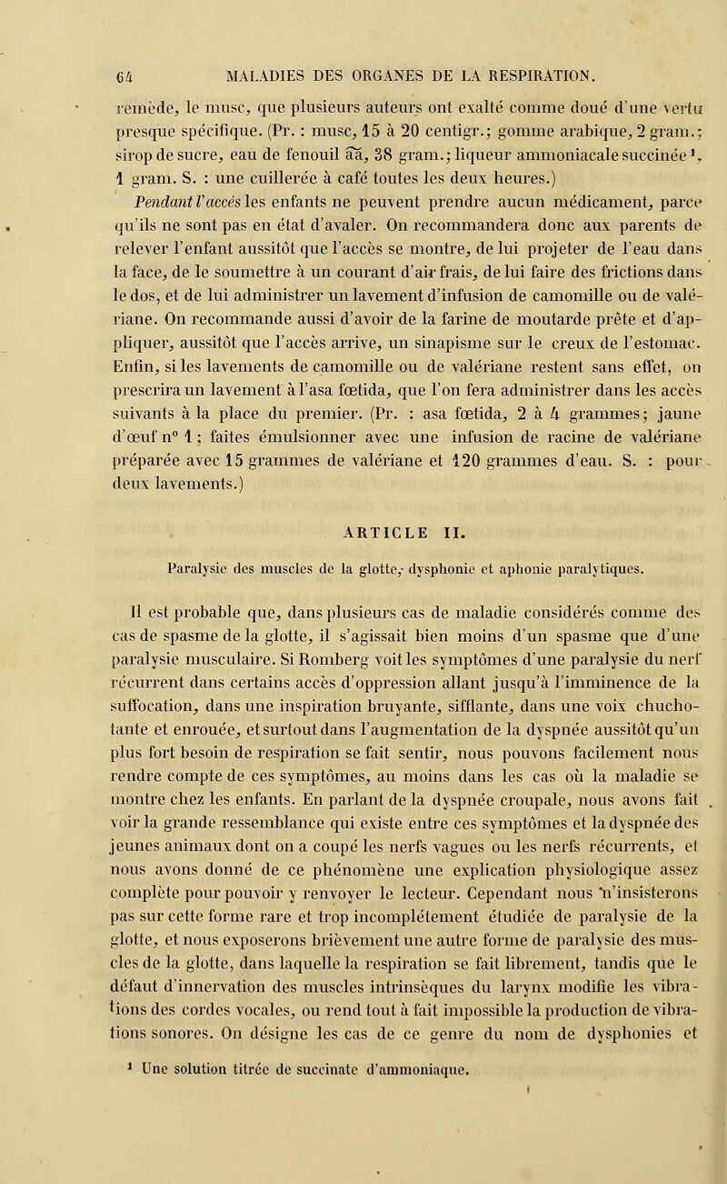 remède, le musc, que plusieurs auteurs ont exalté comme doué d'une vertu presque spécifique. (Pr. : musc, 15 à 20 centigr.; gomme arabique, 2 gram. j sirop de sucre, eau de fenouil aa, 38 gram.; liqueur ammoniacale succinée *. 1 gram. S. : une cuillerée à café toutes les deux heures.) Pendant Vaccès les enfants ne peuvent prendre aucun médicament, parce qu'ils ne sont pas en état d'avaler. On recommandera donc aux parents de relever l'enfant aussitôt que l'accès se montre, de lui projeter de l'eau dans la face, de le soumettre à un courant d'ail'frais, de lui faire des frictions dans le dos, et de lui administrer un lavement d'infusion de camomille ou de valé- riane. On recommande aussi d'avoir de la farine de moutarde prête et d'ap- pliquer, aussitôt que l'accès arrive, un sinapisme sur le creux de l'estomac. Enfin, si les lavements de camomille ou de valériane restent sans effet, on prescrira un lavement àl'asa fœtida, que l'on fera administrer dans les accès suivants à la place du premier. (Pr. : asa fœtida, 2 à U grammes; jaune d'œuf n° 1; faites émulsionner avec une infusion de racine de valériane préparée avec 15 grammes de valériane et 120 grammes d'eau. S. : pour deux lavements.) ARTICLE II. Paralysie des muscles de la glotte,- dysphonie et aphonie paralytiques. Il est probable que, dans plusieurs cas de maladie considérés comme des cas de spasme de la glotte, il s'agissait bien moins d'un spasme que d'une paralysie musculaire. Si Romberg voit les symptômes d'une paralysie du nerf récurrent dans certains accès d'oppression allant jusqu'à l'imminence de la suffocation, dans une inspiration bruyante, sifflante, dans une voix chucho- tante et enrouée, et surtout dans l'augmentation de la dyspnée aussitôt qu'un plus fort besoin de respiration se fait sentir, nous pouvons facilement nous rendre compte de ces symptômes, au moins dans les cas où la maladie se montre chez les enfants. En parlant de la dyspnée croupale, nous avons fait voir la grande ressemblance qui existe entre ces symptômes et la dyspnée des jeunes animaux dont on a coupé les nerfs vagues ou les nerfs récurrents, et nous avons donné de ce phénomène une explication physiologique assez complète pour pouvoir y renvoyer le lecteur. Cependant nous n'insisterons pas sur cette forme rare et trop incomplètement étudiée, de paralysie de la glotte, et nous exposerons brièvement une autre forme de paralysie des mus- cles de la glotte, dans laquelle la respiration se fait librement, tandis que le défaut d'innervation des muscles intrinsèques du larynx modifie les vibra- tions des cordes vocales, ou rend tout à fait impossible la production de vibra- tions sonores. On désigne les cas de ce genre du nom de dysphonies et 1 Une solution titrée de suceinatc d'ammoniaque.