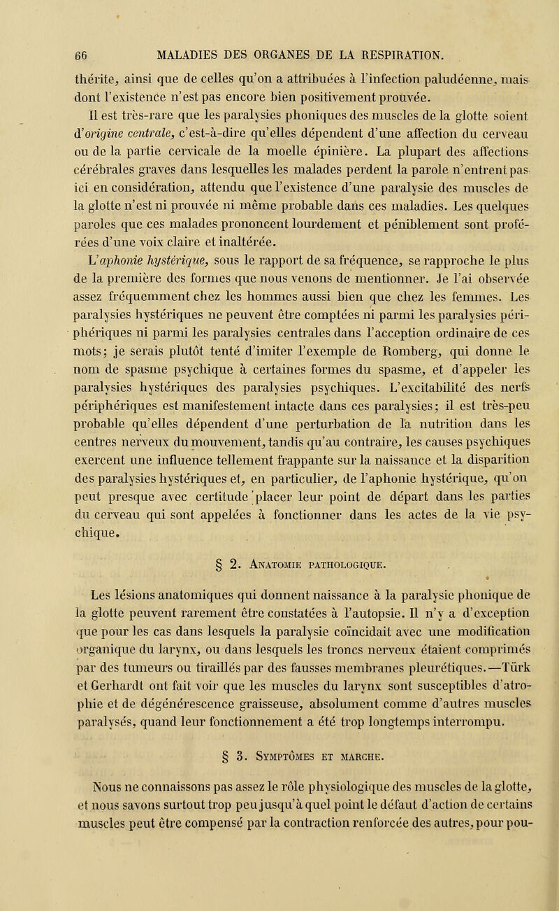 thérite, ainsi que de celles qu'on a attribuées à l'infection paludéenne, mais dont l'existenCe n'est pas encore bien positivement prouvée. Il est très-rare que les paralysies phoniques des muscles de la glotte soient d'origine centrale, c'est-à-dire qu'elles dépendent d'une affection du cerveau ou de la partie cervicale de la moelle épinière. La plupart des affections cérébrales graves dans lesquelles les malades perdent la parole n'entrent pas ici en considération, attendu que l'existence d'une paralysie des muscles de la glotte n'est ni prouvée ni même probable dans ces maladies. Les quelques paroles que ces malades prononcent lourdement et péniblement sont profé- rées d'une voix claire et inaltérée. h'aphonie hystérique, sous le rapport de sa fréquence, se rapproche le plus de la première des formes que nous venons de mentionner. Je l'ai observée assez fréquemment chez les hommes aussi bien que chez les femmes. Les paralysies hystériques ne peuvent être comptées ni parmi les paralysies péri- phériques ni parmi les paralysies centrales dans l'acception ordinaire de ces mots: je serais plutôt tenté d'imiter l'exemple de Romberg, qui donne le nom de spasme psychique à certaines formes du spasme, et d'appeler les paralysies hystériques des paralysies psychiques. L'excitabilité des nerfs périphériques est manifestement intacte dans ces paralysies; il est très-peu probable qu'elles dépendent d'une perturbation de l'a nutrition dans les centres nerveux du mouvement, tandis qu'au contraire, les causes psychiques exercent une influence tellement frappante sur la naissance et la disparition des paralysies hystériques et, en particulier, de l'aphonie hystérique, qu'on peut presque avec certitude'placer leur point de départ dans les parties du cerveau qui sont appelées à fonctionner dans les actes de la vie psy- chique. § 2. Anatomie pathologique. Les lésions anatomiques qui donnent naissance à la paralysie phonique de la glotte peuvent rarement être constatées à l'autopsie. Il n'y a d'exception que pour les cas dans lesquels la paralysie coïncidait avec une modification organique du larynx, ou dans lesquels les troncs nerveux étaient comprimés par des tumeurs ou tiraillés par des fausses membranes pleurétiques.—Tùrk et Gerhardt ont fait voir que les muscles du larynx sont susceptibles d'atro- phie et de dégénérescence graisseuse, absolument comme d'autres muscles paralysés, quand leur fonctionnement a été trop longtemps interrompu. § 3. Symptômes et marche. Nous ne connaissons pas assez le rôle physiologique des muscles de la glotte, et nous savons surtout trop peu jusqu'à quel point le défaut d'action de certains muscles peut être compensé par la contraction renforcée des autres, pour pou-