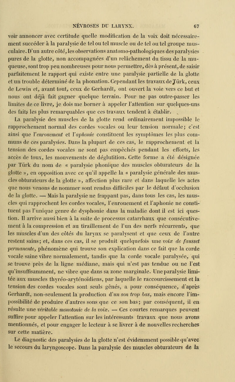 voir annoncer avec certitude quelle modification de la voix doit nécessaire- ment succéder à la paralysie de tel ou tel muscle ou de tel ou tel groupe mus- culaire. D'un autre côté, les observations anatomo-pathologiques des paralysies pures de la glotte, non accompagnées d'un relâchement du tissu de la mu- queuse, sont trop peu nombreuses pour nous permettre, dès à présent, de saisir parfaitement le rapport qui existe entre une paralysie partielle de la glotte et un trouble déterminé de la phonation. Cependant les travaux de Jûrk, ceux de Lewin et, avant tout, ceux de Gerhardt, ont ouvert la voie vers ce but et nous ont déjà fait gagner quelque terrain. Pour ne pas outre-passer les limites de ce livre, je dois me borner à appeler l'attention sur quelques-uns des faits les plus remarquables que ces travaux tendent à établir. La paralysie des muscles de la glotte rend ordinairement impossible le rapprochement normal des cordes vocales ou leur tension normale; c'est ainsi que l'enrouement et l'aphonie constituent les symptômes les plus com- muns de ces paralysies. Dans la plupart de ces cas, le rapprochement et la tension des cordes vocales ne sont pas empêchés pendant les efforts, les accès de toux, les mouvements de déglutition. Cette forme a été désignée par Tûrk du nom de « paralysie phonique des muscles obturateurs de la glotte », en opposition avec ce qu'il appelle la « paralysie générale des mus- cles obturateurs de la glotte », affection plus rare et dans laquelle les actes que nous venons de nommer sont rendus difficiles par le défaut d'occlusion de la glotte. — Mais la paralysie ne frappant pas, dans tous les cas, les mus- cles qui rapprochent les cordes vocales, l'enrouement et l'aphonie ne consti- tuent pas l'unique genre de dysphonie dans la maladie dont il est ici ques- tion. Il arrive aussi bien à la suite de processus catarrhaux que consécutive- ment à la compression et au tiraillement de l'un des nerfs récurrents, que les muscles d'un des côtés du larynx se paralysent et que ceux de l'autre restent sains; et, dans ces cas, il se produit quelquefois une voix de fausset permanente, phénomène qui trouve son explication clans ce fait que la corde vocale saine vibre normalement, tandis que la corde vocale paralysée, qui se trouve près de la ligne médiane, mais qui n'est pas tendue ou ne l'est qu'insuffisamment, ne vibre que dans sa zone marginale. Une paralysie limi- tée aux muscles thyréo-aryténoïdiens, par laquelle le raccourcissement et la tension des cordes vocales sont seuls gênés, a pour conséquence, d'après Gerhardt, non-seulement la production d'un son trop bas, mais encore l'im- possibilité de produire d'autres sons que ce son bas; par conséquent, il en résulte une véritable monotonie de la voix. — Ces courtes remarques peuvent suffire pour appeler l'attention sur les intéressants travaux que nous avons mentionnés, et pour engager le lecteur à se livrer à de nouvelles recherches sur cette matière. Le diagnostic des paralysies de la glotte n'est évidemment possible qu'avec le secours du laryngoscope. Dans la paralysie des muscles obturateurs de la