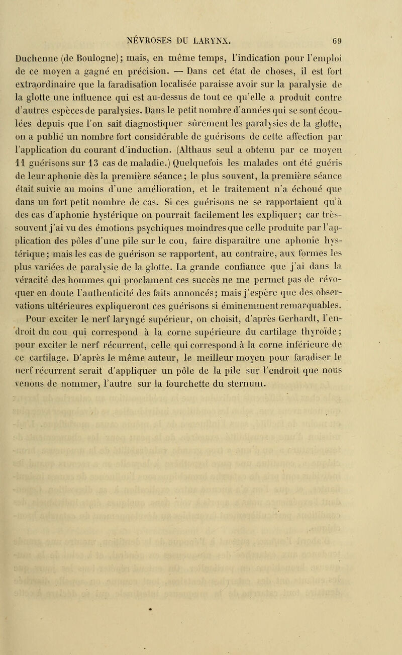 Duchenne (de Boulogne); mais, en même temps, l'indication pour l'emploi de ce moyen a gagné en précision. — Dans cet état de choses, il est fort, extraordinaire que la faradisation localisée paraisse avoir sur la paralysie de la glotte une influence qui est au-dessus de tout ce qu'elle a produit contre d'autres espèces de paralysies. Dans le petit nombre d'années qui se sont écou- lées depuis que l'on sait diagnostiquer sûrement les paralysies de la glotte, on a publié un nombre fort considérable de guérisons de cette affection par l'application du courant d'induction. (Althaus seul a obtenu par ce moyen 11 guérisons sur 13 cas de maladie.) Quelquefois les malades ont été guéris de leur aphonie dès la première séance ; le plus souvent, la première séance était suivie au moins d'une amélioration, et le traitement n'a échoué que dans un fort petit nombre de cas. Si ces guérisons ne se rapportaient qu'à des cas d'aphonie hystérique on pourrait facilement les expliquer; car très- souvent j'ai vu des émotions psychiques moindres que celle produite par l'ap- plication des pôles d'une pile sur le cou, faire disparaître une aphonie hys- térique; mais les cas de guérison se rapportent, au contraire, aux formes les plus variées de paralysie de la glotte. La grande confiance que j'ai dans la véracité des hommes qui proclament ces succès ne me permet pas de révo- quer en doute l'authenticité des faits annoncés; mais j'espère que des obser- vations ultérieures expliqueront ces guérisons si éminemment remarquables. Pour exciter le nerf laryngé supérieur, on choisit, d'après Gerhardt, l'en- droit du cou qui correspond à la corne supérieure du cartilage thyroïde ; pour exciter le nerf récurrent, celle qui correspond à la corne inférieure de ce cartilage. D'après le même auteur, le meilleur moyen pour faradiser le nerf récurrent serait d'appliquer un pôle de la pile sur l'endroit que nous venons de nommer, l'autre sur la fourchette du sternum.