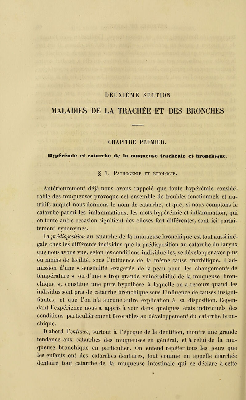 DEUXIÈME SECTION MALADIES DE LA TRACHÉE ET DES BRONCHES CHAPITRE PREMIER. Hypérémie et catarrhe de la muqueuse trachéale et bronchique. § 1. Pathogénie et étiologie. Antérieurement déjà nous avons rappelé que toute hypérémie considé- rable des muqueuses provoque cet ensemble de troubles fonctionnels et nu- tritifs auquel nous donnons le nom de catarrhe, et que, si nous comptons le catarrhe parmi les inflammations, les mots hypérémie et inflammation, qui en toute autre occasion signifient des choses fort différentes, sont ici parfai- tement synonymes. La prédisposition au catarrhe de la muqueuse bronchique est tout aussi iné- gale chez les différents individus que la prédisposition au catarrhe du larynx que nous avons vue, selon les conditions individuelles, se développer avec plus ou moins de facilité, sous l'influence de la même cause morbifique. L'ad- mission d'une « sensibilité exagérée de la peau pour les changements de température » ou d'une « trop grande vulnérabilité de la muqueuse bron- chique », constitue une pure hypothèse à laquelle on a recours quand les individus sont pris de catarrhe bronchique sous l'influence de causes insigni- fiantes, et que l'on n'a aucune autre explication à sa disposition. Cepen- dant l'expérience nous a appris à voir dans quelques états individuels des conditions particulièrement favorables au développement du catarrhe bron- chique. D'abord l'enfance, surtout à l'époque de la dentition, montre une grande tendance aux catarrhes des muqueuses en général, et à celui de la mu- queuse bronchique en particulier. On entend répéter tous les jours que les enfants ont des catarrhes dentaires, tout comme on appelle diarrhée dentaire tout catarrhe de la muqueuse intestinale qui se déclare à cette
