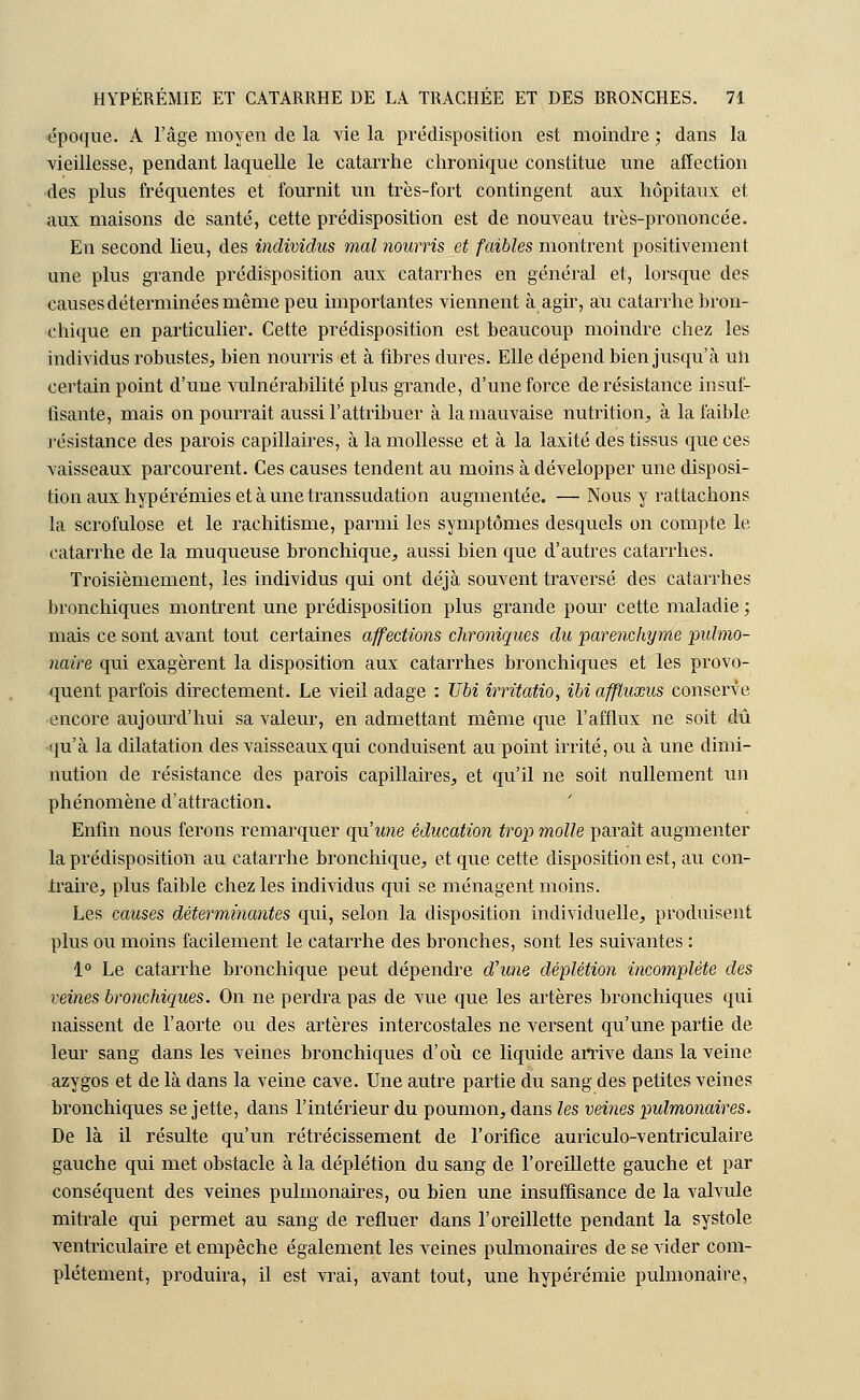 époque. A l'âge moyen de la vie la prédisposition est moindre ; dans la vieillesse, pendant laquelle le catarrhe chronique constitue une affection des plus fréquentes et fournit un très-fort contingent aux hôpitaux et aux maisons de santé, cette prédisposition est de nouveau très-prononcée. En second lieu, des individus mal nourris et faibles montrent positivement une plus grande prédisposition aux catarrhes en général et, lorsque des causes déterminées même peu importantes viennent à agir, au catarrhe bron- chique en particulier. Cette prédisposition est beaucoup moindre chez les individus robustes, bien nourris et à fibres dures. Elle dépend bien jusqu'à uii certain point d'une vulnérabilité plus grande, d'une force de résistance insuf- fisante, mais on pourrait aussi l'attribuer à la mauvaise nutrition, à la faible résistance des parois capillaires, à la mollesse et à la laxité des tissus que ces vaisseaux parcourent. Ces causes tendent au moins à développer une disposi- tion aux hypérémies et à une transsudation augmentée. — Nous y rattachons la scrofulose et le rachitisme, parmi les symptômes desquels on compte le catarrhe de la muqueuse bronchique, aussi bien que d'autres catarrhes. Troisièmement, les individus qui ont déjà souvent traversé des catarrhes bronchiques montrent une prédisposition plus grande pour cette maladie ; mais ce sont avant tout certaines affections chroniques du parenchyme -pulmo- naire qui exagèrent la disposition aux catarrhes bronchiques et les provo- quent parfois directement. Le vieil adage : Ubi irritatio, ibiaffluxus conserve encore aujourd'hui sa valeur, en admettant même que l'afflux ne soit dû qu'à la dilatation des vaisseaux qui conduisent au point irrité, ou à une dimi- nution de résistance des parois capillaires, et qu'il ne soit nullement un phénomène d'attraction. Enfin nous ferons remarquer qu'une éducation trop molle parait augmenter la prédisposition au catarrhe bronchique, et que cette disposition est, au con- iraire, plus faible chez les individus qui se ménagent moins. Les causes déterminantes qui, selon la disposition individuelle, produisent plus ou moins facilement le catarrhe des bronches, sont les suivantes : 1° Le catarrhe bronchique peut dépendre d'une déplétion incomplète des veines bronchiques. On ne perdra pas de vue que les artères bronchiques qui naissent de l'aorte ou des artères intercostales ne versent qu'une partie de leur sang dans les veines bronchiques d'où ce liquide arrive dans la veine azygos et de là dans la veine cave. Une autre partie du sang des petites veines bronchiques se jette, dans l'intérieur du poumon, dans les veines pulmonaires. De là il résulte qu'un rétrécissement de l'orifice auriculo-ventriculaire gauche qui met obstacle à la déplétion du sang de l'oreillette gauche et par conséquent des veines pulmonaires, ou bien une insuffisance de la valvule mitrale qui permet au sang de refluer dans l'oreillette pendant la systole ventriculaire et empêche également les veines pulmonaires de se vider com- plètement, produira, il est vrai, avant tout, une hypérémie pulmonaire,