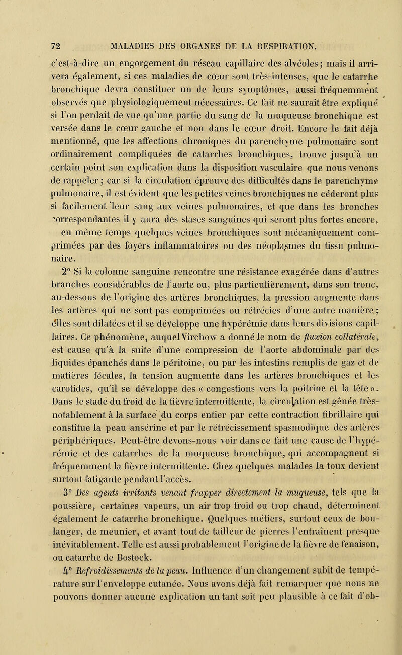 c'est-à-dire un engorgement du réseau capillaire des alvéoles; mais il arri- vera également, si ces maladies de cœur sont très-intenses, que le catarrhe bronchique devra constituer un de leurs symptômes, aussi fréquemment observés que physiologiquement nécessaires. Ce fait ne saurait être expliqué si l'on perdait de vue qu'une partie du sang de la muqueuse bronchique est versée dans le cœur gauche et non dans le cœur droit. Encore le fait déjà mentionné, que les affections chroniques du parenchyme pulmonaire sont ordinairement compliquées de catarrhes bronchiques, trouve jusqu'à un certain point son explication dans la disposition vasculaire que nous venons de rappeler ; car si la circulation éprouve des difficultés dans le parenchyme pulmonaire, il est évident que les petites veines bronchiques ne céderont plus si facilement leur sang aux veines pulmonaires, et que dans les bronches correspondantes il y aura des stases sanguines qui seront plus fortes encore, en même temps quelques veines bronchiques sont mécaniquement com- primées par des foyers inflammatoires ou des néoplasmes du tissu pulmo- naire. 2° Si la colonne sanguine rencontre une résistance exagérée dans d'autres branches considérables de l'aorte ou, plus particulièrement, dans son tronc, au-dessous de l'origine des artères bronchiques, la pression augmente dans les artères qui ne sont pas comprimées ou rétrécies d'une autre manière ; elles sont dilatées et il se développe une hypérémie dans leurs divisions capil- laires. Ce phénomène, auquel Virchow a donné le nom de fluxion collatérale? est cause qu'à la suite d'une compression de l'aorte abdominale par des liquides épanchés dans le péritoine, ou par les intestins remplis de gaz et de matières fécales, la tension augmente dans les artères bronchiques et les carotides, qu'il se développe des « congestions vers la poitrine et la tête ». Dans le stade du froid de la fièvre intermittente, la circulation est gênée très- notablement à la surface udu corps entier par cette contraction fibrillaire qui constitue la peau ansérine et par le rétrécissement spasmodique des artères périphériques. Peut-être devons-nous voir dans ce fait une cause de l'hypé- rémie et des catarrhes de la muqueuse bronchique, qui accompagnent si fréquemment la fièvre intermittente. Chez quelques malades la toux devient surtout fatigante pendant l'accès. 3° Des agents irritants venant frapper directement la muqueuse, tels que la poussière, certaines vapeurs, un air trop froid ou trop chaud, déterminent également le catarrhe bronchique. Quelques métiers, surtout ceux de bou- langer, de meunier, et avant tout de tailleur de pierres l'entraînent presque inévitablement. Telle est aussi probablement l'origine de la fièvre de fenaison, ou catarrhe de Bostock. h° Refroidissements de la peau. Influence d'un changement subit de tempé- rature sur l'enveloppe cutanée. Nous avons déjà fait remarquer que nous ne pouvons donner aucune explication un tant soit peu plausible à ce fait d'ob-