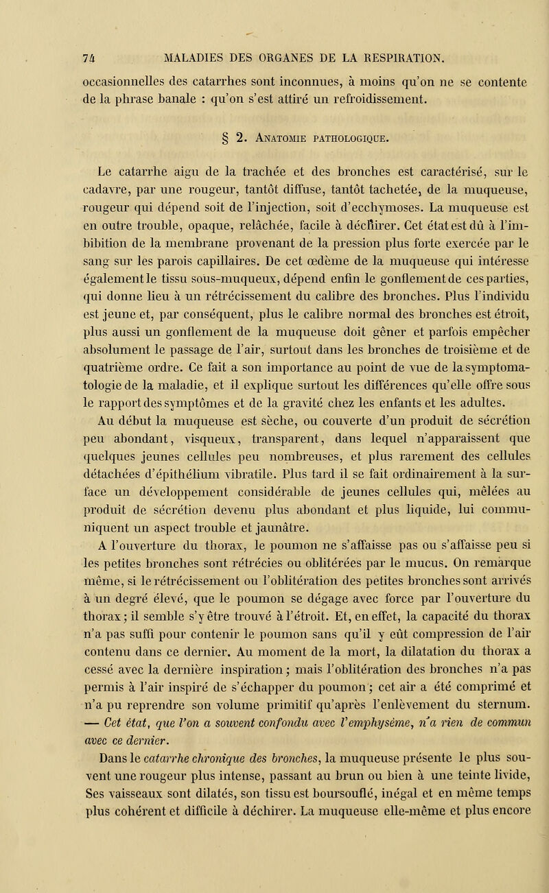 occasionnelles des catarrhes sont inconnues, à moins qu'on ne se contente de la phrase banale : qu'on s'est attiré un refroidissement. § 2. Anatomie pathologique. Le catarrhe aigu de la trachée et des bronches est caractérisé, sur le cadavre, par une rougeur, tantôt diffuse, tantôt tachetée, de la muqueuse, rougeur qui dépend soit de l'injection, soit d'ecchymoses. La muqueuse est en outre trouble, opaque, relâchée, facile à décfiirer. Cet état est dû à l'im- bibition de la membrane provenant de la pression plus forte exercée par le sang sur les parois capillaires. De cet œdème de la muqueuse qui intéresse également le tissu soûs-muqueux, dépend enfin le gonflement de ces parties, qui donne lieu à un rétrécissement du calibre des bronches. Plus l'individu est jeune et, par conséquent, plus le calibre normal des bronches est étroit, plus aussi un gonflement de la muqueuse doit gêner et parfois empêcher absolument le passage de l'air, surtout dans les bronches de troisième et de quatrième ordre. Ce fait a son importance au point de vue de lasymptoma- tologiede la maladie, et il explique surtout les différences qu'elle offre sous le rapport des symptômes et de la gravité chez les enfants et les adultes. Au début la muqueuse est sèche, ou couverte d'un produit de sécrétion peu abondant, visqueux, transparent, dans lequel n'apparaissent que quelques jeunes cellules peu nombreuses, et plus rarement des cellules détachées d'épithélium vibratile. Plus tard il se fait ordinairement à la sur- face un développement considérable de jeunes cellules qui, mêlées au produit de sécrétion devenu plus abondant et plus liquide, lui commu- niquent un aspect trouble et jaunâtre. A l'ouverture du thorax, le poumon ne s'affaisse pas ou s'affaisse peu si les petites bronches sont rétrécies ou oblitérées par le mucus. On remarque même, si le rétrécissement ou l'oblitération des petites bronches sont arrivés à un degré élevé, que le poumon se dégage avec force par l'ouverture du thorax; il semble s'y être trouvé à l'étroit. Et, en effet, la capacité du thorax n'a pas suffi pour contenir le poumon sans qu'il y eût compression de l'air contenu dans ce dernier. Au moment de la mort, la dilatation du thorax a cessé avec la dernière inspiration; mais l'oblitération des bronches n'a pas permis à l'air inspiré de s'échapper du poumon ; cet air a été comprimé et n'a pu reprendre son volume primitif qu'après l'enlèvement du sternum. — Cet état, que Von a souvent confondu avec Vemphysème, na rien de commun avec ce dernier. Dans le catarrhe chronique des bronches, la muqueuse présente le plus sou- vent une rougeur plus intense, passant au brun ou bien à une teinte livide, Ses vaisseaux sont dilatés, son tissu e9t boursouflé, inégal et en même temps plus cohérent et difficile à déchirer. La muqueuse elle-même et plus encore