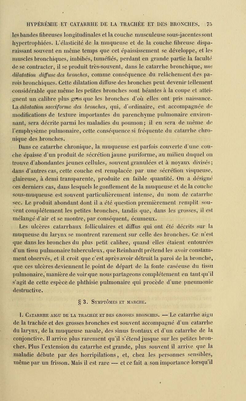 les bandes fibreuses longitudinales et la couche musculeuse sous-jacentessont hypertrophiées. L'élasticité de la muqueuse et de la couche fibreuse dispa- raissant souvent en même temps que cet épaississement se développe, et les muscles bronchiques, imbibés, tuméfiés, perdant en grande partie la faculté de se contracter, il se produit très-souvent, dans le catarrhe bronchique, une dilatation diffuse des bronches, comme conséquence du relâchement des pa- rois bronchiques. Cette dilatation diffuse des bronches peut devenir tellement considérable que même les petites bronches sont béantes à la coupe et attei- gnent un calibre plus gros que les bronches d'où elles ont pris naissance. La dilatation saccif'orme des bronches, qui, d'ordinaire, est accompagnée de modifications de texture importantes du parenchyme pulmonaire environ- nant, sera décrite parmi les maladies du poumon; il en sera de même de l'emphysème pulmonaire, cette conséquence si fréquente du catarrhe chro- nique des bronches. Dans ce catarrhe chronique, la muqueuse est parfois couverte d'une cou- che épaisse d'un produit de sécrétion jaune puriforme, au milieu duquel on trouve d'abondantes jeunes cellules, souvent granulées et à noyaux divisés; dans d'autres cas, cette couche est remplacée par une sécrétion visqueuse, glaireuse, à demi transparente, produite en faible quantité. On a désigné ces derniers cas, dans lesquels le gonflement de la muqueuse et de la couche sous-muqueuse est souvent particulièrement intense, du nom de catarrhe sec. Le produit abondant dont il a été question premièrement remplit sou- vent complètement les petites bronches, tandis que, dans les grosses, il est mélangé d'air et se montre, par conséquent, écumeux. Les ulcères catarrhaux folliculaires et diffus qui ont été décrits sur la muqueuse du larynx se montrent rarement sur celle des bronches. Ce n'est que dans les bronches du plus petit calibre, quand elles étaient entourées d'un tissu pulmonaire tuberculeux, que Reinhardt prétend les avoir constam- ment observés, et il croit que c'est après avoir détruit la paroi de la bronche, que ces ulcères deviennent le point de départ de la fonte caséeuse du tissu pulmonaire,*manièredevoirque nous partageons complètement en tant qu'il s'agit de cette espèce de phthisie pulmonaire qui procède d'une pneumonie destructive. § 3. Symptômes et marche. I. Catarrhe aigu de la trachée et des grosses bronches. —Le catarrhe aigu de la trachée et des grosses bronches est souvent accompagné d'un catarrhe du larynx, delà muqueuse nasale, des sinus frontaux et d'un catarrhe de la conjonctive. Il arrive plus rarement qu'il s'étend jusque sur les petites bron- ches. Plus l'extension du catarrhe est grande, plus souvent il arrive que la maladie débute par des horripilations, et, chez les personnes sensibles, même par un frisson. Mais il est rare — et ce fait a son importance lorsqu'il