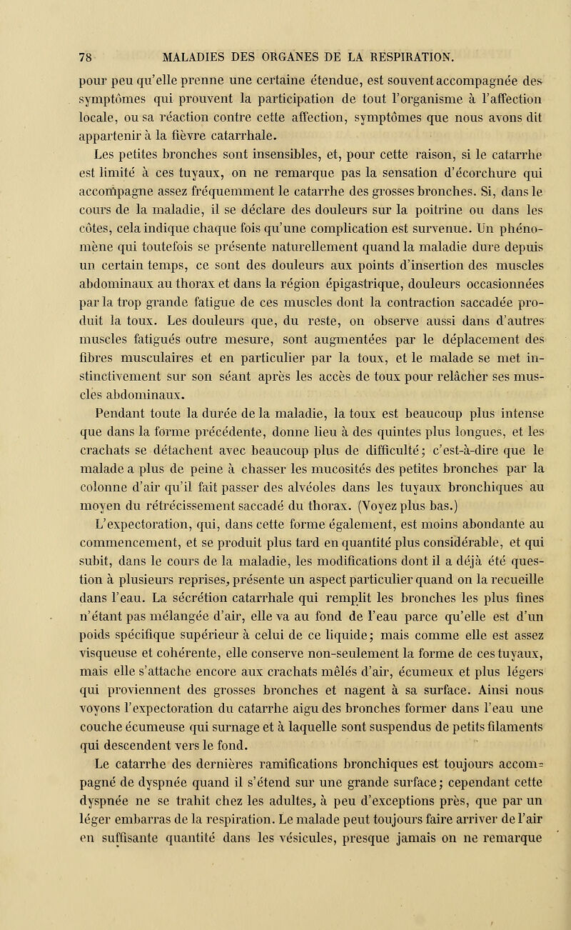 pour peu qu'elle prenne une certaine étendue, est souvent accompagnée des symptômes qui prouvent la participation de tout l'organisme à l'affection locale, ou sa réaction contre cette affection, symptômes que nous avons dit appartenir à la fièvre catarrhale. Les petites bronches sont insensibles, et, pour cette raison, si le catarrhe est limité à ces tuyaux, on ne remarque pas la sensation d'écorchure qui accompagne assez fréquemment le catarrhe des grosses bronches. Si, dans le cours de la maladie, il se déclare des douleurs sur la poitrine ou dans les côtes, cela indique chaque fois qu'une complication est survenue. Un phéno- mène qui toutefois se présente naturellement quand la maladie dure depuis un certain temps, ce sont des douleurs aux points d'insertion des muscles abdominaux au thorax et dans la région épigastrique, douleurs occasionnées par la trop grande fatigue de ces muscles dont la contraction saccadée pro- duit la toux. Les douleurs que, du reste, on observe aussi dans d'autres muscles fatigués outre mesure, sont augmentées par le déplacement des fibres musculaires et en particulier par la toux, et le malade se met in- stinctivement sur son séant après les accès de toux pour relâcher ses mus- cles abdominaux. Pendant toute la durée de la maladie, la toux est beaucoup plus intense que dans la forme précédente, donne lieu à des quintes plus longues, et les crachats se détachent avec beaucoup plus de difficulté; c'est-à-dire que le malade a plus de peine à chasser les mucosités des petites bronches par la colonne d'air qu'il fait passer des alvéoles dans les tuyaux bronchiques au moyen du rétrécissement saccadé du thorax. (Voyez plus bas.) L'expectoration, qui, dans cette forme également, est moins abondante au commencement, et se produit plus tard en quantité plus considérable, et qui subit, dans le cours de la maladie, les modifications dont il a déjà été ques- tion à plusieurs reprises, présente un aspect particulier quand on la recueille dans l'eau. La sécrétion catarrhale qui remplit les bronches les plus fines n'étant pas mélangée d'air, elle va au fond de l'eau parce qu'elle est d'un poids spécifique supérieur à celui de ce liquide; mais comme elle est assez visqueuse et cohérente, elle conserve non-seulement la forme de ces tuyaux, mais elle s'attache encore aux crachats mêlés d'air, écumeux et plus légers qui proviennent des grosses bronches et nagent à sa surface. Ainsi nous voyons l'expectoration du catarrhe aigu des bronches former dans l'eau une couche écumeuse qui surnage et à laquelle sont suspendus de petits filaments qui descendent vers le fond. Le catarrhe des dernières ramifications bronchiques est toujours accom? pagné de dyspnée quand il s'étend sur une grande surface; cependant cette dyspnée ne se trahit chez les adultes, à peu d'exceptions près, que par un léger embarras de la respiration. Le malade peut toujours faire arriver de l'air en suffisante quantité dans les vésicules, presque jamais on ne remarque