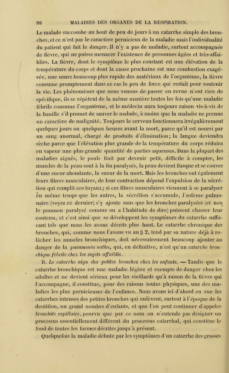 Le malade succombe au bout de peu de jours à un catarrhe simple des bron- ches, et ce n'est pas le caractère pernicieux de la maladie mais l'individualité du patient qui fait le danger. Il n'y a pas de maladie, surtout accompagnée de fièvre, qui ne puisse menacer l'existence de personnes âgées et très-affai- blies. La fièvre, dont le symptôme le plus constant est une élévation de la température du corps et dont la cause prochaine est une combustion exagé- rée, une usure beaucoup plus rapide des matériaux de l'organisme, la fièvre consume promptement dans ce cas le peu de force qui restait pour soutenir la vie. Les phénomènes que nous venons de passer en revue n'ont rien de spécifique, ils se répètent de la même manière toutes les fois qu'une maladie fébrile consume l'organisme, et le médecin aura toujours raison vis-à-vis de la famille s'il promet de sauver le malade, à moins que la maladie ne prenne un caractère de malignité. Toujours le cerveau fonctionnera irrégulièrement quelques jours ou quelques heures avant la mort, parce qu'il est nourri par un sang anormal, chargé de produits d'élimination; la langue deviendra sèche parce que l'élévation plus grande delà température du corps réduira en vapeur une plus grande quantité de parties aqueuses. Dans la plupart des maladies aiguës, le pouls finit par devenir petit, difficile à compter, les muscles de la peau sont à la fin paralysés, la peau devient flasque et se couvre d'une sueur abondante, la sueur de la mort. Mais les bronches ont également leurs fibres musculaires, de leur contraction dépend l'expulsion de la sécré- tion qui remplit ces tuyaux; si ces fibres musculaires viennent à se paralyser en même temps que les autres, la sécrétion s'accumule, l'œdème pulmo- naire (voyez ce dernier) s'y ajoute sans que les bronches paralysées (et non le poumon paralysé comme on a l'habitude de dire) puissent chasser leur contenu, et c'est ainsi que se développent les symptômes du catarrhe suffo- cant tels que nous les avons décrits plus haut. Le catarrhe chronique des bronches, qui, comme nous l'avons vu au § 2, tend par sa nature déjà à re- lâcher les muscles bronchiques, doit nécessairement beaucoup ajouter au danger de la pneumonia notha, qui, en définitive, n'est qu'un catarrhe bron- chique fébrile chez les sujets affaiblis. B. Le catarrhe aigu des petites bronches, chez les enfants. — Tandis que le catarrhe bronchique est une maladie légère et exempte de danger chez les adultes et ne devient sérieux pour les vieillards qu'à raison de la fièvre qui l'accompagne, il constitue, pour des raisons toutes physiques, une des ma- ladies les plus pernicieuses de l'enfance. Nous avons ici d'abord en vue les catarrhes intenses des petites bronches qui enlèvent, surtout à l'époque de la dentition, un grand nombre d'enfants, et que l'on peut continuer d'appeler bronchite capillaire, pourvu que par ce nom on n'entende pas désigner un processus essentiellement différent du processus catarrhal, qui constitue le fond de toutes les formes décrites jusqu'à présent. Quelquefois la maladie débute par les symptômes d'un catarrhe des grosses