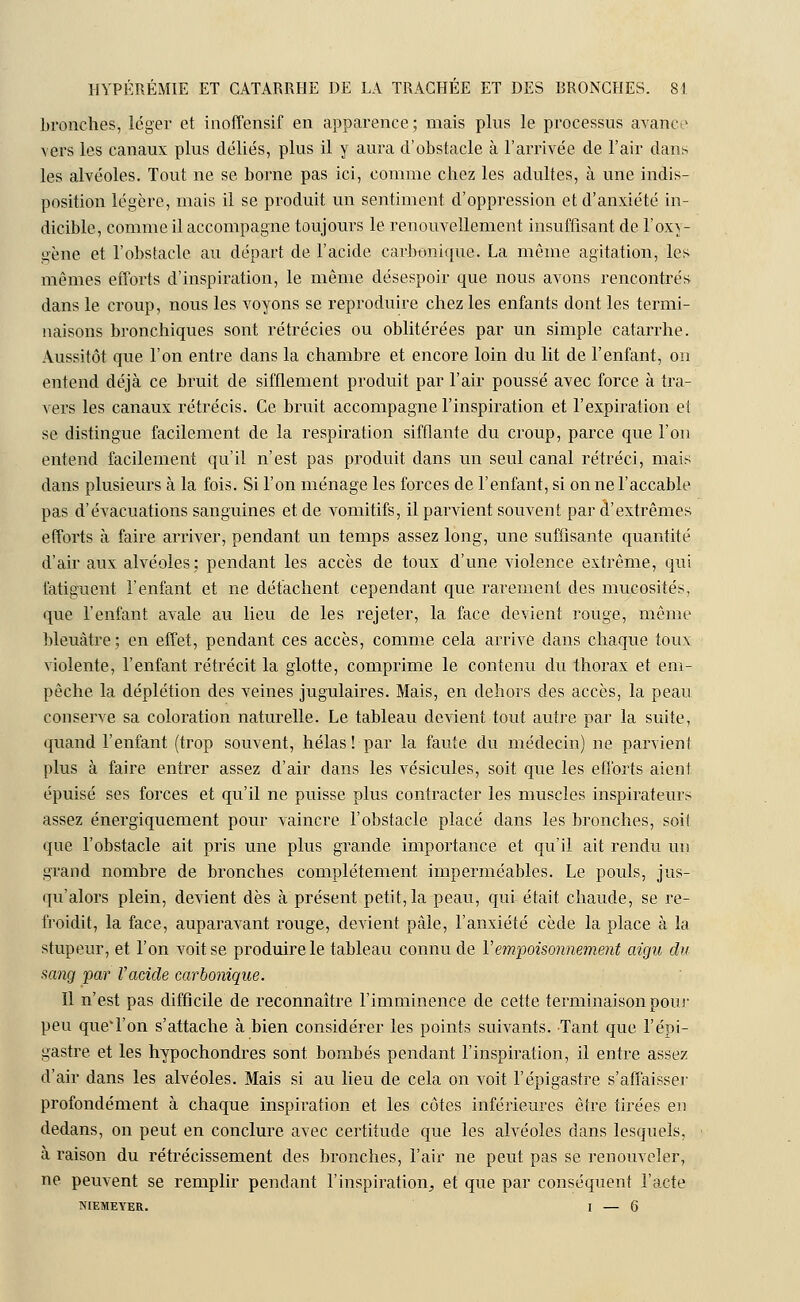 bronches, léger et inoffensif en apparence; mais plus le processus avance vers les canaux plus déliés, plus il y aura d'obstacle à l'arrivée de l'air dans les alvéoles. Tout ne se borne pas ici, comme chez les adultes, à une indis- position légère, mais il se produit un sentiment d'oppression et d'anxiété in- dicible, comme il accompagne toujours le renouvellement insuffisant de l'oxy- gène et l'obstacle au départ de l'acide carbonique. La même agitation, les mêmes efforts d'inspiration, le même désespoir que nous avons rencontrés dans le croup, nous les voyons se reproduire chez les enfants dont les termi- naisons bronchiques sont rétrécies ou oblitérées par un simple catarrhe. Aussitôt que l'on entre clans la chambre et encore loin du lit de l'enfant, on entend déjà ce bruit de sifflement produit par l'air poussé avec force à tra- vers les canaux rétrécis. Ce bruit accompagne l'inspiration et l'expiration et se distingue facilement de la respiration sifflante du croup, parce que l'on entend facilement qu'il n'est pas produit dans un seul canal rétréci, mais dans plusieurs à la fois. Si l'on ménage les forces de l'enfant, si on ne l'accable pas d'évacuations sanguines et de vomitifs, il parvient souvent par d'extrêmes efforts à faire arriver, pendant un temps assez long, une suffisante quantité d'air aux alvéoles; pendant les accès de toux d'une violence extrême, qui fatiguent l'enfant et ne détachent cependant que rarement des mucosités, que l'enfant avale au lieu de les rejeter, la face devient rouge, même bleuâtre; en effet, pendant ces accès, comme cela arrive dans chaque toux violente, l'enfant rétrécit la glotte, comprime le contenu du thorax et em- pêche la déplétion des veines jugulaires. Mais, en dehors des accès, la peau conserve sa coloration naturelle. Le tableau devient tout autre par la suite, quand l'enfant (trop souvent, hélas! par la faute du médecin) ne parvient plus à faire entrer assez d'air dans les vésicules, soit que les efforts aient épuisé ses forces et qu'il ne puisse plus contracter les muscles inspirateurs assez énergiquement pour vaincre l'obstacle placé dans les bronches, soit que l'obstacle ait pris une plus grande importance et qu'il ait rendu un grand nombre de bronches complètement imperméables. Le pouls, jus- qu'alors plein, devient dès à présent petit, la peau, qui était chaude, se re- froidit, la face, auparavant rouge, devient pâle, l'anxiété cède la place à la stupeur, et l'on voit se produire le tableau connu de Y empoisonnement aigu du sang par l'acide carbonique. Il n'est pas difficile de reconnaître l'imminence de cette terminaison pour peu que*l'on s'attache à bien considérer les points suivants. Tant que l'épi- gastre et les hypochondres sont bombés pendant l'inspiration, il entre assez d'air dans les alvéoles. Mais si au lieu de cela on voit l'épigastre s'affaisser profondément à chaque inspiration et les côtes inférieures être tirées en dedans, on peut en conclure avec certitude que les alvéoles dans lesquels, à raison du rétrécissement des bronches, l'air ne peut pas se renouveler, ne peuvent se remplir pendant l'inspiration^ et que par conséquent l'acte NIEMEYER. I — 6