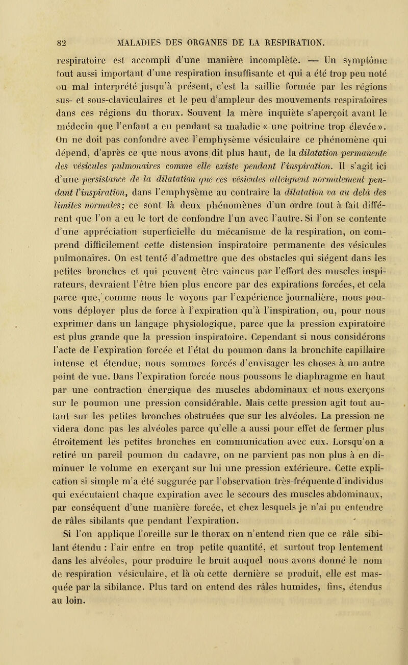 respiratoire est accompli d'une manière incomplète. — Un symptôme tout aussi important d'une respiration insuffisante et qui a été trop peu noté ou mal interprété jusqu'à présent, c'est la saillie formée par les régions sus- et sous-claviculaires et le peu d'ampleur des mouvements respiratoires dans ces régions du thorax. Souvent la mère inquiète s'aperçoit avant le médecin que l'enfant a eu pendant sa maladie « une poitrine trop élevée». On ne doit pas confondre avec l'emphysème vésiculaire ce phénomène qui dépend, d'après ce que nous avons dit plus haut, de la dilatation permanente des vésicules pulmonaires comme elle existe pendant l'inspiration. Il s'agit ici d'une persistance de la dilatation que ces vésicules atteignent normalement pen- dant Vinspiration, dans l'emphysème au contraire la dilatation va au delà des limites normales; ce sont là deux phénomènes d'un ordre tout à fait diffé- rent que l'on a eu le tort de confondre l'un avec l'autre. Si l'on se contente d'une appréciation superficielle du mécanisme de la respiration, on com- prend difficilement cette distension inspiratoire permanente des vésicules pulmonaires. On est tenté d'admettre que des obstacles qui siègent dans les petites bronches et qui peuvent être vaincus par l'effort des muscles inspi- rateurs, devraient l'être bien plus encore par des expirations forcées, et cela parce que, comme nous le voyons par l'expérience journalière, nous pou- vons déployer plus de force à l'expiration qu'à l'inspiration, ou, pour nous exprimer dans un langage physiologique, parce que la pression expiratoire est plus grande que la pression inspiratoire. Cependant si nous considérons l'acte de l'expiration forcée et l'état du poumon dans la bronchite capillaire intense et étendue, nous sommes forcés d'envisager les choses à un autre point de vue. Dans l'expiration forcée nous poussons le diaphragme en haut par une contraction énergique des muscles abdominaux et nous exerçons sur le poumon une pression considérable. Mais cette pression agit tout au- tant sur les petites bronches obstruées que sur les alvéoles. La pression ne videra donc pas les alvéoles parce qu'elle a aussi pour effet de fermer plus étroitement les petites bronches en communication avec eux. Lorsqu'on a retiré un pareil poumon du cadavre, on ne parvient pas non plus à en di- minuer le volume en exerçant sur lui une pression extérieure. Cette expli- cation si simple m'a été suggurée par l'observation très-fréquente d'individus qui exécutaient chaque expiration avec le secours des muscles abdominaux, par conséquent d'une manière forcée, et chez lesquels je n'ai pu entendre de râles sibilants que pendant l'expiration. Si l'on applique l'oreille sur le thorax on n'entend rien que ce râle sibi- lant étendu : l'air entre en trop petite quantité, et surtout trop lentement dans les alvéoles, pour produire le bruit auquel nous avons donné le nom de respiration vésiculaire, et là où cette dernière se produit, elle est mas- quée par la sibilance. Plus tard on entend des râles humides, fins, étendus au loin.