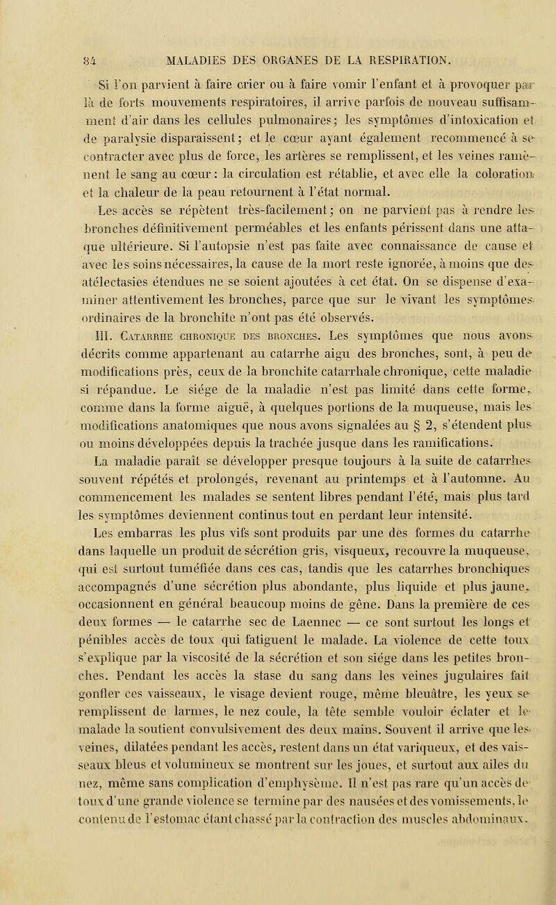 Si l'on parvient à faire crier ou à faire vomir l'enfant et à provoquer par là de forts mouvements respiratoires, il arrive parfois de nouveau suffisam- ment d'air dans les cellules pulmonaires; les symptômes d'intoxication et de paralysie disparaissent ; et le cœur ayant également recommencé à se contracter avec plus de force, les artères se remplissent, et les veines ramè- nent le sang au cœur : la circulation est rétablie, et avec elle la coloration et la chaleur de la peau retournent à l'état normal. Les accès se répètent très-facilement ; on ne parvient pas à rendre les bronches définitivement perméables et les enfants périssent dans une atta- que ultérieure. Si l'autopsie n'est pas faite avec connaissance de cause et avec les soins nécessaires, la cause de la mort reste ignorée, à moins que des atélectasies étendues ne se soient ajoutées à cet état. On se dispense d'exa- miner attentivement les bronches, parce que sur le vivant les symptômes- ordinaires de la bronchite n'ont pas été observés. III. Catarrhe chronique des bronches. Les symptômes que nous avons décrits comme appartenant au catarrhe aigu des bronches, sont, à peu de modifications près, ceux de la bronchite catarrhale chronique, cette maladie si répandue. Le siège de la maladie n'est pas limité dans cette forme, comme dans la forme aiguë, à quelques portions de la muqueuse, mais les modifications anatomiques que nous avons signalées au § 2, s'étendent plus ou moins développées depuis la trachée jusque dans les ramifications. La maladie paraît se développer presque toujours à la suite de catarrhes souvent répétés et prolongés, revenant au printemps et à l'automne. Au commencement les malades se sentent libres pendant l'été, mais plus tard les symptômes deviennent continus tout en perdant leur intensité. Les embarras les plus vifs sont produits par une des formes du catarrhe dans laquelle un produit de sécrétion gris, visqueux, recouvre la muqueuse, qui est surtout tuméfiée dans ces cas, tandis que les catarrhes bronchiques accompagnés d'une sécrétion plus abondante, plus liquide et plus jaune,, occasionnent en général beaucoup moins de gêne. Dans la première de ces deux formes — le catarrhe sec de Laennec — ce sont surtout les longs et pénibles accès de toux qui fatiguent le malade. La violence de cette toux s'explique par la viscosité de la sécrétion et son siège dans les petites bron- ches. Pendant les accès la stase du sang dans les veines jugulaires fait gonfler ces vaisseaux, le visage devient rouge, même bleuâtre, les yeux se remplissent de larmes, le nez coule, la tête semble vouloir éclater et le malade la soutient convulsivement des deux mains. Souvent il arrive que les veines, dilatées pendant les accès, restent dans un état variqueux, et des vais- seaux bleus et volumineux se montrent sur les joues, et surtout aux ailes du nez, même sans complication d'emphysème. Il n'est pas rare qu'un accès de' toux d'une grande violence se termine par des nausées et des vomissements, le contenu de l'estomac étant chassé parla contraction des muscles abdominaux.