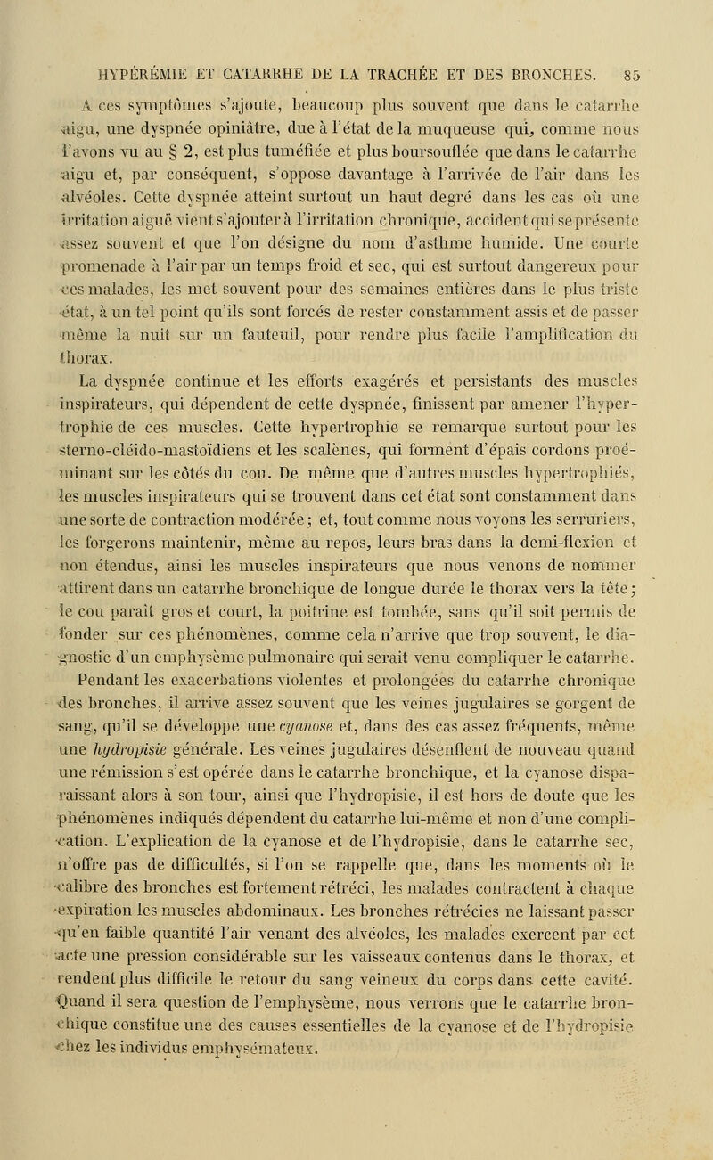 A ces symptômes s'ajoute, beaucoup plus souvent que dans le catarrhe aigu, une dyspnée opiniâtre, due à l'état delà muqueuse qui, comme nous l'avons vu au § 2, est plus tuméfiée et plus boursouflée que dans le catarrhe aigu et, par conséquent, s'oppose davantage à l'arrivée de l'air dans les alvéoles. Cette dyspnée atteint surtout un haut degré dans les cas où une Irritation aiguë vient s'ajouter à l'irritation chronique, accident qui se présente assez souvent et que l'on désigne du nom d'asthme humide. Une courte promenade à l'air par un temps froid et sec, qui est surtout dangereux pour -ces malades, les met souvent pour des semaines entières dans le plus triste ■état, à un tel point qu'ils sont forcés de rester constamment assis et de passe!' -même la nuit sur un fauteuil, pour rendre plus facile l'amplification du thorax. La dyspnée continue et les efforts exagérés et persistants des muscles inspirateurs, qui dépendent de cette dyspnée, finissent par amener l'hyper- trophie de ces muscles. Cette hypertrophie se remarque surtout pour les sterno-cléido-mastoïdiens et les scalènes, qui forment d'épais cordons proé- minant sur les côtés du cou. De même que d'autres muscles hypertrophiés, les muscles inspirateurs qui se trouvent dans cet état sont constamment dans une sorte de contraction modérée ; et, tout comme nous voyons les serruriers, les forgerons maintenir, même au repos, leurs bras dans la demi-flexion et non étendus, ainsi les muscles inspirateurs que nous venons de nommer attirent dans un catarrhe bronchique de longue durée le thorax vers la iëte ; le cou parait gros et court, la poitrine est tombée, sans qu'il soit permis de fonder sur ces phénomènes, comme cela n'arrive que trop souvent, le dia- gnostic d'un emphysème pulmonaire qui serait venu compliquer le catarrhe. Pendant les exacerbations violentes et prolongées du catarrhe chronique des bronches, il arrive assez souvent que les veines jugulaires se gorgent de sang, qu'il se développe une cyanose et, dans des cas assez fréquents, même- une hydropisie générale. Les veines jugulaires désenflent de nouveau quand une rémission s'est opérée dans le catarrhe bronchique, et la cyanose dispa- raissant alors à son tour, ainsi que l'hydropisie, il est hors de doute que les phénomènes indiqués dépendent du catarrhe lui-même et non d'une compli- cation. L'explication de la cyanose et de l'hydropisie, dans le catarrhe sec, n'offre pas de difficultés, si l'on se rappelle que, dans les moments où le •calibre des bronches est fortement rétréci, les malades contractent à chaque •expiration les muscles abdominaux. Les bronches rétrécies ne laissant passer ■qu'en faible quantité l'air venant des alvéoles, les malades exercent par cet ■acte une pression considérable sur les vaisseaux contenus dans le thorax, et rendent plus difficile le retour du sang veineux du corps dans cette cavité. Quand il sera question de l'emphysème, nous verrons que le catarrhe bron- chique constitue une des causes essentielles de la cyanose et de l'hydropisie chez les individus emphysémateux.