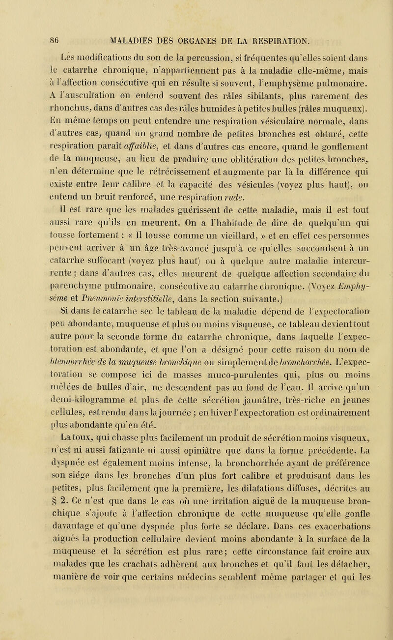 Lés modifications du son de la percussion, si fréquentes qu'elles soient dans le catarrhe chronique, n'appartiennent pas à la maladie elle-même, mais à l'affection consécutive qui en résulte si souvent, l'emphysème pulmonaire. A l'auscultation on entend souvent des râles sibilants, plus rarement des rhonchus, dans d'autres cas des râles humides à petites bulles (râles muqueux). En même temps on peut entendre une respiration vésiculaire normale, dans d'autres cas, quand un grand nombre de petites bronches est obturé, cette respiration paraît affaiblie, et dans d'autres cas encore, quand le gonflement de la muqueuse, au lieu de produire une oblitération des petites bronches, n'en détermine que le rétrécissement et augmente par là la différence qui existe entre leur calibre et la capacité des vésicules (voyez plus haut), on entend un bruit renforcé, une respiration rade. 11 est rare que les malades guérissent de cette maladie, mais il est tout aussi rare qu'ils en meurent. On a l'habitude de dire de quelqu'un qui tousse fortement : « Il tousse comme un vieillard, » et en effet ces personnes peuvent arriver à un âge très-avancé jusqu'à ce qu'elles succombent à un catarrhe suffocant (voyez plus haut) ou à quelque autre maladie intercur- rente : dans d'autres cas, elles meurent de quelque affection secondaire du parenchyme pulmonaire, consécutive au catarrhe chronique. (Voyez Emphy- sème et Pneumonie interstitielle, clans la section suivante.) Si dans le catarrhe sec le tableau de la maladie dépend de l'expectoration peu abondante, muqueuse et plus ou moins visqueuse, ce tableau devient tout autre pour la seconde forme du catarrhe chronique, dans laquelle l'expec- toration est abondante, et que l'on a désigné pour cette raison du nom de blennorrh.ee de la muqueuse bronchique ou simplement de bronchorrhée. L'expec- toration se compose ici de masses muco-purulentes qui, plus ou moins mêlées de bulles d'air, ne descendent pas au fond de l'eau. Il arrive qu'un demi-kilogramme et plus de cette sécrétion jaunâtre, très-riche en jeunes cellules, est rendu dans la journée; en hiver l'expectoration est ordinairement plus abondante qu'en été. La toux, qui chasse plus facilement un produit de sécrétion moins visqueux, n'est ni aussi fatigante ni aussi opiniâtre que dans la forme précédente. La dyspnée est également moins intense, la bronchorrhée ayant de préférence son siège dans les bronches d'un plus fort calibre et produisant dans les petites, plus facilement que la première, les dilatations diffuses, décrites au § 2. Ce n'est que dans le cas où une irritation aiguë de la muqueuse bron- chique s'ajoute à l'affection chronique de cette muqueuse qu'elle gonfle davantage et qu'une dyspnée plus forte se déclare. Dans ces exacerbations aiguës la production cellulaire devient moins abondante à la surface de la muqueuse et la sécrétion est plus rare; cette circonstance fait croire, aux malades que les crachats adhèrent aux bronches et qu'il faut les détacher, manière de voir que certains médecins semblent même partager et qui les-