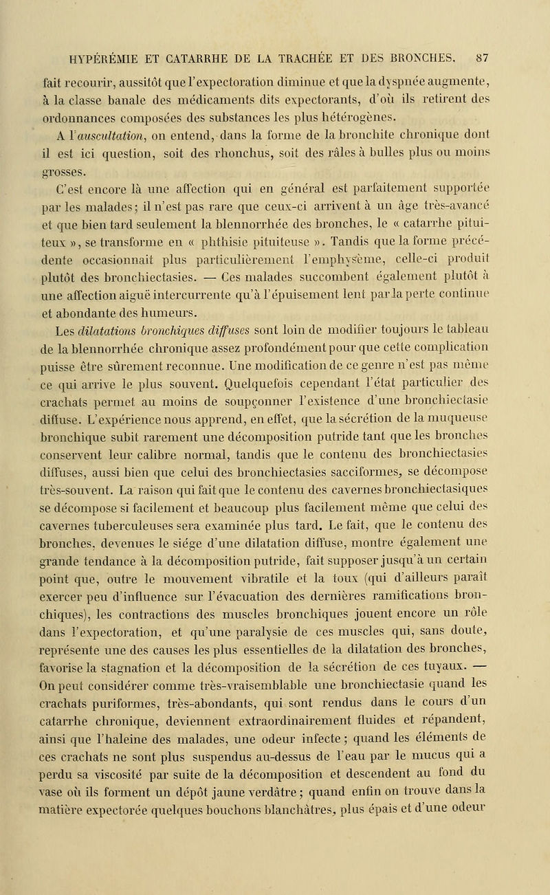 fait recourir, aussitôt que l'expectoration diminue et que la dyspnée augmente, à la classe banale des médicaments dits expectorants, d'où ils retirent des ordonnances composées des substances les plus hétérogènes. A Y auscultation, on entend, dans la forme de la bronchite chronique dont il est ici question, soit des rhonchus, soit des râles à bulles plus ou moins grosses. C'est encore là une affection qui en général est parfaitement supportée par les malades; il n'est pas rare que ceux-ci arrivent à un âge très-avancé et que bien tard seulement la blennorrhée des bronches, le « catarrhe pitui- teux », se transforme en « phthisie pituiteuse ». Tandis que la forme précé- dente occasionnait plus particulièrement l'emphysème, celle-ci produit plutôt des bronchiectasies. — Ces malades succombent également plutôt à une affection aiguë intercurrente qu'à l'épuisement lent parla perte continue et abondante des humeurs. Les dilatations bronchiques diffuses sont loin de modifier toujours le tableau de la blennorrhée chronique assez profondément pour que cette complication puisse être sûrement reconnue. Une modification de ce genre n'est pas même ce qui arrive le plus souvent. Quelquefois cependant l'état particulier des crachats permet au moins de soupçonner l'existence d'une bronchiectasie diffuse. L'expérience nous apprend, en effet, que la sécrétion de la muqueuse bronchique subit rarement une décomposition putride tant que les bronches conservent leur calibre normal, tandis que le contenu des bronchiectasies diffuses, aussi bien que celui des bronchiectasies sacciformes, se décompose très-souvent. La raison qui fait que le contenu des cavernes bronchiectasiques se décompose si facilement et beaucoup plus facilement même que celui des cavernes tuberculeuses sera examinée plus tard. Le fait, que le contenu des bronches, devenues le siège d'une dilatation diffuse, montre également une grande tendance à la décomposition putride, fait supposer jusqu'à un certain point que, outre le mouvement vibratile et la toux (qui d'ailleurs paraît exercer peu d'influence sur l'évacuation des dernières ramifications bron- chiques), les contractions des muscles bronchiques jouent encore un rôle dans l'expectoration, et qu'une paralysie de ces muscles qui, sans doute, représente une des causes les plus essentielles de la dilatation des bronches, favorise la stagnation et la décomposition de la sécrétion de ces tuyaux. — On peut considérer comme très-vraisemblable une bronchiectasie quand les crachats puriformes, très-abondants, qui sont rendus dans le cours d'un catarrhe chronique, deviennent extraordinairement fluides et répandent, ainsi que l'haleine des malades, une odeur infecte ; quand les éléments de ces crachats ne sont plus suspendus au-dessus de l'eau par le mucus qui a perdu sa viscosité par suite de la décomposition et descendent au fond du vase où ils forment un dépôt jaune verdàtre ; quand enfin on trouve dans la matière expectorée quelques bouchons blanchâtres, plus épais et d'une odeur