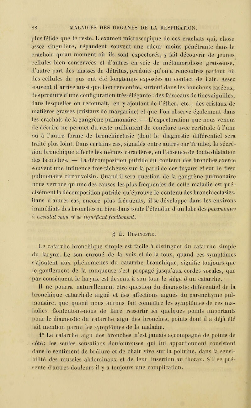 plus fétide que le reste. L'examen microscopique de ces crachats qui, chose assez singulière, répandent souvent une odeur moins pénétrante dans le crachoir qu'au moment où ils sont expectorés, y fait découvrir de jeunes cellules bien conservées et d'autres en voie'de métamorphose graisseuse, d'autre part des masses de détritus, produits qu'on a rencontrés partout où des cellules de pus ont été longtemps exposées au contact de l'air. Assez souvent il arrive aussi que l'on rencontre, surtout dans les bouchons caséeux, des produits d'une configuration très-élégante : des faisceaux de fines aiguilles, dans lesquelles on reconnaît, en y ajoutant de l'étirer, etc., des cristaux de matières grasses (cristaux de margarine) et que l'on observe également dans les crachats de la gangrène pulmonaire. — L'expectoration que nous venons de décrire ne permet du reste nullement de conclure avec certitude à l'une ou à l'autre forme de bronchiectasie (dont le diagnostic différentiel sera traité plus loin). Dans certains cas, signalés entre autres par Traube, la sécré- tion bronchique affecte les mêmes caractères, en l'absence de toute dilatation des bronches. — La décomposition putride du contenu des bronches exerce souvent une influence très-fâcheuse sur la paroi de ces tuyaux et sur le tissu pulmonaire circonvoisin. Quand il sera question de la gangrène pulmonaire nous verrons qu'une des causes les plus fréquentes de cette maladie est pré- cisément la décomposition putride qu'éprouve le contenu des bronchiectasies. Dans d'autres cas, encore plus fréquents, il se développe dans les environs immédiats des bronches ou bien dans toute l'étendue d'un lobe des pneumonies à exsudât mou et se liquéfiant facilement. § h- Diagnostic Le catarrhe bronchique simple est facile à distinguer du catarrhe simple du larynx. Le son enroué de la voix et de la toux, quand ces symptômes s'ajoutent aux phénomènes du catarrhe bronchique, signifie toujours que le gonflement de la muqueuse s'est propagé jusqu'aux cordes vocales, que par conséquent le larynx est devenu à son tour le siège d'un catarrhe. il ne pourra naturellement être question du diagnostic différentiel de la bronchique catarrhale aiguë et des affections aiguës du parenchyme pul- monaire, que quand nous aurons fait connaître les symptômes de ces ma- ladies. Contentons-nous de faire ressortir ici quelques points importants pour le diagnostic du catarrhe aigu des bronches, points dont il a déjà été fait mention parmi les symptômes de la maladie. 1° Le catarrhe aigu des bronches n'est jamais accompagné de points de côté; les seules sensations douloureuses qui lui appartiennent consistent dans le sentiment de brûlure et de chair vive sur la poitrine, dans la sensi- bilité des muscles abdominaux et de leur insertion au thorax. S'il se pré- sente d'autres douleurs il y a toujours une complication.