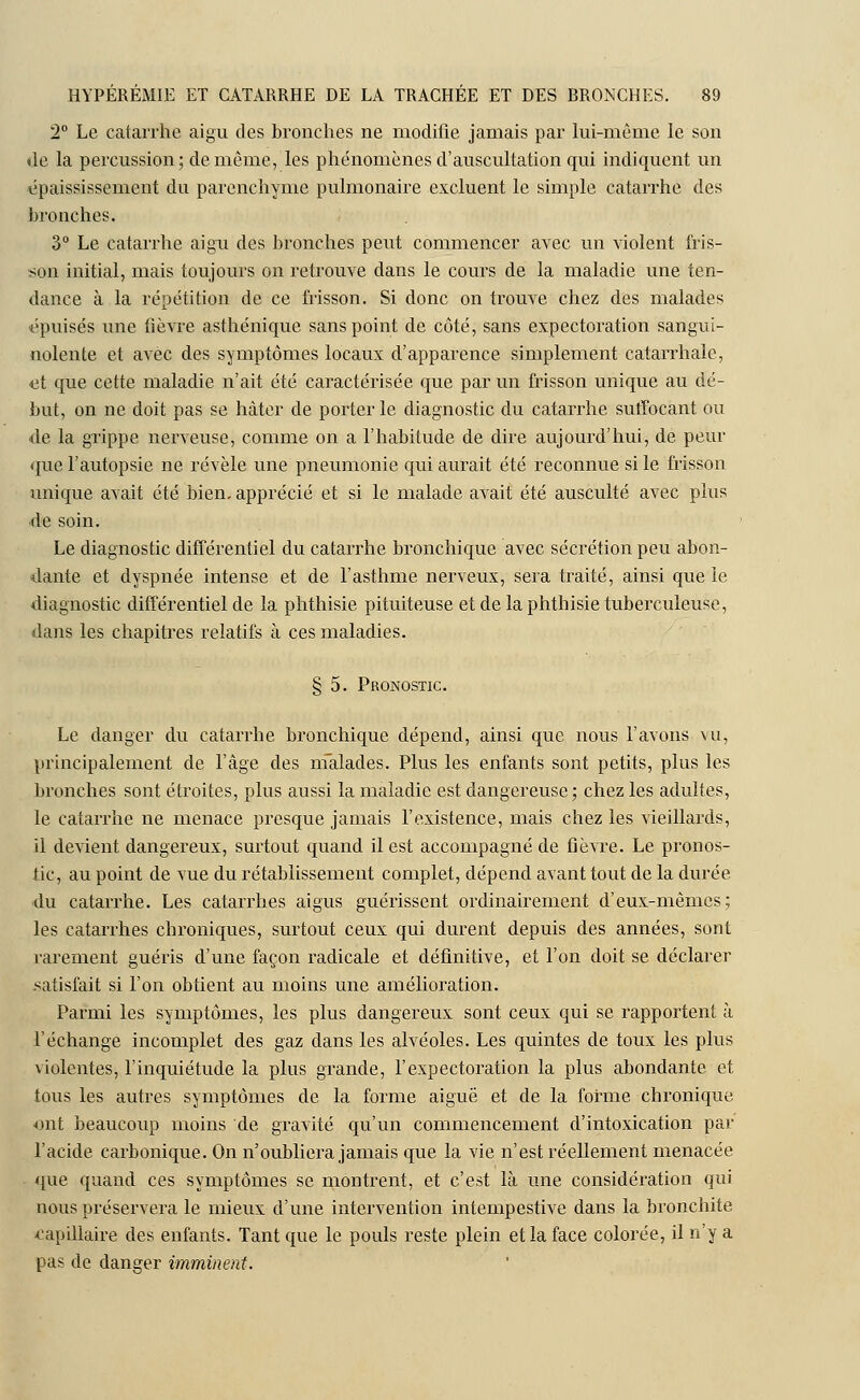2° Le catarrhe aigu des bronches ne modifie jamais par lui-même le son de la percussion; de même, les phénomènes d'auscultation qui indiquent un épaississement du parenchyme pulmonaire excluent le simple catarrhe des bronches. 3° Le catarrhe aigu des bronches peut commencer avec un violent fris- son initial, mais toujours on retrouve dans le cours de la maladie une ten- dance à la répétition de ce frisson. Si donc on trouve chez des malades épuisés une fièvre asthénique sans point de côté, sans expectoration sangui- nolente et avec des symptômes locaux d'apparence simplement catarrhale, -et que cette maladie n'ait été caractérisée que par un frisson unique au dé- but, on ne doit pas se hâter de porter le diagnostic du catarrhe suffocant ou de la grippe nerveuse, comme on a l'habitude de dire aujourd'hui, de peur que l'autopsie ne révèle une pneumonie qui aurait été reconnue si le frisson unique avait été bien, apprécié et si le malade avait été ausculté avec plus de soin. Le diagnostic différentiel du catarrhe bronchique avec sécrétion peu abon- dante et dyspnée intense et de l'asthme nerveux, sera traité, ainsi que le diagnostic différentiel de la phthisie pituiteuse et de la phthisie tuberculeuse, dans les chapitres relatifs à ces maladies. § 5. Pronostic. Le danger du catarrhe bronchique dépend, ainsi que nous l'avons vu, principalement de l'âge des nfalades. Plus les enfants sont petits, plus les bronches sont étroites, plus aussi la maladie est dangereuse ; chez les adultes, le catarrhe ne menace presque jamais l'existence, mais chez les vieillards, il devient dangereux, surtout quand il est accompagné de fièvre. Le pronos- tic, au point de vue du rétablissement complet, dépend avant tout de la durée du catarrhe. Les catarrhes aigus guérissent ordinairement d'eux-mêmes; les catarrhes chroniques, surtout ceux qui durent depuis des années, sont rarement guéris d'une façon radicale et définitive, et l'on doit se déclarer satisfait si l'on obtient au moins une amélioration. Parmi les symptômes, les plus dangereux sont ceux qui se rapportent à l'échange incomplet des gaz dans les alvéoles. Les quintes de toux les plus violentes, l'inquiétude la plus grande, l'expectoration la plus abondante et tous les autres symptômes de la forme aiguë et de la forme chronique ■ont beaucoup moins de gravité qu'un commencement d'intoxication par l'acide carbonique. On n'oubliera jamais que la vie n'est réellement menacée que quand ces symptômes se montrent, et c'est là une considération qui nous préservera le mieux d'une intervention intempestive dans la bronchite capillaire des enfants. Tant que le pouls reste plein et la face colorée, il n'y a pas de danger imminent.