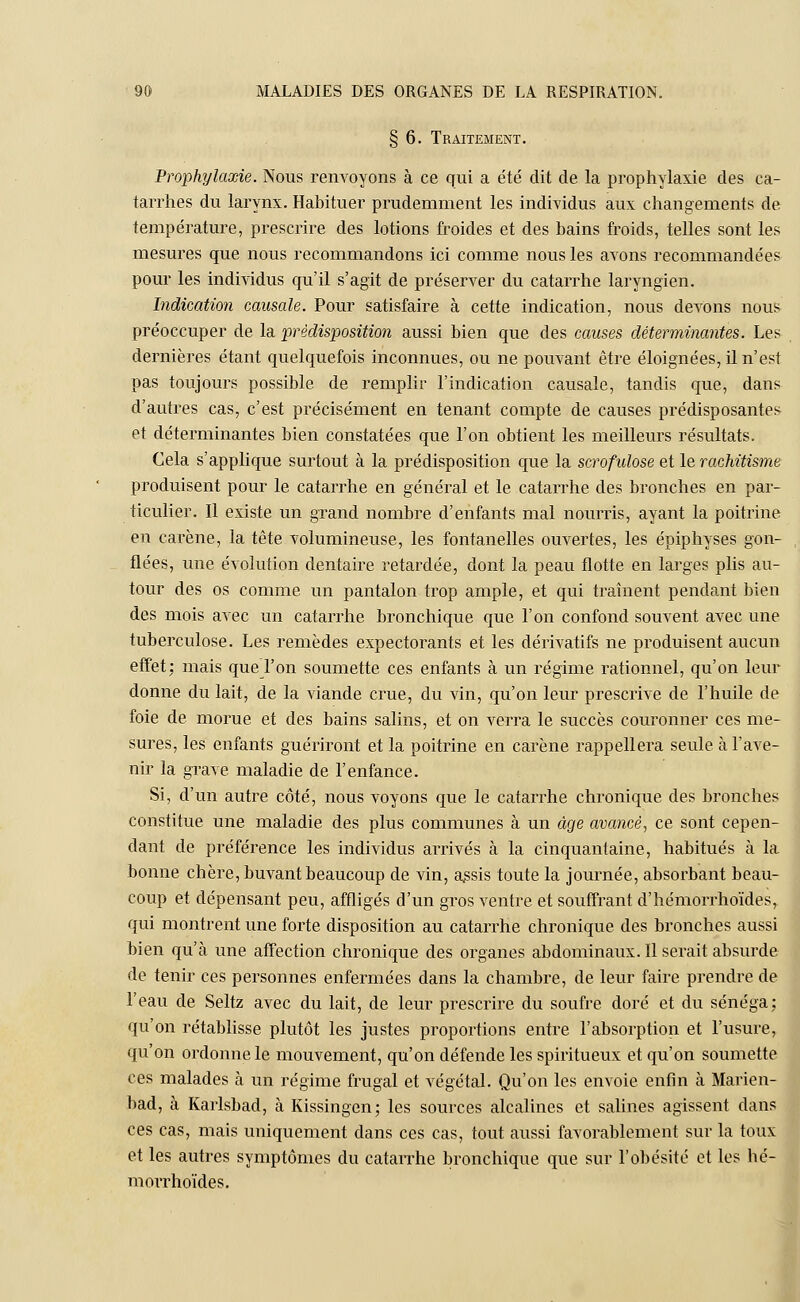 § 6. Traitement. Prophylaxie. Nous renvoyons à ce qui a éter dit de la prophylaxie des ca- tarrhes du larynx. Habituer prudemment les individus aux changements de température, prescrire des lotions froides et des bains froids, telles sont les mesures que nous recommandons ici comme nous les avons recommandées pour les individus qu'il s'agit de préserver du catarrhe laryngien. Indication causale. Pour satisfaire à cette indication, nous devons nous préoccuper de la prédisposition aussi bien que des causes déterminantes. Les dernières étant quelquefois inconnues, ou ne pouvant être éloignées, il n'est pas toujours possible de remplir l'indication causale, tandis que, dans d'autres cas, c'est précisément en tenant compte de causes prédisposantes et déterminantes bien constatées que l'on obtient les meilleurs résultats. Cela s'applique surtout à la prédisposition que la scrofulose et le rachitisme produisent pour le catarrhe en général et le catarrhe des bronches en par- ticulier. Il existe un grand nombre d'enfants mal nourris, ayant la poitrine en carène, la tête volumineuse, les fontanelles ouvertes, les épiphyses gon- flées, une évolution dentaire retardée, dont la peau flotte en larges plis au- tour des os comme un pantalon trop ample, et qui traînent pendant bien des mois avec un catarrhe bronchique que l'on confond souvent avec une tuberculose. Les remèdes expectorants et les dérivatifs ne produisent aucun effet: mais que l'on soumette ces enfants à un régime rationnel, qu'on leur donne du lait, de la viande crue, du vin, qu'on leur prescrive de l'huile de foie de morue et des bains salins, et on verra le succès couronner ces me- sures, les enfants guériront et la poitrine en carène rappellera seule à l'ave- nir la grave maladie de l'enfance. Si, d'un autre côté, nous voyons que le catarrhe chronique des bronches constitue une maladie des plus communes à un âge avancé, ce sont cepen- dant de préférence les individus arrivés à la cinquantaine, habitués à la bonne chère, buvant beaucoup de vin, assis toute la journée, absorbant beau- coup et dépensant peu, affligés d'un gros ventre et souffrant d'hémorrhoïdes, qui montrent une forte disposition au catarrhe chronique des bronches aussi bien qu'à une affection chronique des organes abdominaux. Il serait absurde de tenir ces personnes enfermées dans la chambre, de leur faire prendre de l'eau de Seltz avec du lait, de leur prescrire du soufre doré et du sénéga; qu'on rétablisse plutôt les justes proportions entre l'absorption et l'usure, qu'on ordonne le mouvement, qu'on défende les spiritueux et qu'on soumette ces malades à un régime frugal et végétal. Qu'on les envoie enfin à Marien- bad, à Karlsbad, à Kissingen; les sources alcalines et salines agissent dans ces cas, mais uniquement dans ces cas, tout aussi favorablement sur la toux et les autres symptômes du catarrhe bronchique que sur l'obésité et les hé- morrhoïdes.