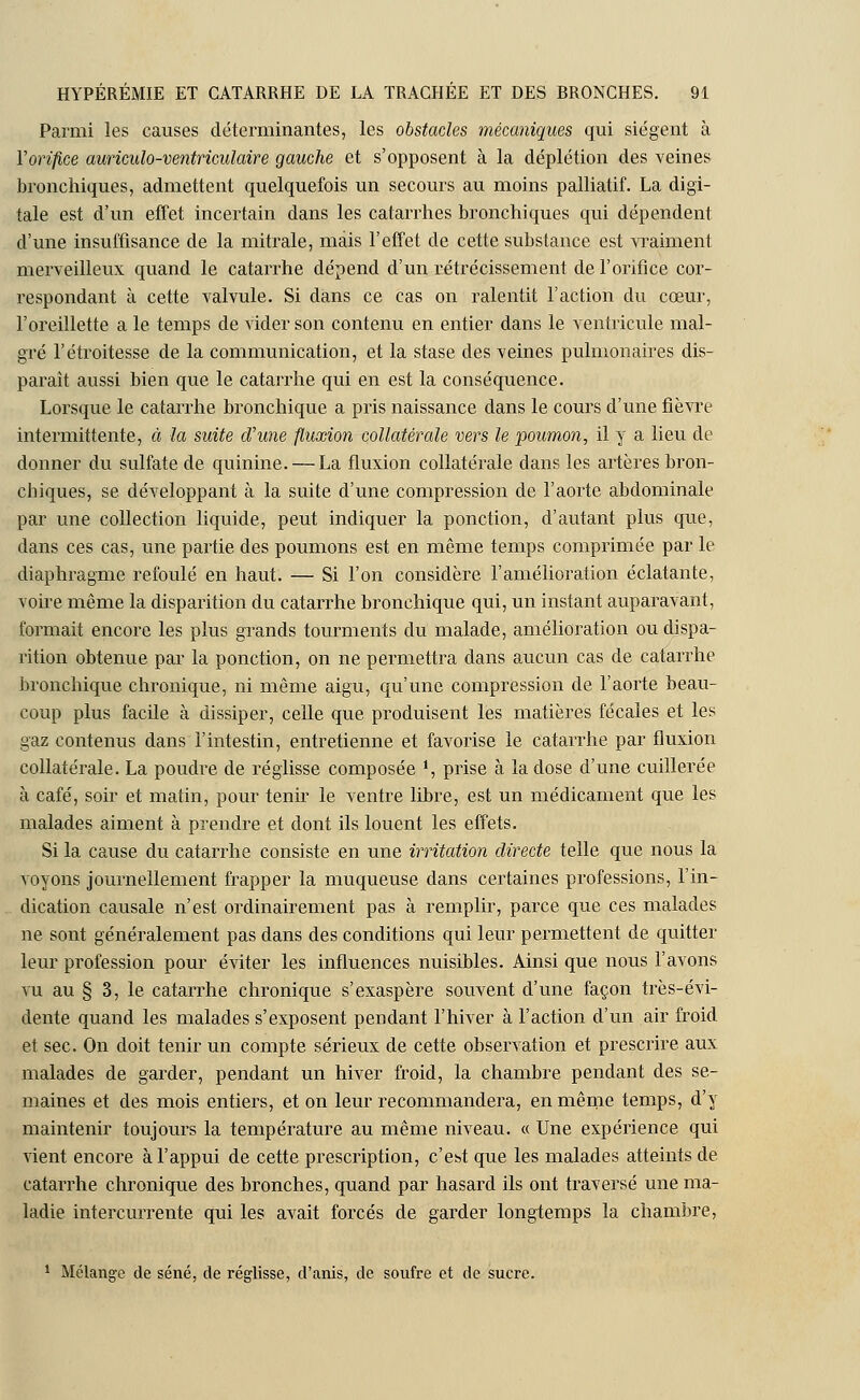Parmi les causes déterminantes, les obstacles mécaniques qui siègent à Yorifice auriculo-ventriculaire gauche et s'opposent à la déplétion des veines bronchiques, admettent quelquefois un secours au moins palliatif. La digi- tale est d'un effet incertain dans les catarrhes bronchiques qui dépendent d'une insuffisance de la mitrale, mais l'effet de cette substance est vraiment merveilleux quand le catarrhe dépend d'un rétrécissement de l'orifice cor- respondant à cette valvule. Si dans ce cas on ralentit l'action du cœur, l'oreillette a le temps de vider son contenu en entier dans le ventricule mal- gré l'étroitesse de la communication, et la stase des veines pulmonaires dis- parait aussi bien que le catarrhe qui en est la conséquence. Lorsque le catarrhe bronchique a pris naissance dans le cours d'une fièvre intermittente, à la suite d'une fluxion collatérale vers le poumon, il y a lieu de donner du sulfate de quinine. — La fluxion collatérale dans les artères bron- chiques, se développant à la suite d'une compression de l'aorte abdominale par une collection liquide, peut indiquer la ponction, d'autant plus que, dans ces cas, une partie des poumons est en même temps comprimée par le diaphragme refoulé en haut. — Si l'on considère l'amélioration éclatante, voue même la disparition du catarrhe bronchique qui, un instant auparavant, formait encore les plus grands tourments du malade, amélioration ou dispa- rition obtenue par la ponction, on ne permettra dans aucun cas de catarrhe bronchique chronique, ni même aigu, qu'une compression de l'aorte beau- coup plus facile à dissiper, celle que produisent les matières fécales et les gaz contenus dans l'intestin, entretienne et favorise le catarrhe par fluxion collatérale. La poudre de réglisse composée *, prise à la dose d'une cuillerée à café, soir et matin, pour tenu le ventre libre, est un médicament que les malades aiment à prendre et dont ils louent les effets. Si la cause du catarrhe consiste en une irritation directe telle que nous la voyons journellement frapper la muqueuse dans certaines professions, l'in- dication causale n'est ordinairement pas à remplir, parce que ces malades ne sont généralement pas dans des conditions qui leur permettent de quitter leur profession pour éviter les influences nuisibles. Ainsi que nous l'avons vu au § 3, le catarrhe chronique s'exaspère souvent d'une façon très-évi- dente quand les malades s'exposent pendant l'hiver à l'action d'un air froid et sec. On doit tenir un compte sérieux de cette observation et prescrire aux malades de garder, pendant un hiver froid, la chambre pendant des se- maines et des mois entiers, et on leur recommandera, en même temps, d'y maintenir toujours la température au même niveau. « Une expérience qui vient encore à l'appui de cette prescription, c'est que les malades atteints de catarrhe chronique des bronches, quand par hasard ils ont traversé une ma- ladie intercurrente qui les avait forcés de garder longtemps la chambre, 1 Mélange de séné, de réglisse, d'anis, de soufre et de sucre.