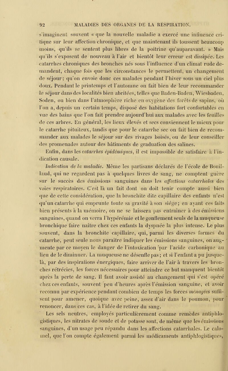 s'imaginent souvent « que la nouvelle maladie a exercé une influence cri- tique sur leur affection chronique, et que maintenant ils toussent beaucoup moins, qu'ils se sentent plus libres de la poitrine qu'auparavant. » Mais qu'ils s'exposent de nouveau à l'air et bientôt leur erreur est dissipée. Les catarrhes chroniques des bronches nés sous l'influence d'un climat rude de- mandent, chaque fois que les circonstances le permettent, un changement de séjour; qu'on envoie donc ces malades pendant l'hiver sous un ciel plus doux. Pendant le printemps et l'automne on fait bien de leur recommander le séjour clans des localités bien abritées, telles que Baden-Baden, Wiesbaden, Soden, ou bien dans l'atmosphère riche en oxygène des forêts de sapins, où l'on a, depuis un certain temps, disposé des habitations fort confortables en vue des bains que l'on fait prendre aujourd'hui aux malades avec les feuilles de ces arbres. En général, les lieux élevés et secs conviennent le mieux pour le catarrhe pituiteux, tandis que pour le catarrhe sec on fait bien de recom- mander aux malades le séjour sur des rivages boisés, ou de leur conseiller des promenades autour des bâtiments de graduation des salines. Enfin, dans les catarrhes épidémiqnes, il est impossible de satisfaire à l'in- dication causale. Indication de la maladie. Même les partisans déclarés de l'école de Bouil- laud, qui ne regardent pas à quelques livres de sang, ne comptent guère sur le succès des émissions sanguines dans les affections catarrhales des voies respiratoires. C'est là un fait dont on doit tenir compte aussi bien que de cette considération, que la bronchite dite capillaire des enfants n'est qu'un catarrhe qui emprunte toute sa gravité à son siège; en ayant ces faits bien présents à la mémoire, on ne se laissera pas entraîner à des émissions sanguines, quand on verra l'hypérémie et le gonflement seuls de la muqueuse bronchique faire naître chez ces enfants la dyspnée la plus intense. Le plus souvent, dans la bronchite capillaire, qui, parmi les diverses formes du catarrhe, peut seule nous paraître indiquer les émissions sanguines, onaug- mente par ce moyen le danger de l'intoxication 'par l'acide carbonique ai lieu de le diminuer. La muqueuse ne désenfle pas ; et si l'enfant a pu jusque là, par des inspirations énergiques, faire arriver de l'air à travers les bron ches rétrécies, les forces nécessaires pour atteindre ce but manquent bientô après la perte de sang. Il faut avoir assisté au changement qui s'est opért chez ces enfants, souvent peu d'heures après l'émission sanguine, et avoi reconnu par expérience pendant combien de temps les forces ménagées suffi- sent pour amener, quoique avec peine, assez d'air dans le poumon, poui renoncer, dans ces cas, à l'idée de retirer du sang. Les sels neutres, employés particulièrement comme remèdes antiphlo gistiques, les nitrates de soude et de potasse sont, de même que les émissions sanguines, d'un usage peu répandu dans les affections catarrhales. Le caîo- inel, que l'on compte également parmi les médicaments antipklogistiques