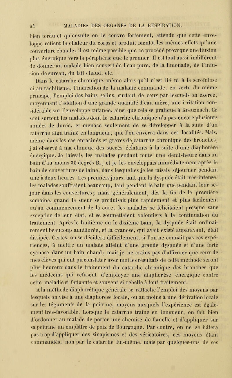 bien tordu et qu'ensuite on le couvre fortement, attendu que cette enve- loppe retient la chaleur du corps et produit bientôt les mêmes effets qu'une couverture chaude ; il est même possible que ce procédé provoque une fluxion plus énergique vers la périphérie que le premier. Il est tout aussi indifférent de donner au malade bien couvert de l'eau pure, de la limonade, de l'infu- sion de sureau, du lait chaud, etc. Dans le catarrhe chronique, même alors qu'il n'est lié ni à la scrofulose ni au rachitisme, l'indication de la maladie commande, en vertu du même principe, l'emploi des bains salins, surtout de ceux par lesquels on exerce, moyennant l'addition d'une grande quantité d'eau mère, une irritation con- sidérable sur l'enveloppe cutanée, ainsi que cela se pratique à Kreuznach. Ce sont surtout les malades dont le catarrhe chronique n'a pas encore plusieurs années de durée, et menace seulement de se développer à la suite d'un catarrhe aigu traîné en longueur, que l'on enverra dans ces localités. Mais, même dans les cas enracinés et graves de^catarrhe chronique des bronches, j'ai observé à ma clinique des succès éclatants à la suite d'une diaphorèse énergique. Je laissais les malades pendant toute une demi-heure dans un bain d'au moins 30 degrés R., et je les enveloppais immédiatement après le bain de couvertures de laine, dans lesquelles je les faisais séjourner pendant une à deux heures. Les premiers jours, tant que la dyspnée était très-intense, les malades souffraient beaucoup, tant pendant le bain que pendant leur sé- jour dans les couvertures; mais généralement, dès la fin de la première semaine, quand la sueur se produisait plus rapidement et plus facilement qu'au commencement de la cure, les malades se félicitaient presque sans exception de leur état, et se soumettaient volontiers à la continuation du traitement. Après le huitième ou le dixième bain, la dyspnée était ordinai- rement beaucoup améliorée, et la cyanose, qui avait existé auparavant, était dissipée. Certes, on se décidera difficilement, si l'on ne connaît pas ces expé- riences, à mettre un malade atteint d'une grande dyspnée et d'une forte cyanose dans un bain chaud; mais je ne crains pas d'affirmer que ceux de mes élèves qui ont pu constater avec moi les résultats de cette méthode seront plus heureux dans le traitement du catarrhe chronique des bronches que les médecins qui refusent d'employer une diaphorèse énergique contre cette maladie si fatigante et souvent si rebelle à tout traitement. A la méthode diaphorétique générale se rattache l'emploi des moyens par lesquels on vise à une diaphorèse locale, ou au moins à une dérivation locale sur les téguments de la poitrine, moyens auxquels l'expérience est égale- ment très-favorable. Lorsque le catarrhe traîne en longueur, on fait bien d'ordonner au malade de porter une chemise de flanelle et d'appliquer sur sa poitrine un emplâtre de poix de Bourgogne. Par contre, on ne se hâtera pas trop d'appliquer des sinapismes et des vésicatoires, ces moyens étant commandés, non par le catarrhe lui-même, mais par quelques-uns de ses