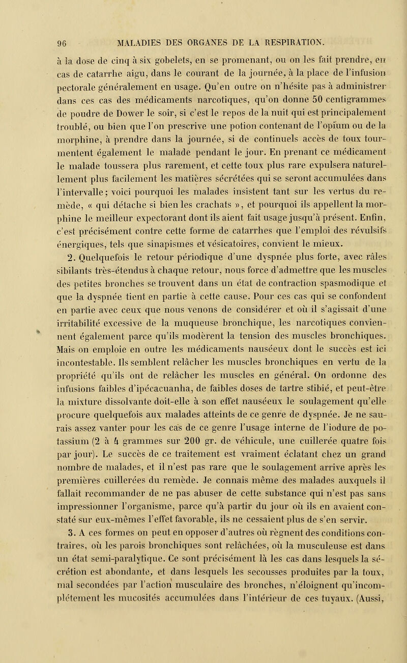 à la dose de cinq à six gobelets, en se promenant, ou on les fait prendre, en cas de catarrhe aigu, dans le courant de la journée, à la place de l'infusion pectorale généralement en usage. Qu'en outre on n'hésite pas à administrer dans ces cas des médicaments narcotiques, qu'on donne 50 centigrammes de poudre de Dower le soir, si c'est le repos de la nuit qui est principalement troublé, ou bien que l'on prescrive une potion contenant de l'opium ou de la morphine, à prendre dans la journée, si de continuels accès de toux tour- mentent également le malade pendant le jour. En prenant ce médicament le malade toussera plus rarement, et cette toux plus rare expulsera naturel- lement plus facilement les matières sécrétées qui se seront accumulées dans l'intervalle; voici pourquoi les malades insistent tant sur les vertus du re- mède, « qui détache si bien les crachats », et pourquoi ils appellent la mor- phine le meilleur expectorant dont ils aient fait usage jusqu'à présent. Enfin, c'est précisément contre cette forme de catarrhes que l'emploi des révulsifs, énergiques, tels que sinapismes et vésicatoires, convient le mieux. 2. Quelquefois le retour périodique d'une dyspnée plus forte, avec râles sibilants très-étendus à chaque retour, nous force d'admettre que les muscles des petites bronches se trouvent dans un état de contraction spasmodique et que la dyspnée tient en partie à cette cause. Pour ces cas qui se confondent en partie avec ceux que nous venons de considérer et où il s'agissait d'une irritabilité excessive de la muqueuse bronchique, les narcotiques convien- nent également parce qu'ils modèrent la tension des muscles bronchiques. Mais on emploie en outre les médicaments nauséeux dont le succès est ici incontestable. Ils semblent relâcher les muscles bronchiques en vertu de la propriété qu'ils ont de relâcher les muscles en général. On ordonne des infusions faibles d'ipécacuanha, de faibles doses de tartre stibié, et peut-être la mixture dissolvante doit-elle à son effet nauséeux le soulagement qu'elle procure quelquefois aux malades atteints de ce genre de dyspnée. Je ne sau- rais assez vanter pour les cas de ce genre l'usage interne de l'iodure de po- tassium (2 à & grammes sur 200 gr. de véhicule, une cuillerée quatre fois par jour). Le succès de ce traitement est vraiment éclatant chez un grand nombre de malades, et il n'est pas rare que le soulagement arrive après les premières cuillerées du remède. Je connais même des malades auxquels il fallait recommander de ne pas abuser de cette substance qui n'est pas sans impressionner l'organisme, parce qu'à partir du jour où ils en avaient con- staté sur eux-mêmes l'effet favorable, ils ne cessaient plus de s'en servir. 3. A ces formes on peut en opposer d'autres où régnent des conditions con- traires, où les parois bronchiques sont relâchées, où la musculeuse est dans un état semi-paralytique. Ce sont précisément là les cas dans lesquels la sé- crétion est abondante, et dans lesquels les secousses produites par la toux, mal secondées par l'action musculaire des bronches, n'éloignent qu'incom- plètement les mucosités accumulées dans l'intérieur de ces tuyaux. (Aussi,