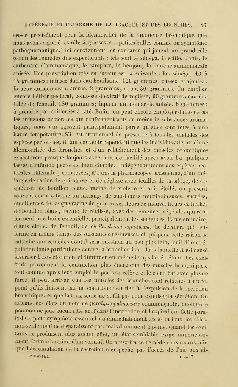 est-ce précisément pour la blennorrhée de la muqueuse bronchique que nous avons signalé les ràles.à grosses et à petites bulles comme un symptôme patliognomonique.) Ici conviennent les excitants qui jouent un grand rôle parmi les remèdes dits expectorants : tels sont le sénéga, la scille, l'anis, le carbonate d'ammoniaque, le camphre, le benjoin, la liqueur ammoniacale anisée. Une prescription très en faveur est la suivante : Pr. sénéga, 10 à 15 grammes; infusez dans eau bouillante, 120 grammes; passez, et ajoutez: liqueur ammoniacale anisée, 2 grammes; sirop, 30 grammes. On emploie encore l'élixir pectoral, compose d'extrait de réglisse, 60 grammes; eau dis- tillée de fenouil, 180 grammes; liqueur ammoniacale anisée, 8 grammes : à prendre par cuillerées à café. Enfin, on peut encore employer dans ces cas les infusions pectorales qui renferment plus ou moins de substances aroma- tiques, mais qui agissent principalement parce qu'elles sont bues à une haute température. S'il est irrationnel de prescrire à tous les malades des espèces pectorales, il faut convenir cependant que les individus atteints d'une blennorrhée des bronches et d'un relâchement des muscles bronchiques expectorent presque toujours avec plus de facilité après avoir bu quelques tasses d'infusion pectorale bien chaude. Indépendamment des espèces pec- torales officinales, composées, d'après la pharmacopée prussienne, d'un mé- lange de racine de guimauve et de réglisse avec feuilles de tussilage, de co- quelicot, de bouillon blanc, racine de violette et anis étoile, on prescrit souvent comme tisane un mélange de substances mucilagineuses, sucrées, émollientes, telles que racine de guimauve, fleurs de mauve, fleurs et herbes de bouillon blanc, racine de réglisse, avec des semences végétales qui ren- ferment une huile essentielle, principalement les semences d'anis ordinaire, d'anis étoile, de fenouil, de phellandrium aquaticum. Ce dernier, qui ren- ferme en même temps des substances résineuses, et qui pour cette raison se rattache aux remèdes dont il sera question un peu plus loin, jouit d'une ré- putation toute particulière contre labronchorrhée, dans laquelle il est censé favoriser l'expectoration et diminuer en même temps la sécrétion. Les exci- tants provoquent la contraction plus énergique des muscles bronchiques, tout comme après leur emploi le pouls se relève et le cœur bat avec plus de force. Il peut arriver que les muscles des bronches sont relâchés à un tel point qu'ils finissent par ne contribuer en rien à l'expulsion de la sécrétion bronchique, et que la toux seule ne suffit pas pour expulser la sécrétion. On désigne ces états du nom de paralysie pulmonaire commençante, quoique le poumon ne joue aucun rôle actif dans l'inspiration et l'expiration. Cette para- lysie a pour symptôme essentiel qu'immédiatement après la toux les râles, non-seulement ne disparaissent pas, mais diminuent à peine. Quand les exci- tants ne produisent plus aucun effet, un état semblable exige impérieuse- ment l'administration d'un vomitif. On prescrira ce remède sans retard, afin que l'accumulation de la sécrétion n'empêche pas l'accès de l'air aux al- ÏOEMEYER. i 7
