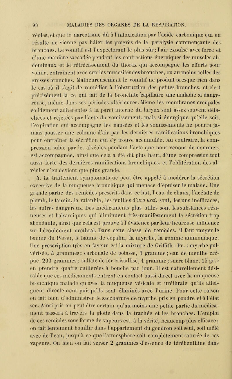 véoles, et que le narcotisme dû à l'intoxication par l'acide carbonique qui en résulte ne vienne pas hâter les progrès de la paralysie commençante des bronches. Le vomitif est l'expectorant le plus sûr; l'air expulsé avec force et d'une manière saccadée pendant les contractions énergiques des muscles ab- dominaux et le rétrécissement du thorax qui accompagne les efforts pour vomir, entraînent avec eux les mucosités des bronches, ou au moins celles des grosses bronches. Malheureusement le vomitif ne produit presque rien dans le cas où il s'agit de remédier à l'obstruction des petites bronches, et c'est précisément là ce qui fait de la bronchite capillaire une maladie si dange- reuse, même dans ses périodes ultérieures. Même les membranes croupales solidement adhérentes à la paroi interne du larynx sont assez souvent déta- chées et rejetées par l'acte du vomissement; mais si énergique qu'elle soit, l'expiration qui accompagne les nausées et les vomissements ne pourra ja- mais pousser une colonne d'air par les dernières ramifications bronchiques pour entraîner la sécrétion qui s'y trouve accumulée. Au contraire, la com- pression subie par les alvéoles pendant l'acte que nous venons de nommer, est accompagnée, ainsi que cela a été dit plus haut, d'une compression tout aussi forte des dernières ramifications bronchiques, et l'oblitération des al- véoles n'en devient que plus grande. k. Le traitement symptomatique peut être appelé à modérer la sécrétion excessive de la muqueuse bronchique qui menace d'épuiser le malade. Une grande partie des remèdes prescrits dans ce but, l'eau de chaux, l'acétate de plomb, le tannin, la ratanhia, les feuilles d'uva ursi, sont, les uns inefficaces, les autres dangereux. Des médicaments plus utiles sont les substances rési- neuses et balsamiques qui diminuent très-manifestement la sécrétion trop abondante, ainsi que cela est prouvé à l'évidence par leur heureuse influence sur l'écoulement uréthral. Dans cette classe de remèdes, il faut ranger le baume du Pérou, le baume de copahu, la myrrhe, la gomme ammoniaque. Une prescription très en faveur est la mixture de Griffith : Pr. : myrrhe pul- vérisée, k grammes; carbonate de potasse, 1 gramme; eau de menthe cré- pue, 200 grammes; sulfate de fer cristallisé, 1 gramme; sucre blanc, 15 gr. : en prendre quatre cuillerées à bouche par jour. Il est naturellement dési- rable que ces médicaments entrent en contact aussi direct avec la muqueuse bronchique malade qu'avec la muqueuse vésicale et uréthrale qu'ils attei- gnent directement puisqu'ils sont éliminés avec l'urine. Pour cette raison on fait bien d'administrer le saccharure de myrrhe pris en poudre et à l'état sec. Ainsi pris on peut être certain qu'au moins une petite partie du médica- ment passera à travers la glotte dans la trachée et les bronches. L'emploi de ces remèdes sous forme de vapeurs est, à la vérité, beaucoup plus efficace; on fait lentement bouillir dans l'appartement du goudron soit seul, soit mêlé avec de l'eau, jusqu'à ce que l'atmosphère soit complètement saturée de ces vapeurs. Ou bien on fait verser 2 grammes d'essence de térébenthine dans