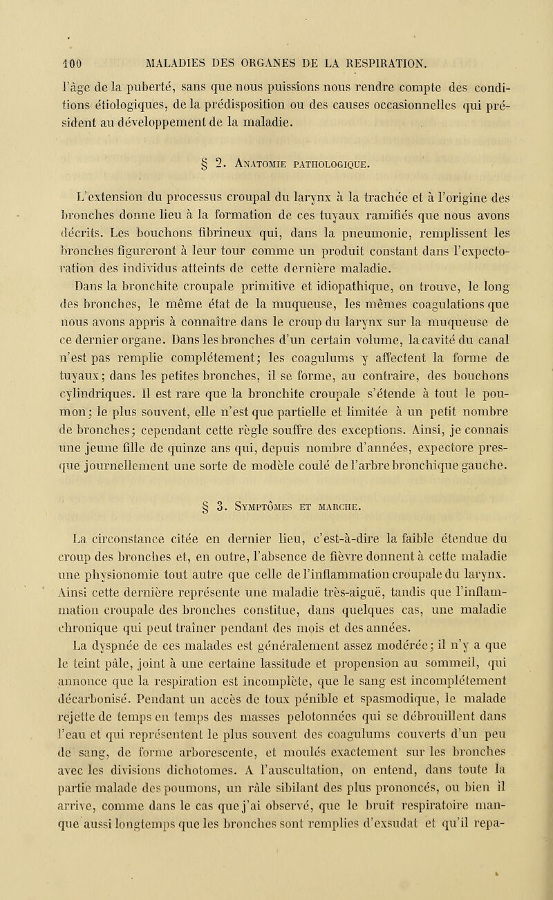 l'âge de la puberté, sans que nous puissions nous rendre compte des condi- tions étiologiques, de la prédisposition ou des causes occasionnelles qui pré- sident au développement de la maladie. L'extension du processus croupal du larynx à la trachée et à l'origine des bronches donne lieu à la formation de ces tuyaux ramifiés que nous avons décrits. Les bouchons fibrineux qui, dans la pneumonie, remplissent les bronches figureront à leur tour comme un produit constant dans l'expecto- ration des individus atteints de cette dernière maladie. Dans la bronchite croupale primitive et idiopathique, on trouve, le long- dès bronches, le même état de la muqueuse, les mêmes coagulations que nous avons appris à connaître dans le croup du larynx sur la muqueuse de ce dernier organe. Dans les bronches d'un certain volume, la cavité du canal n'est pas remplie complètement; les coagulums y affectent la forme de tuyaux; dans les petites bronches, il se forme, au contraire, des bouchons cylindriques. Il est rare que la bronchite croupale s'étende à tout le pou- mon; le plus souvent, elle n'est que partielle et limitée à un petit nombre de bronches; cependant cette règle souffre des exceptions. Ainsi, je connais une jeune fille de quinze ans qui, depuis nombre d'années, expectore pres- que journellement une sorte de modèle coulé de l'arbre bronchique gauche. § 3. Symptômes et marche. La circonstance citée en dernier lieu, c'est-à-dire la faible étendue du croup des bronches et, en outre, l'absence de fièvre donnent à cette maladie une physionomie tout autre que celle de l'inflammation croupale du larynx. Ainsi cette dernière représente une maladie très-aiguë, tandis que l'inflam- mation croupale des bronches constitue, dans quelques cas, une maladie chronique qui peut traîner pendant des mois et des années. La dyspnée de ces malades est généralement assez modérée; il n'y a que le teint pâle, joint à une certaine lassitude et propension au sommeil, qui annonce que la respiration est incomplète, que le sang est incomplètement décarbonisé. Pendant un accès de toux pénible et spasmodique, le malade rejette de temps en temps des masses pelotonnées qui se débrouillent dans l'eau et qui représentent le plus souvent des coagulums couverts d'un peu de sang, de forme arborescente, et moulés exactement sur les bronches avec les divisions dichotomes. A l'auscultation, on entend, dans toute la partie malade des poumons, un râle sibilant des plus prononcés, ou bien il arrive, comme dans le cas que j'ai observé, que le bruit respiratoire man- que aussi longtemps que les bronches sont remplies d'exsudat et qu'il repa-