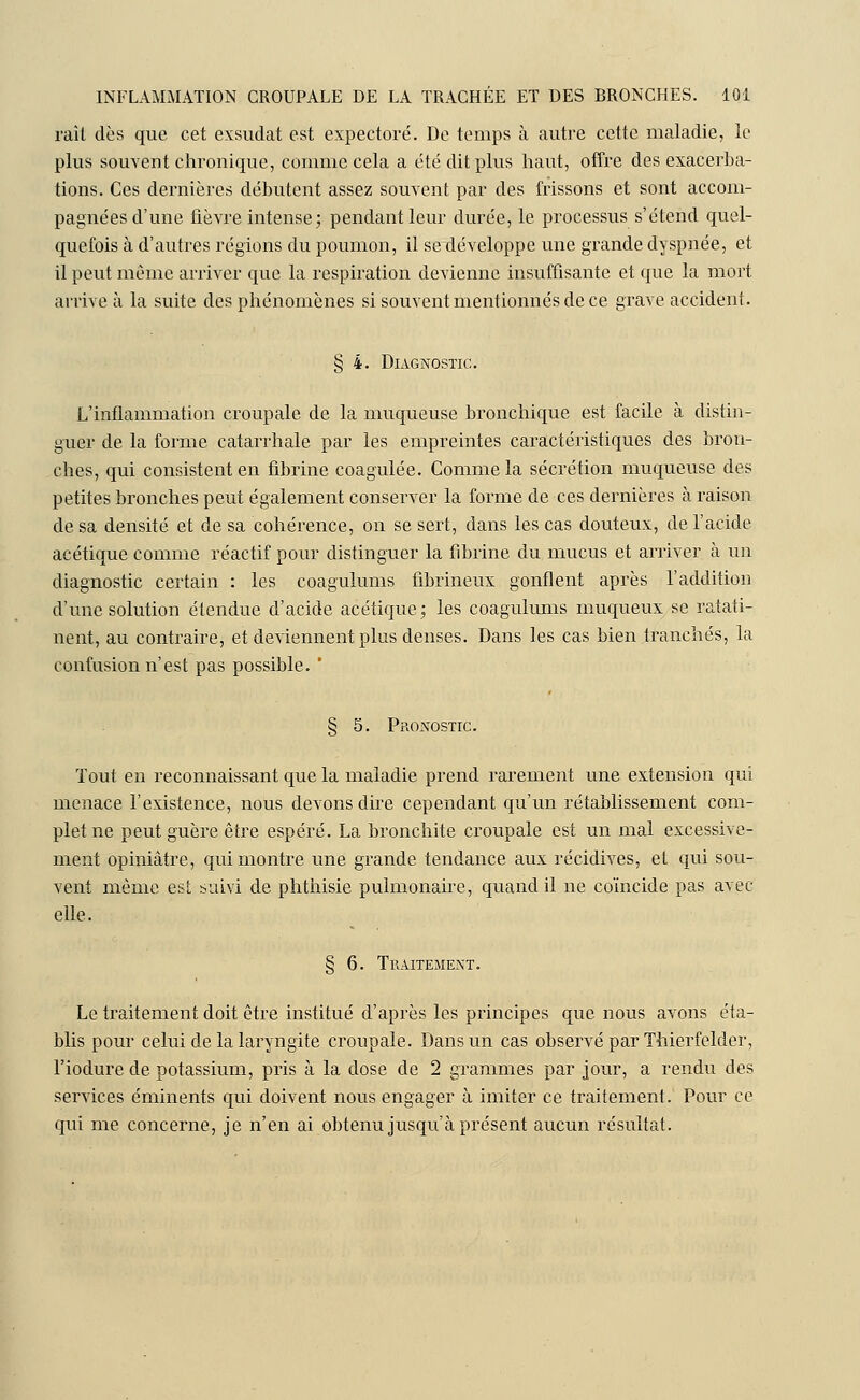 raît dès que cet exsudât est expectoré. De temps à autre cette maladie, le plus souvent chronique, comme cela a été dit plus haut, offre des exacerba- tions. Ces dernières débutent assez souvent par des frissons et sont accom- pagnées d'une fièvre intense; pendant leur durée, le processus s'étend quel- quefois à d'autres régions du poumon, il se développe une grande dyspnée, et il peut même arriver que la respiration devienne insuffisante et que la mort arrive à la suite des phénomènes si souvent mentionnés de ce grave accident. § 4. Diagnostic. L'inflammation croupale de la muqueuse bronchique est facile à distin- guer de la forme catarrhale par les empreintes caractéristiques des bron- ches, qui consistent en fibrine coagulée. Comme la sécrétion muqueuse des petites bronches peut également conserver la forme de ces dernières à raison de sa densité et de sa cohérence, on se sert, dans les cas douteux, de l'acide acétique comme réactif pour distinguer la fibrine du mucus et arriver à un diagnostic certain : les coagulums fibrineux gonflent après l'addition d'une solution étendue d'acide acétique; les coagulums muqueux se ratati- nent, au contraire, et deviennent plus denses. Dans les cas bien tranchés, la confusion n'est pas possible. ' § 5. Pronostic. Tout en reconnaissant que la maladie prend rarement une extension qui menace l'existence, nous devons dire cependant qu'un rétablissement com- plet ne peut guère être espéré. La bronchite croupale est un mal excessive- ment opiniâtre, qui montre une grande tendance aux récidives, eL qui sou- vent même est suivi de phthisie pulmonaire, quand il ne coïncide pas avec elle. § 6. Traitement. Le traitement doit être institué d'après les principes que nous avons éta- blis pour celui de la laryngite croupale. Dans un cas observé par Thierfelder, l'iodure de potassium, pris à la dose de 2 grammes par jour, a rendu des services éminents qui doivent nous engager à imiter ce traitement. Pour ce qui me concerne, je n'en ai obtenu jusqu'à présent aucun résultat.