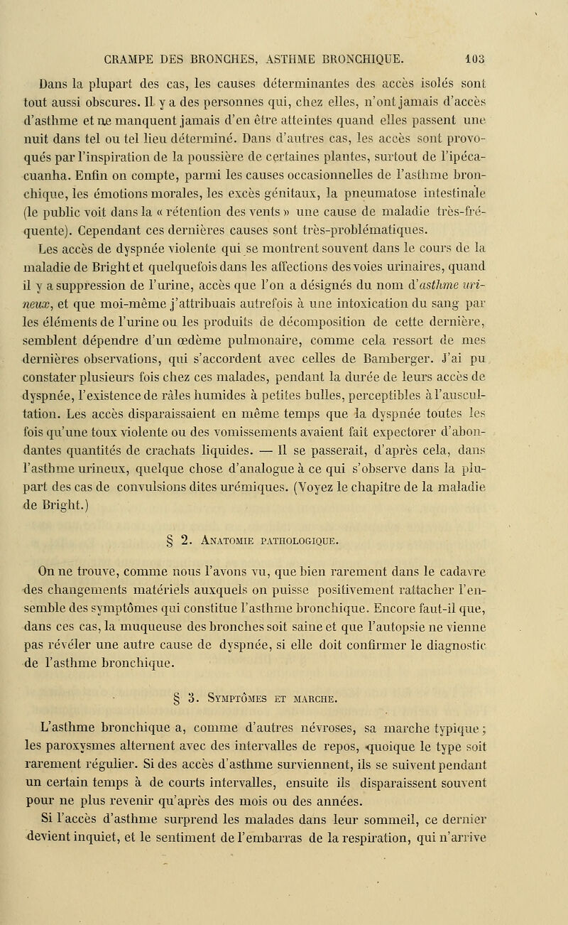 Dans la plupart des cas, les causes déterminantes des accès isolés sont tout aussi obscures. 11 y a des personnes qui, chez elles, n'ont jamais d'accès d'asthme et ne manquent jamais d'en être atteintes quand elles passent une nuit dans tel ou tel lieu déterminé. Dans d'autres cas, les accès sont provo- qués par l'inspiration de la poussière de certaines plantes, surtout de l'ipéca- cuanha. Enfin on compte, parmi les causes occasionnelles de l'asthme bron- chique, les émotions morales, les excès génitaux, la pneumatose intestinale (le public voit dans la « rétention des vents » une cause de maladie très-fré- quente). Cependant ces dernières causes sont très-problématiques. Les accès de dyspnée violente qui se montrent souvent dans le cours de la maladie de Brightet quelquefois dans les affections des voies urinaires, quand il y a suppression de l'urine, accès que l'on a désignés du nom d'asthme uri- neux, et que moi-même j'attribuais autrefois à une intoxication du sang par les éléments de l'urine ou les produits de décomposition de cette dernière, semblent dépendre d'un œdème pulmonaire, comme cela ressort de mes dernières observations, qui s'accordent avec celles de Bamberger. J'ai pu constater plusieurs fois chez ces malades, pendant la durée de leurs accès de dyspnée, l'existence de râles humides à petites bulles, perceptibles à l'auscul- tation. Les accès disparaissaient en même temps que la dyspnée toutes les fois qu'une toux violente ou des vomissements avaient fait expectorer d'abon- dantes quantités de crachats liquides. — Il se passerait, d'après cela, dans l'asthme urineux, quelque chose d'analogue à ce qui s'observe dans la plu- part des cas de convulsions dites urémiques. (Voyez le chapitre de la maladie de Bright.) § 2. Anatomie pathologique. On ne trouve, comme nous l'avons vu, que bien rarement dans le cadavre des changements matériels auxquels on puisse positivement rattacher l'en- semble des symptômes qui constitue l'asthme bronchique. Encore faut-il que, dans ces cas, la muqueuse des bronches soit saine et que l'autopsie ne vienne pas révéler une autre cause de dyspnée, si elle doit confirmer le diagnostic de l'asthme bronchique. § 3. Symptômes et marche. L'asthme bronchique a, comme d'autres névroses, sa marche typique ; les paroxysmes alternent avec des intervalles de repos, «quoique le type soit rarement régulier. Si des accès d'asthme surviennent, ils se suivent pendant un certain temps à de courts intervalles, ensuite ils disparaissent souvent pour ne plus revenir qu'après des mois ou des années. Si l'accès d'asthme surprend les malades dans leur sommeil, ce dernier devient inquiet, et le sentiment de l'embarras de la respiration, qui n'arrive