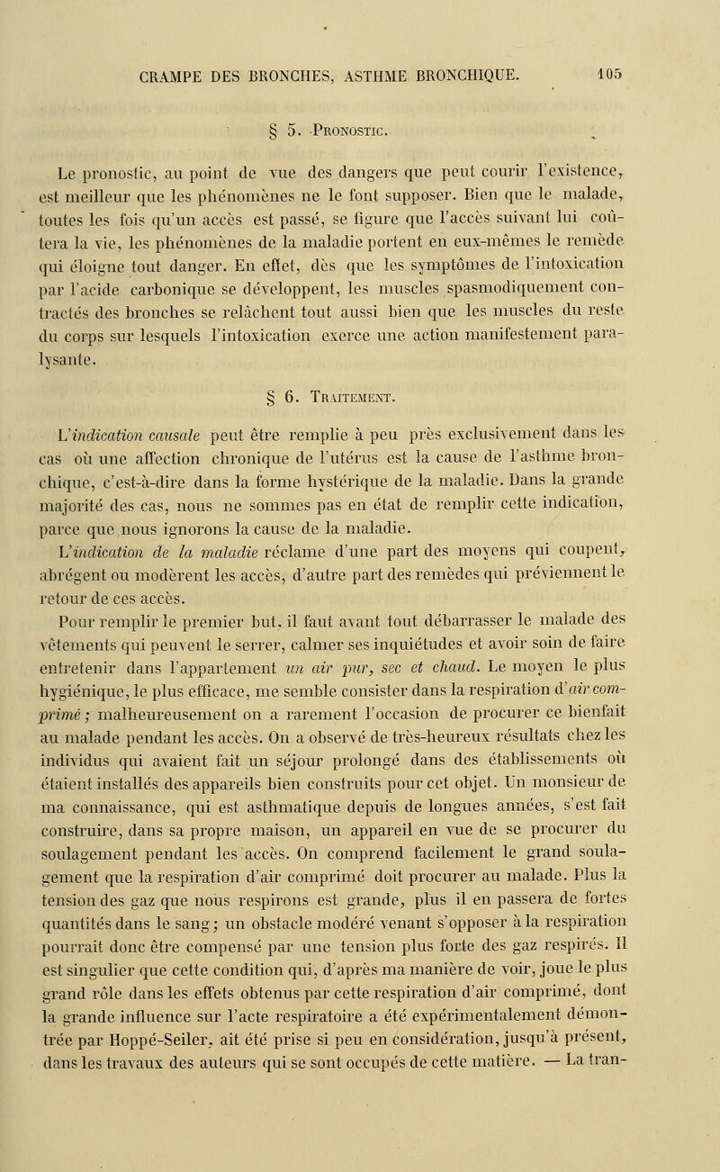 § 5. Pronostic. Le pronostic, au point de vue des dangers que peut courir l'existence, est meilleur que les phénomènes ne le font supposer. Bien que le malade, toutes les fois qu'un accès est passé, se figure que l'accès suivant lui coû- tera la vie, les phénomènes de la maladie portent en eux-mêmes le remède, qui éloigne tout danger. En effet, dès que les symptômes de l'intoxication par l'acide carbonique se développent, les muscles spasmodiquement con- tractés des bronches se relâchent tout aussi bien que les muscles du reste du corps sur lesquels l'intoxication exerce une action manifestement para- lysante. § 6. Traitement. L'indication causale peut être remplie à peu près exclusivement dans les cas où une affection chronique de l'utérus est la cause de l'asthme bron- chique, c'est-à-dire dans la forme hystérique de la maladie. Dans la grande majorité des cas, nous ne sommes pas en état de remplir cette indication, parce que nous ignorons la cause de la maladie. L'indication de la maladie réclame d'une part des moyens qui coupent, abrègent ou modèrent les accès, d'autre part des remèdes qui préviennent le retour de ces accès. Pour remplir le premier but, il faut avant tout débarrasser le malade des vêtements qui peuvent le serrer, calmer ses inquiétudes et avoir soin de faire entretenir dans l'appartement un air pur, sec et chaud. Le moyen le plus hygiénique, le plus efficace, me semble consister dans la respiration à'air com- primé ; malheureusement on a rarement l'occasion de procurer ce bienfait au malade pendant les accès. On a observé de très-heureux résultats chez les individus qui avaient fait un séjour prolongé dans des établissements où étaient installés des appareils bien construits pour cet objet. Un monsieur de ma connaissance, qui est asthmatique depuis de longues années, s'est fait construire, dans sa propre maison, un appareil en vue de se procurer du soulagement pendant les accès. On comprend facilement le grand soula- gement que la respiration d'air comprimé doit procurer au malade. Plus la tension des gaz que nous respirons est grande, plus il en passera de fortes quantités dans le sang; un obstacle modéré venant s'opposer à la respiration pourrait donc être compensé par une tension plus forte des gaz respires. Il est singulier que cette condition qui, d'après ma manière de voir, joue le plus grand rôle dans les effets obtenus par cette respiration d'air comprimé, dont la grande influence sur l'acte respiratoire a été expérimentalement démon- trée par Hoppé-Seiler, ait été prise si peu en considération, jusqu'à présent, dans les travaux des auteurs qui se sont occupés de cette matière. — La tran-