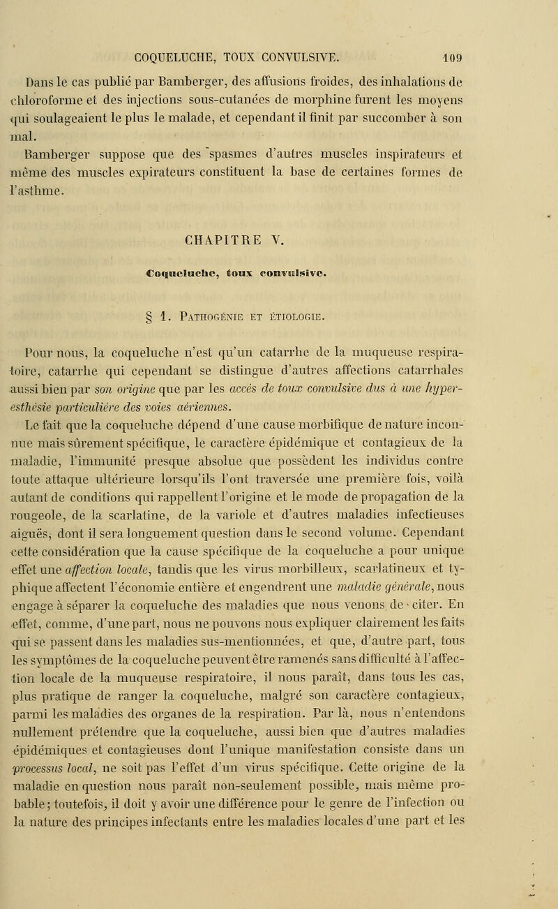 Dans le cas publié par Bamberger, des affusions froides, des inhalations de chloroforme et des injections sous-cutanées de morphine furent les moyens ■qui soulageaient le plus le malade, et cependant il finit par succomber à son mal. Bamberger suppose que des spasmes d'autres muscles inspirateurs et même des muscles expirateurs constituent la base de certaines formes de l'asthme. CHAPITBE Y. Coqueluche, toux convwlsivc. § 1. Pathogénie et étiologie. Pour nous, la coqueluche n'est qu'un catarrhe delà muqueuse respira- foire, catarrhe qui cependant se distingue d'autres affections catarrhales aussi bien par son origine que par les accès de toux convulsive dus à une hyper- esthésie particulière des voies aériennes. Le fait que la coqueluche dépend d'une cause morbifique de nature incon- nue mais sûrement spécifique, le caractère épidémique et contagieux de la maladie, l'immunité presque absolue que possèdent les individus contre toute attaque ultérieure lorsqu'ils l'ont traversée une première fois, voilà autant de conditions qui rappellent l'origine et le mode de propagation de la rougeole, de la scarlatine, de la variole et d'autres maladies infectieuses aiguës^ dont il sera longuement question dans le second volume. Cependant cette considération que la cause spécifique de la coqueluche a pour unique effet une affection locale, tandis que les virus morbilleux, scarlatineux et ty- phique affectent l'économie entière et engendrent une maladie générale, nous engage à séparer la coqueluche des maladies que nous venons de - cher. En effet, comme, d'une part, nous ne pouvons nous expliquer clairement les faits qui se passent dans les maladies sus-mentionnées, et que, d'autre part, tous les symptômes de la coqueluche peuvent être ramenés sans difficulté à l'affec- tion locale de la muqueuse respiratoire, il nous paraît, dans tous les cas, plus pratique de ranger la coqueluche, malgré son caractère contagieux, parmi les maladies des organes de la respiration. Par là, nous n'entendons nullement prétendre que la coqueluche, aussi bien que d'autres maladies épidémiques et contagieuses dont l'unique manifestation consiste dans un processus local, ne soit pas l'effet d'un virus spécifique. Cette origine de la maladie en question nous paraît non-seulement possible, mais même pro- bable ; toutefois, il doit y avoir une différence pour le genre de l'infection ou la nature des principes infectants entre les maladies locales d'une part et les