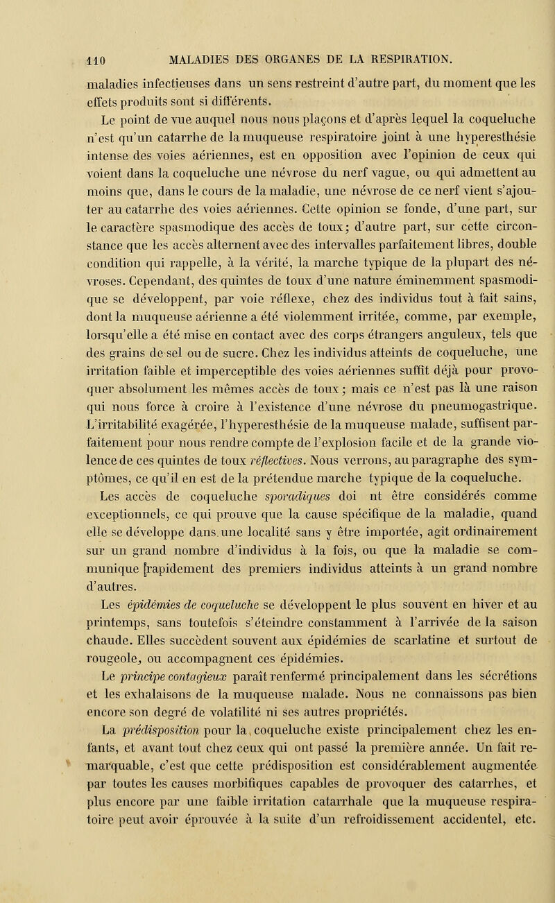 maladies infectieuses dans un sens restreint d'autre part, du moment que les effets produits sont si différents. Le point de vue auquel nous nous plaçons et d'après lequel la coqueluche n'est qu'un catarrhe de la muqueuse respiratoire joint à une hyperesthésie intense des voies aériennes, est en opposition avec l'opinion de ceux qui voient dans la coqueluche une névrose du nerf vague, ou qui admettent au moins que, dans le cours de la maladie, une névrose de ce nerf vient s'ajou- ter au catarrhe des voies aériennes. Cette opinion se fonde, d'une part, sur le caractère spasmodique des accès de toux; d'autre part, sur cette circon- stance que les accès alternent avec des intervalles parfaitement libres, double condition qui rappelle, à la vérité, la marche typique de la plupart des né- vroses. Cependant, des quintes de toux d'une nature éminemment spasmodi- que se développent, par voie réflexe, chez des individus tout à fait sains, dont la muqueuse aérienne a été violemment irritée, comme, par exemple, lorsqu'elle a été mise en contact avec des corps étrangers anguleux, tels que des grains de sel ou de sucre. Chez les individus atteints de coqueluche, une irritation faible et imperceptible des voies aériennes suffit déjà pour provo- quer absolument les mêmes accès de toux ; mais ce n'est pas là une raison qui nous force à croire à l'existence d'une névrose du pneumogastrique. L'irritabilité exagérée, l'hyperesthésie de la muqueuse malade, suffisent par- faitement pour nous rendre compte de l'explosion facile et de la grande vio- lence de ces quintes de toux réflectives. Nous verrons, au paragraphe des sym- ptômes, ce qu'il en est de la prétendue marche typique de la coqueluche. Les accès de coqueluche sporadiques doi nt être considérés comme exceptionnels, ce qui prouve que la cause spécifique de la maladie, quand elle se développe dans, une localité sans y être importée, agit ordinairement sur un grand nombre d'individus à la fois, ou que la maladie se com- munique [rapidement des premiers individus atteints à un grand nombre d'autres. Les épidémies de coqueluche se développent le plus souvent en hiver et au printemps, sans toutefois s'éteindre constamment à l'arrivée de la saison chaude. Elles succèdent souvent aux épidémies de scarlatine et surtout de rougeole^ ou accompagnent ces épidémies. Le principe contagieux paraît renfermé principalement dans les sécrétions et les exhalaisons de la muqueuse malade. Nous ne connaissons pas bien encore son degré de volatilité ni ses autres propriétés. La prédisposition pour la coqueluche existe principalement chez les en- fants, et avant tout chez ceux qui ont passé la première année. Un fait re- marquable, c'est que cette prédisposition est considérablement augmentée par toutes les causes morbifiques capables de provoquer des catarrhes, et plus encore par une faible irritation catarrhale que la muqueuse respira- toire peut avoir éprouvée à la suite d'un refroidissement accidentel, etc.