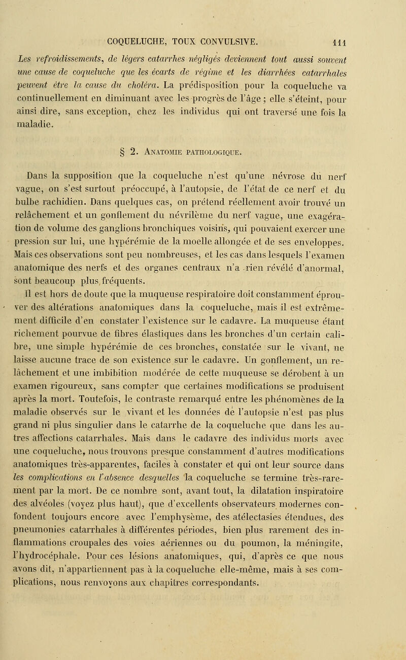 Les refroidissements, de légers catarrhes négligés deviennent tout aussi souvent une cause de coqueluche que les écarts de régime et les diarrhées catarrhales peuvent être la cause du choléra. La prédisposition pour la coqueluche va continuellement en diminuant avec les progrès de l'âge; elle s'éteint, pour ainsi dire, sans exception, chez les individus qui ont traversé une fois la maladie. § 2. Anatomie pathologique. Dans la supposition que la coqueluche n'est qu'une névrose du nerf vague, on s'est surtout préoccupé, à l'autopsie, de l'état de ce nerf et du bulbe rachidien. Dans quelques cas, on prétend réellement avoir trouvé un relâchement et un gonflement du névrilème du nerf vague, une exagéra- tion de volume des ganglions bronchiques voisins., qui pouvaient exercer une pression sur lui, une hypérémie de la moelle allongée et de ses enveloppes. Mais ces observations sont peu nombreuses, et les cas dans lesquels l'examen anatomique des nerfs et des organes centraux n'a rien révélé d'anormal, sont beaucoup plus fréquents. Il est hors de doute que la muqueuse respiratoire doit constamment éprou- ver des altérations anatomiques clans la coqueluche, mais il est extrême- ment difficile d'en constater l'existence sur le cadavre. La muqueuse étant richement pourvue de fibres élastiques dans les bronches d'un certain cali- bre, une simple hypérémie de ces bronches, constatée sur le vivant, ne laisse aucune trace de son existence sur le cadavre. Un gonflement, un re- lâchement et une imbibition modérée de cette muqueuse se dérobent à un examen rigoureux, sans compter que certaines modifications se produisent après la mort. Toutefois, le contraste remarqué entre les phénomènes de la maladie observés sur le vivant et les données dé l'autopsie n'est pas plus grand ni plus singulier dans le catarrhe de la coqueluche que dans les au- tres affections catarrhales. Mais dans le cadavre des individus morts avec une coqueluche, nous trouvons presque constamment d'autres modifications anatomiques très-apparentes, faciles à constater et qui ont leur source dans les complications en l'absence desquelles la coqueluche se termine très-rare- ment par la mort. De ce nombre sont, avant tout, la dilatation inspiratoire des alvéoles (voyez plus haut), que d'excellents observateurs modernes con- fondent toujours encore avec l'emphysème, des atélectasies étendues, des pneumonies catarrhales à différentes périodes, bien plus rarement des in- flammations croupales des voies aériennes ou du poumon, la méningite, l'hydrocéphale. Pour ces lésions anatomiques, qui, d'après ce que nous avons dit, n'appartiennent pas à la coqueluche elle-même, mais à ses com- plications, nous renvoyons aux chapitres correspondants.