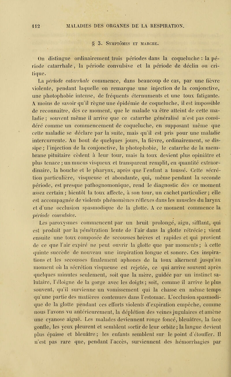 § 3. Symptômes et marche. On distingue ordinairement trois périodes dans la coqueluche : la pé- riode catarrhale, la période convulsive et la période de déclin ou cri- tique. La période catarrhale commence, dans beaucoup de cas, par une fièvre violente, pendant laquelle on remarque une injection de la conjonctive, une photophobie intense, de fréquents éternuments et une toux fatigante. A moins de savoir qu'il règne une épidémie de coqueluche, il est impossible de reconnaître, dès ce moment, que le malade va être atteint de cette ma- ladie; souvent même il arrive que ce catarrhe généralisé n'est pas consi- déré comme un commencement de coqueluche, en supposant même que cette maladie se déclare par la suite, mais qu'il est pris pour une maladie intercurrente. Au bout de quelques jours, la fièvre, ordinairement, se dis- sipe ; l'injection de la conjonctive, la photophobie, le catarrhe de la mem- brane pituitaire cèdent à leur tour, mais la toux devient plus opiniâtre et plus tenace ; un mucus visqueux et transparent remplit, en quantité extraor- dinaire, la bouche et le pharynx, après que l'enfant a toussé. Cette sécré- tion particulière, visqueuse et abondante, qui, même pendant la seconde période, est presque pathognomonique, rend le diagnostic dès ce moment assez certain; bientôt la toux affecte, à son tour, un cachet particulier ; elle est accompagnée de violents phénomènes réflexes dans les muscles du larynx et d'une occlusion spasmodique de la glotte. A ce moment commence la période convulsive. Les paroxysmes commencent par un bruit prolongé, aigu, sifflant, qui est produit par la pénétration lente de l'air dans la glotte rétrécie ; vient ensuite une toux composée de secousses brèves et rapides et qui provient de ce que l'air expiré ne peut ouvrir la glotte que par moments ; à cette quinte succède de nouveau une inspiration longue et sonore. Ces inspira- tions et les secousses finalement aphones de la toux alternent jusqu'au moment où la sécrétion visqueuse est rejetée, ce qui arrive souvent après quelques minutes seulement, soit que la mère, guidée par un instinct sa- lutaire, l'éloigné de la gorge avec les doigts; soit, comme il arrive le plus souvent, qu'il survienne un vomissement qui la chasse en même temps qu'une partie des matières contenues dans l'estomac. L'occlusion spasmodi- que de la glotte pendant ces efforts violents d'expiration empêche, comme nous l'avons vu antérieurement, la déplétion des veines jugulaires et amène une cyanose aiguë. Les malades deviennent rouge foncé, bleuâtres, la face gonfle, les yeux pleurent et semblent sortir de leur orbite; la langue devient, plus épaisse et bleuâtre; les enfants semblent sur le point d'étouffer. Il n'est pas rare que, pendant l'accès, surviennent des hémorrhagies par