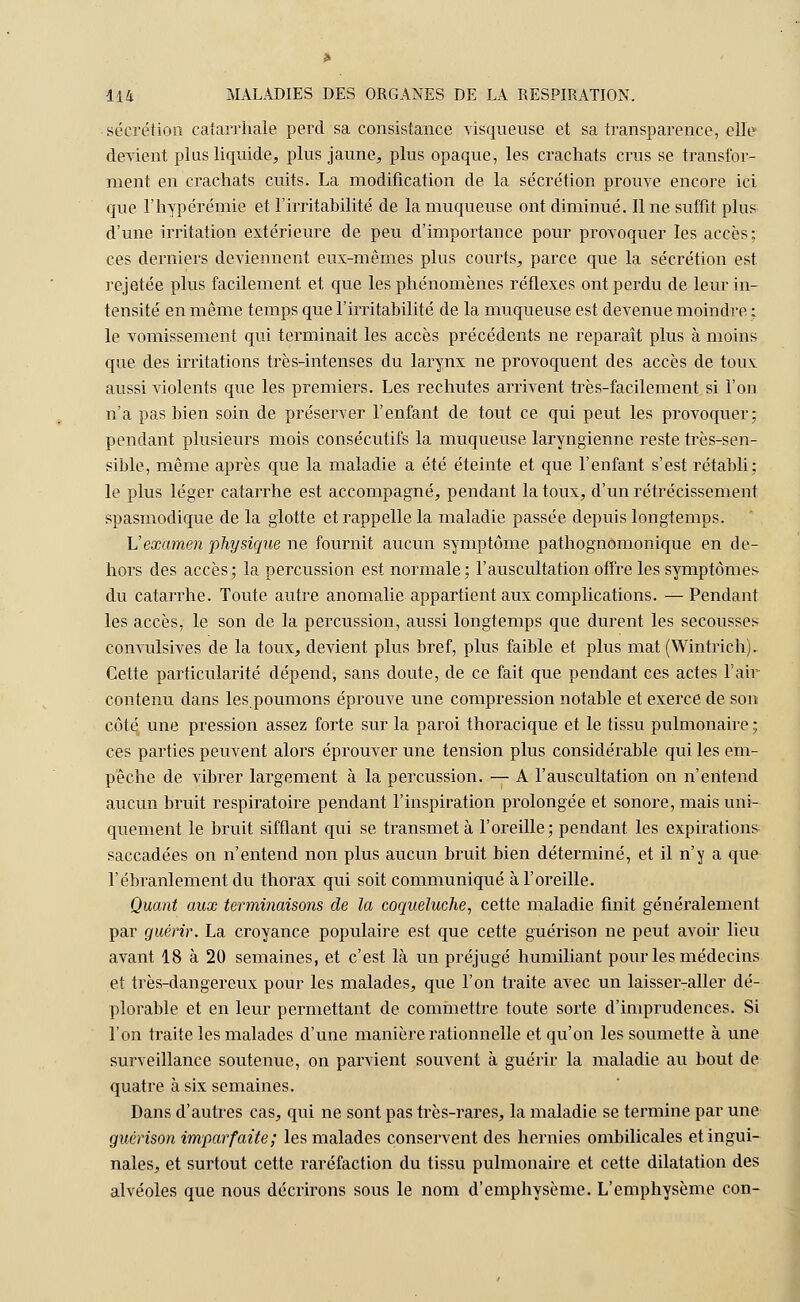 sécrétion caîarrhale perd sa consistance visqueuse et sa transparence, elle devient plus liquide, plus jaune, plus opaque, les crachats crus se transfor- ment en crachats cuits. La modification de la sécrétion prouve encore ici que l'hypérémie et l'irritabilité de la muqueuse ont diminué. Il ne suffit plus d'une irritation extérieure de peu d'importance pour provoquer les accès; ces derniers deviennent eux-mêmes plus courts, parce que la sécrétion est rejetée plus facilement et que les phénomènes réflexes ont perdu de leur in- tensité en même temps que l'irritabilité de la muqueuse est devenue moindre ; le vomissement qui terminait les accès précédents ne reparaît plus à moins que des irritations très-intenses du larynx ne provoquent des accès de toux aussi violents que les premiers. Les rechutes arrivent très-facilement si l'on n'a pas bien soin de préserver l'enfant de tout ce qui peut les provoquer; pendant plusieurs mois consécutifs la muqueuse laryngienne reste très-sen- sible, même après que la maladie a été éteinte et que l'enfant s'est rétabli: le plus léger catarrhe est accompagné, pendant la toux, d'un rétrécissement spasmodique de la glotte et rappelle la maladie passée depuis longtemps. Vexamen physique ne fournit aucun symptôme pathognomonique en de- hors des accès; la percussion est normale; l'auscultation offre les symptômes du catarrhe. Toute autre anomalie appartient aux complications. — Pendant les accès, le son de la percussion, aussi longtemps que durent les secousses convulsives de la toux, devient plus bref, plus faible et plus mat (Wintrich). Cette particularité dépend, sans doute, de ce fait que pendant ces actes l'air contenu dans les.poumons éprouve une compression notable et exerce de son côté une pression assez forte sur la paroi thoracique et le tissu pulmonaire ; ces parties peuvent alors éprouver une tension plus considérable qui les em- pêche de vibrer largement à la percussion. — A l'auscultation on n'eiitend aucun bruit respiratoire pendant l'inspiration prolongée et sonore, mais uni- quement le bruit sifflant qui se transmet à l'oreille; pendant les expirations- saccadées on n'entend non plus aucun bruit bien déterminé, et il n'y a que l'ébranlement du thorax qui soit communiqué à l'oreille. Quant aux terminaisons de la coqueluche, cette maladie finit généralement par guérir. La croyance populaire est que cette guérison ne peut avoir lieu avant 18 à 20 semaines, et c'est là un préjugé humiliant pour les médecins et très-dangereux pour les malades, que l'on traite avec un laisser-aller dé- plorable et en leur permettant de commettre toute sorte d'imprudences. Si l'on traite les malades d'une manière rationnelle et qu'on les soumette à une surveillance soutenue, on parvient souvent à guérir la maladie au bout de quatre à six semaines. Dans d'autres cas, qui ne sont pas très-rares, la maladie se termine par une guérison imparfaite; les malades conservent des hernies ombilicales et ingui- nales, et surtout cette raréfaction du tissu pulmonaire et cette dilatation des alvéoles que nous décrirons sous le nom d'emphysème. L'emphysème con-