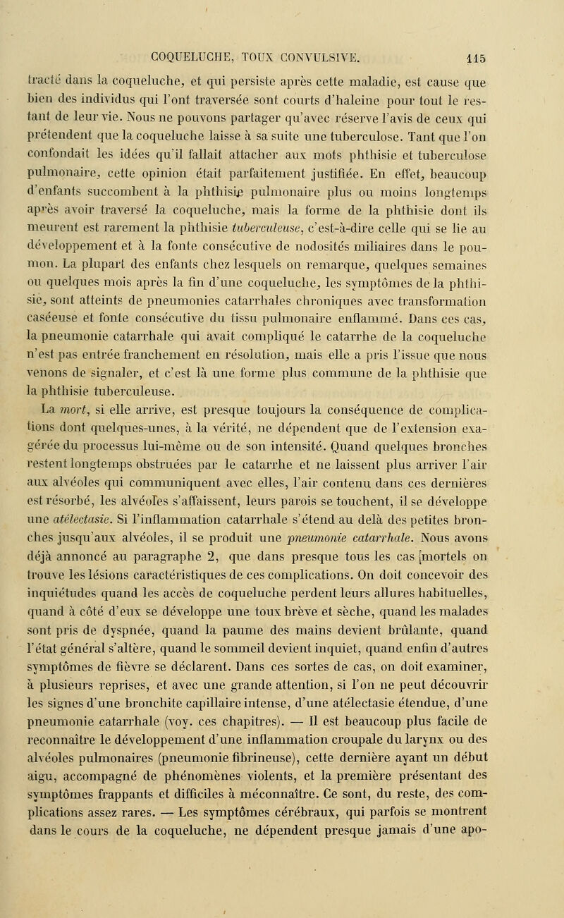 tracte dans la coqueluche, et qui persiste après cette maladie, est cause que bien des individus qui l'ont traversée sont courts d'haleine pour tout le res- tant de leur vie. Nous ne pouvons partager qu'avec réserve l'avis de ceux qui prétendent que la coqueluche laisse à sa suite une tuberculose. Tant que l'on confondait les idées qu'il fallait attacher aux mots phthisie et tuberculose pulmonaire, cette opinion était parfaitement justifiée. En effet, beaucoup d'enfants succombent à la phthisie pulmonaire plus ou moins longtemps ap'-ès avoir traversé la coqueluche, mais la forme de la phthisie dont ils meurent est rarement la phthisie tuberculeuse, c'est-à-dire celle qui se lie au développement et à la fonte consécutive, de nodosités miliaires dans le pou- mon. La plupart des enfants chez lesquels on remarque, quelques semaines ou quelques mois après la fin d'une coqueluche, les symptômes de la phthi- sie, sont atteints de pneumonies catarrhales chroniques avec transformation caséeuse et fonte consécutive du tissu pulmonaire enflammé. Dans ces cas, la pneumonie catarrhale qui avait compliqué le catarrhe de la coqueluche n'est pas entrée franchement en résolution, mais elle a pris l'issue que nous venons de signaler, et c'est là une forme plus commune de la phthisie que la phthisie tuberculeuse. La mort, si elle arrive, est presque toujours la conséquence de complica- tions dont quelques-unes, à la vérité, ne dépendent que de l'extension exa- gérée du processus lui-même ou de son intensité. Quand quelques bronches restent longtemps obstruées par le catarrhe et ne laissent plus arriver l'air aux alvéoles qui communiquent avec elles, l'air contenu dans ces dernières est résorbé, les alvéoles s'affaissent, leurs parois se touchent, il se développe une atélectasie. Si l'inflammation catarrhale s'étend au delà des petites bron- ches jusqu'aux alvéoles, il se produit une 'pneumonie catarrhale. Nous avons déjà annoncé au paragraphe 2, que dans presque tous les cas [mortels on trouve les lésions caractéristiques de ces complications. On doit concevoir des inquiétudes quand les accès de coqueluche perdent leurs allures habituelles, quand à côté d'eux se développe une toux brève et sèche, quand les malades sont pris de dyspnée, quand la paume des mains devient brûlante, quand l'état général s'altère, quand le sommeil devient inquiet, quand enfin d'autres symptômes de fièvre se déclarent. Dans ces sortes de cas, on doit examiner, à plusieurs reprises, et avec une grande attention, si l'on ne peut découvrir les signes d'une bronchite capillaire intense, d'une atélectasie étendue, d'une pneumonie catarrhale (voy. ces chapitres). — Il est beaucoup plus facile de reconnaître le développement d'une inflammation croupale du larynx ou des alvéoles pulmonaires (pneumonie fibrineuse), cette dernière ayant un début aigu, accompagné de phénomènes violents, et la première présentant des symptômes frappants et difficiles à méconnaître. Ce sont, du reste, des com- plications assez rares. — Les symptômes cérébraux, qui parfois se montrent dans le cours de la coqueluche, ne dépendent presque jamais d'une apo-
