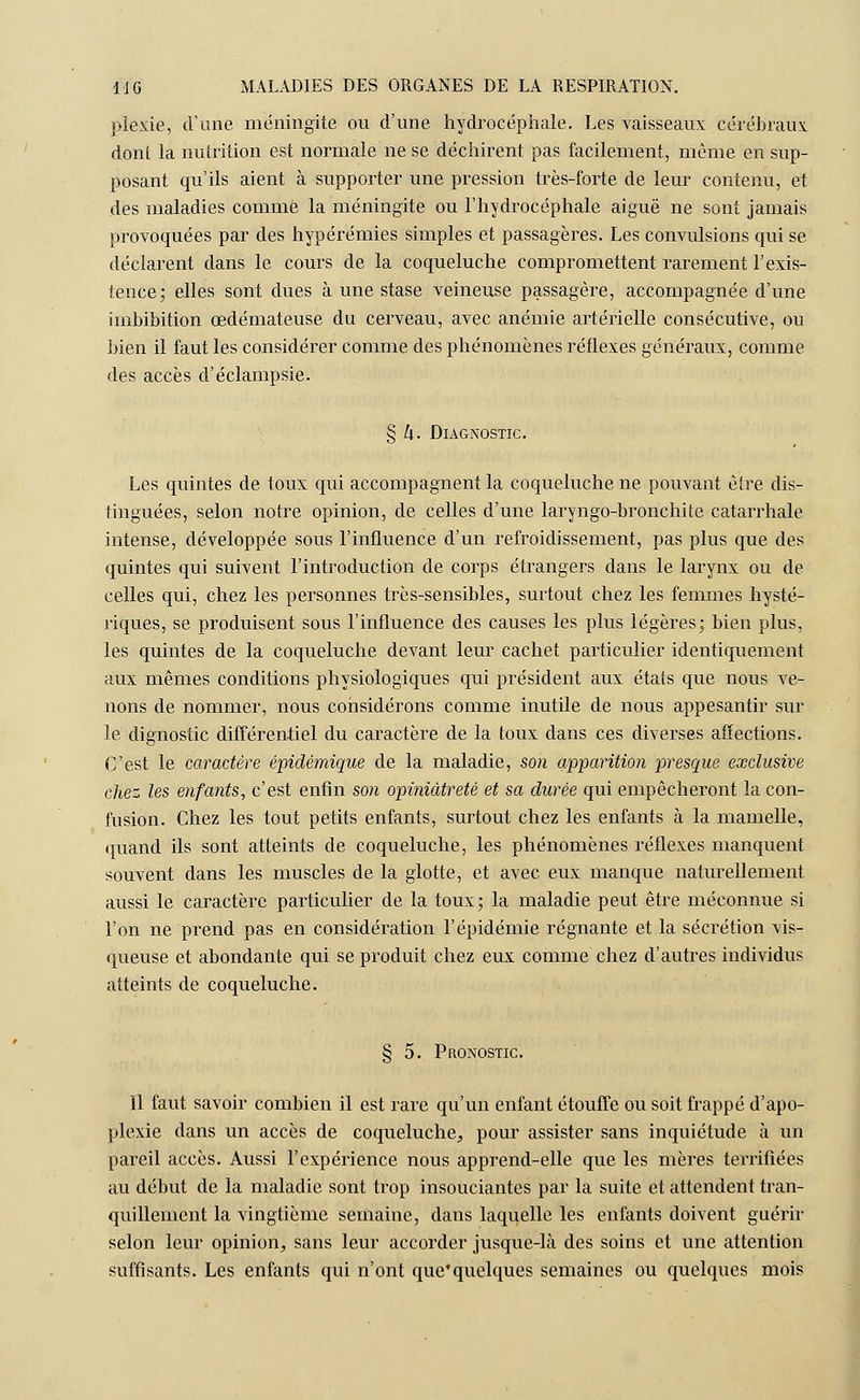 plexie, d'une méningite ou d'une hydrocéphale. Les vaisseaux cérébraux, dont la nutrition est normale ne se déchirent pas facilement, même en sup- posant qu'ils aient à supporter une pression très-forte de leur contenu, et des maladies comme la méningite ou l'hydrocéphale aiguë ne sont jamais provoquées par des hypérémies simples et passagères. Les convulsions qui se déclarent dans le cours de la coqueluche compromettent rarement l'exis- tence; elles sont dues à une stase veineuse passagère, accompagnée d'une imbibition œdémateuse du cerveau, avec anémie artérielle consécutive, ou bien il faut les considérer comme des phénomènes réflexes généraux, comme des accès d'éclampsie. § U. Diagnostic. Les quintes de toux qui accompagnent la coqueluche ne pouvant être dis- tinguées, selon notre opinion, de celles d'une laryngo-bronchite catarrhale intense, développée sous l'influence d'un refroidissement, pas plus que des quintes qui suivent l'introduction de corps étrangers dans le larynx ou de celles qui, chez les personnes très-sensibles, surtout chez les femmes hysté- riques, se produisent sous l'influence des causes les plus légères; bien plus, les quintes de la coqueluche devant leur cachet particulier identiquement aux mêmes conditions physiologiques qui président aux états que nous ve- nons de nommer, nous considérons comme inutile de nous appesantir sur le dignostic différentiel du caractère de la toux dans ces diverses affections. C'est le caractère èpidèmique de la maladie, son apparition presque exclusive chez les enfants, c'est enfin son opiniâtreté et sa durée qui empêcheront la con- fusion. Chez les tout petits enfants, surtout chez les enfants à la mamelle, quand ils sont atteints de coqueluche, les phénomènes réflexes manquent souvent dans les muscles de la glotte, et avec eux manque naturellement aussi le caractère particulier de la toux; la maladie peut être méconnue si l'on ne prend pas en considération l'épidémie régnante et la sécrétion vis- queuse et abondante qui se produit chez eux comme chez d'autres individus atteints de coqueluche. § 5. Pronostic. 11 faut savoir combien il est rare qu'un enfant étouffe ou soit frappé d'apo- plexie dans un accès de coqueluche,, pour assister sans inquiétude à un pareil accès. Aussi l'expérience nous apprend-elle que les mères terrifiées au début de la maladie sont trop insouciantes par la suite et attendent tran- quillement la vingtième semaine, dans laquelle les enfants doivent guérir selon leur opinion^ sans leur accorder jusque-là des soins et une attention suffisants. Les enfants qui n'ont que'quelques semaines ou quelques mois