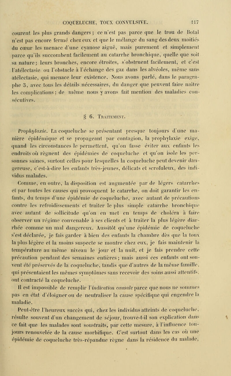 courent les plus grands dangers ; ce n'est pas parce que le trou de Botal n'est pas encore fermé chez eux et que le mélange du sang des deux moitiés du cœur les menace d'une cyanose aiguë, mais purement et simplement parce qu'ils succombent facilement au catarrhe bronchique, quelle que soit sa nature; leurs bronches, encore étroites, s'obstruent facilement, et c'est l'atélectasie ou l'obstacle à l'échange des gaz dans les alvéoles, même sans atélectasie, qui menace leur existence. Nous avons parlé, dans le paragra- phe 3, avec tous les détails nécessaires, du danger que peuvent faire naître les complications ; de même nous y avons fait mention des maladies con- sécutives. § 6. Traitement. Prophylaxie. La coqueluche se présentant presque toujours d'une ma- nière épidémique et se propageant par contagion, la prophylaxie exige, quand les circonstances le permettent, qu'on fasse éviter aux enfants les endroits où régnent des épidémies de coqueluche et qu'on isole les per- sonnes saines, surtout celles pour lesquelles la coqueluche peut devenir dan- gereuse, c'est-à-dire les enfants très-jeunes, délicats et scrofuleux, des indi- vidus malades. Comme, en outre, la disposition est augmentée par de légers catarrhes et par toutes les causes qui provoquent le catarrhe, on doit garantir les en- fants, du temps d'une épidémie de coqueluche, avec autant de précautions contre les refroidissements et traiter le plus simple catarrhe bronchique avec autant de sollicitude qu'on en met en temps de choléra à faire observer un régime convenable à ses clients et à traiter la plus légère diar- rhée comme un mal dangereux. Aussitôt qu'une épidémie de coqueluche s'est déclarée, je fais garder à bien des enfants la chambre dès que la toux- la plus légère et la moins suspecte se montre chez eux, je fais maintenir la température au même niveau le jour et la nuit, et je fais prendre cette précaution pendant des semaines entières ; mais aussi ces enfants ont sou- vent été préservés de la coqueluche, tandis que d'autres de la même famille, qui présentaient les mêmes symptômes sans recevoir des soins aussi attentifs, ont contracté la coqueluche. 11 est impossible de remplir l'indication causale parce que nous ne sommes pas en état d'éloigner ou de neutraliser la cause spécifique qui engendre la maladie. Peut-être l'heureux succès qui, chez les individus atteints de coqueluche, résulte souvent d'un changement de séjour, trouve-t-il son explication dans ce fait que les malades sont soustraits, par cette mesure, à l'influence tou- jours renouvelée de la cause morbifique. C'est surtout dans les cas où une épidémie de coqueluche très-répandue règne dans la résidence du malade,