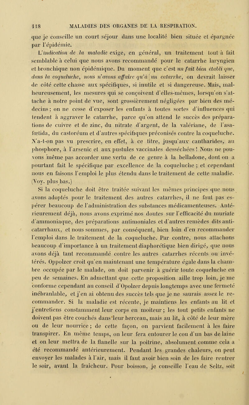 que je conseille un court séjour dans une localité bien située et épargnée par l'épidémie. L'indication de la maladie exige, en général, un traitement tout à fait semblable à celui que nous avons recommandé pour le catarrhe laryngien et bronchique non épidémique. Du moment que c'est un fait bien établi que, dans la coqueluche, nous n'avons affaire qu'à\un catarrhe, on devrait laisser de côté cette chasse aux spécifiques, si inutile et si dangereuse. Mais, mal- heureusement, les mesures qui se conçoivent d'elles-mêmes, lorsqu'on s'at- tache à notre point de vue, sont grossièrement négligées par bien des mé- decins; on ne cesse d'exposer les enfants à toutes sortes d'influences qui tendent à aggraver le catarrhe, parce qu'on attend le succès des prépara- tions de cuivre et de zinc, du nitrate d'argent, de la valériane, de l'asa- fœtida, du castoréum et d'autres spécifiques préconisés contre la coqueluche. N'a-t-on pas vu prescrire, en effet, à ce titre, jusqu'aux cantharides, au phosphore, à l'arsenic et aux pustules vaccinales desséchées ! Nous ne pou- vons même pas accorder une vertu de ce genre à la belladone, dont on a pourtant fait le spécifique par excellence de la coqueluche ; et cependant nous en faisons l'emploi le plus étendu dans le traitement de cette maladie. (Voy. plus bas.) Si la coqueluche doit être traitée suivant les mêmes principes que nous avons adoptés pour le traitement des autres catarrhes, il ne faut pas es- pérer beaucoup de l'administration des substances médicamenteuses. Anté- rieurement déjà, nous avons exprimé nos doutes sur l'efficacité du muriate d'ammoniaque, des préparations antimoniales et d'autres remèdes dits anti- catarrhaux, et nous sommes, par conséquent, bien loin d'en recommander l'emploi dans le traitement de la coqueluche. Par contre, nous attachons beaucoup d'importance à un traitement diaphorétique bien dirigé, que nous avons déjà tant recommandé contre les autres catarrhes récents ou invé- térés. Oppolzer croit qu'en maintenant une température égale dans la cham- bre occupée par le malade, on doit parvenir à guérir toute coqueluche en peu de semaines. En admettant que cette proposition aille trop loin, je me conforme cependant au conseil d'Opolzer depuis longtemps avec une fermeté inébranlable, et j'en ai obtenu des succès tels que je ne saurais assez le re- commander. Si la maladie est récente, je maintiens les enfants au lit et j'entretiens constamment leur corps en moiteur; les tout petits enfants ne doivent pas être couchés dans'leur berceau, mais au lit, à côté de leur mère ou de leur nourrice ; de cette façon, on parvient facilement à les faire transpirer. En même temps, on leur fera entourer le cou d'un bas de laine et on leur mettra de la flanelle sur la poitrine, absolument comme cela a été recommandé antérieurement. Pendant les grandes chaleurs, on peut envoyer les malades à l'air, mais il faut avoir bien soin de les faire rentrer le soir, avant la fraîcheur. Pour boisson, je conseille l'eau de Seltz, soit