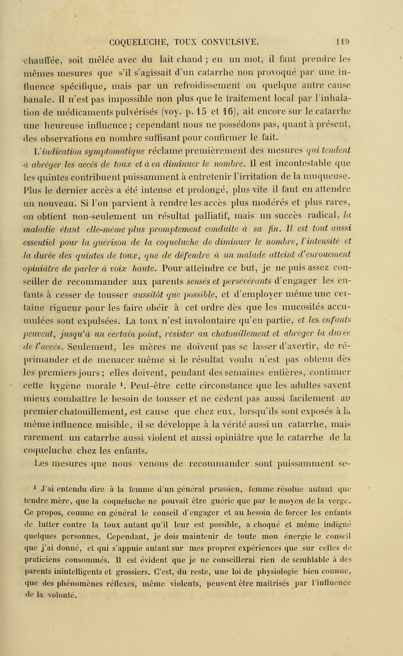 chauffée, soit mêlée avec du lait chaud ; en un mot, il faut prendre les mêmes mesures que s'il s'agissait d'un catarrhe non provoqué par une in- ilucnce spécifique, mais par un refroidissement ou quelque autre cause banale. Il n'est pas impossible non plus que le traitement local par l'inhala- tion de médicaments pulvérisés (voy. p. 15 et 16), ait encore sur le catarrhe une heureuse influence ; cependant nous ne possédons pas, quant cà présent, des observations en nombre suffisant pour confirmer le fait. L'indication symptomatique réclame premièrement des mesures qui tendent à abréger les accès de toux et à en diminuer le nombre. Il est incontestable que les quintes contribuent puissamment à entretenir l'irritation de la muqueuse. Plus le dernier accès a été intense et prolongé, plus vite il faut en attendre un nouveau. Si l'on parvient à rendre les accès plus modérés et plus rares, on obtient non-seulement un résultat palliatif, mais un succès radical, la •maladie étant elle-même plus promptement conduite à sa fin. Il est tout aussi essentiel pour la guérison de la coqueluche de diminuer le nombre, Vintensité et la durée des quintes de toux, que de défendre à un malade atteint d'enrouement opiniâtre de parler à voix haute. Pour atteindre ce but, je ne puis assez con- seiller de recommander aux parents sensés et persévérants d'engager les en- fants à cesser de tousser aussitôt que possible, et d'employer même une cer- taine rigueur pour les faire obéir à cet ordre dès que les mucosités accu- mulées sont expulsées. La toux n'est involontaire qu'en partie, et les, enfants peuvent, jusqu'à un certain point, résister au chatouillement et abréger la durée de l'accès. Seulement, les mères ne doivent pas se lasser d'avertir, de ré- primander et de menacer même si le résultat voulu n'est pas obtenu dès les premiers jours; elles doivent, pendant des semaines entières, continuer cette hygène morale *. Peut-être cette circonstance que les adultes savent mieux combattre le besoin de tousser et ne cèdent pas aussi facilement au premier chatouillement, est cause que chez eux, lorsqu'ils sont exposés à la même influence nuisible, il se développe à la vérité aussi un catarrhe, mais rarement un catarrhe aussi violent et aussi opiniâtre que le catarrhe de la coqueluche chez les enfants. Les mesures que nous venons de recommander sont puissamment se- 1 J'ai entendu dire à la femme d'un général prussien, femme résolue autant que tendre mère, que la coqueluche ne pouvait être guérie que par le moyen de la verge. Ce propos, comme en général le conseil d'engager et au besoin de forcer les enfants de lutter contre la toux autant qu'il leur est possible, a choqué et même indigné quelques personnes. Cependant, je dois maintenir de toute mon énergie le conseil que j'ai donné, et qui s'appuie autant sur mes propres expériences que sur celles de praticiens consommés. Il est évident que je ne conseillerai rien de semblable à des parents inintelligents et grossiers. C'est, du reste, une loi de physiologie bien connue, que des phénomènes réflexes, même violents, peuvent être maîtrisés par l'influence de la volonté.