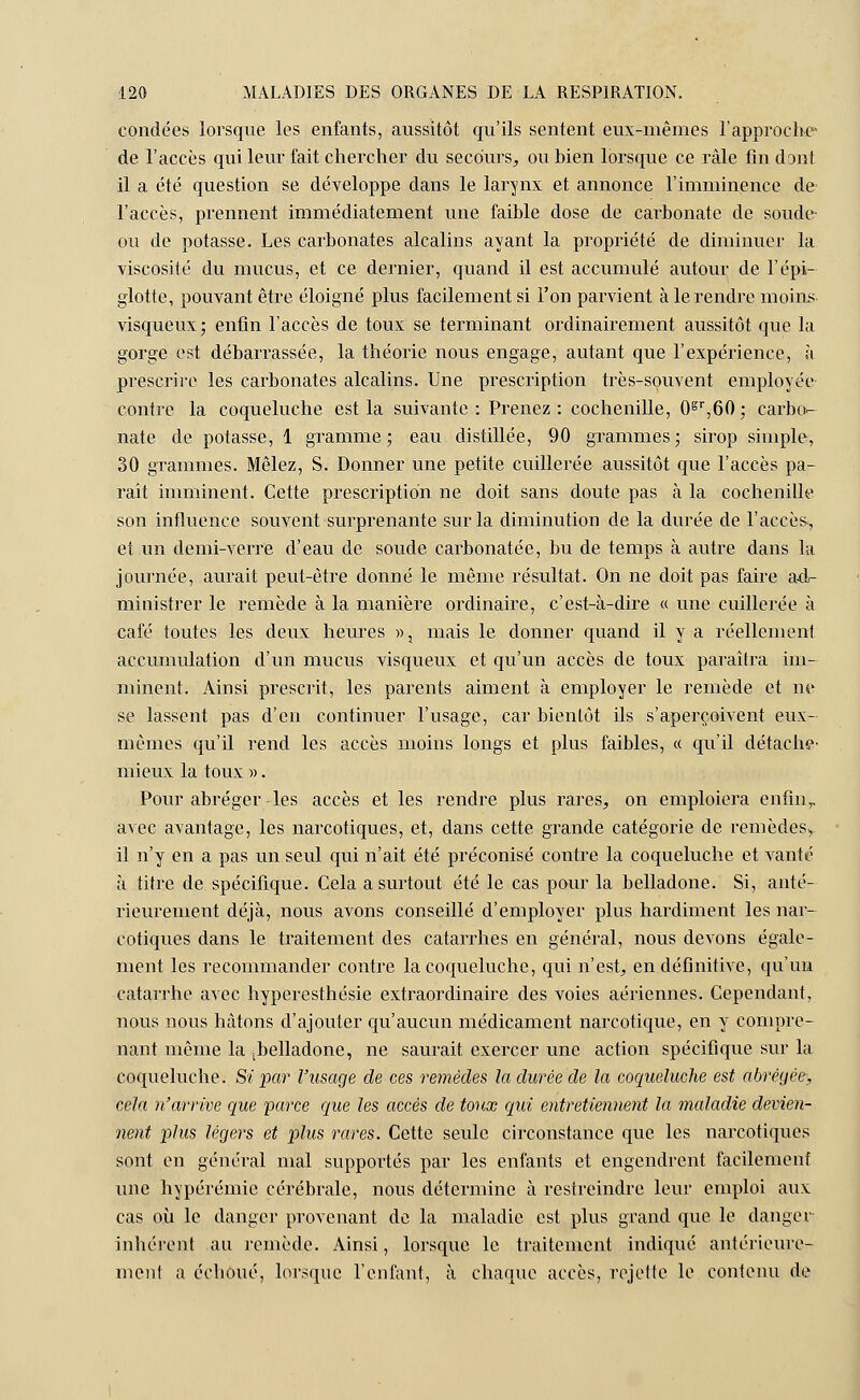 condées lorsque les enfants, aussitôt qu'ils sentent eux-mêmes l'approche de l'accès qui leur fait chercher du secours, ou bien lorsque ce râle fin dont il a été question se développe dans le larynx et annonce l'imminence de l'accès, prennent immédiatement une faible dose de carbonate de soude- ou de potasse. Les carbonates alcalins ayant la propriété de diminuer la viscosité du mucus, et ce dernier, quand il est accumulé autour de F épi- glotte, pouvant être éloigné plus facilement si l'on parvient à le rendre moins, visqueux; enfin l'accès de toux se terminant ordinairement aussitôt que la gorge est débarrassée, la théorie nous engage, autant que l'expérience, à prescrire les carbonates alcalins. Une prescription très-souvent employée contre la coqueluche est la suivante : Prenez : cochenille, 0gr,60 ; carbo- nate de potasse, 1 gramme ; eau distillée, 90 grammes ; sirop simple, 30 grammes. Mêlez, S. Donner une petite cuillerée aussitôt que l'accès pa- raît imminent. Cette prescription ne doit sans doute pas à la cochenille son influence souvent surprenante sur la diminution de la durée de l'accès., et un demi-verre d'eau de soude carbonatée, bu de temps à autre dans la journée, aurait peut-être donné le même résultat. On ne doit pas faire ad- ministrer le remède à la manière ordinaire, c'est-à-dire « une cuillerée à café toutes les deux heures », mais le donner quand il y a réellement accumulation d'un mucus visqueux et qu'un accès de toux paraîtra im- minent. Ainsi prescrit, les parents aiment à employer le remède et ne se lassent pas d'en continuer l'usage, car bientôt ils s'aperçoivent eux- mêmes qu'il rend les accès moins longs et plus faibles, « qu'il détache- mieux la toux ». Pour abréger-les accès et les rendre plus rares, on emploiera enfin,, avec avantage, les narcotiques, et, dans cette grande catégorie de remèdes^ il n'y en a pas un seul qui n'ait été préconisé contre la coqueluche et vanté à titre de spécifique. Cela a surtout été le cas pour la belladone. Si, anté- rieurement déjà, nous avons conseillé d'employer plus hardiment les nar- cotiques dans le traitement des catarrhes en général, nous devons égale- ment les recommander contre la coqueluche, qui n'est, en définitive, qu'un catarrhe avec hyperesthésie extraordinaire des voies aériennes. Cependant, nous nous hâtons d'ajouter qu'aucun médicament narcotique, en y compre- nant même la ^belladone, ne saurait exercer une action spécifique sur la coqueluche. Si par l'usage de ces remèdes la durée de la coqueluche est abrégée; cela n'arrive que parce que les accès de toux qui entretiennent la maladie devien- nent plus légers et plus rares. Cette seule circonstance que les narcotiques sont en général mal suppoi'tés par les enfants et engendrent facilement une hypérémic cérébrale, nous détermine à restreindre leur emploi aux cas où le danger provenant de la maladie est plus grand que le danger inhérent au remède. Ainsi, lorsque le traitement indiqué antérieure- ment a échoué, lorsque l'enfant, à chaque accès, rejette le contenu de