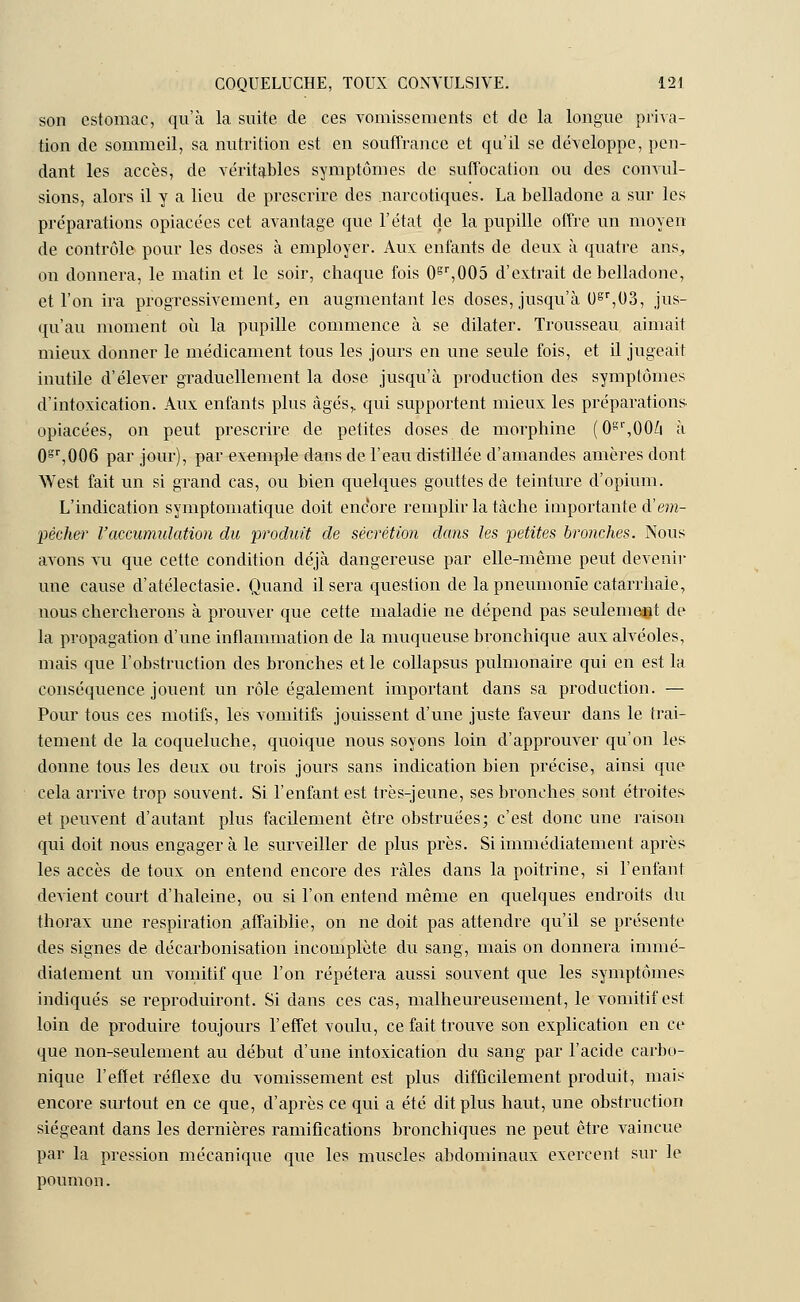 son estomac, qu'à la suite de ces vomissements et de la longue priva- tion de sommeil, sa nutrition est en souffrance et qu'il se développe, pen- dant les accès, de véritables symptômes de suffocation ou des convul- sions, alors il y a lieu de prescrire des narcotiques. La belladone a sur les préparations opiacées cet avantage que l'état de la pupille offre un moyen de contrôle pour les doses à employer. Aux enfants de deux à quatre ans, on donnera, le matin et le soir, chaque fois 0gr,005 d'extrait de belladone, et l'on ira progressivement, en augmentant les doses, jusqu'à Ugr,03, jus- qu'au moment où la pupille commence à se dilater. Trousseau aimait mieux donner le médicament tous les jours en une seule fois, et il jugeait inutile d'élever graduellement la dose jusqu'à production des symptômes d'intoxication. Aux enfants plus âgés,, qui supportent mieux les préparations opiacées, on peut prescrire de petites doses de morphine (0gl',00/i à 0gr,006 par jour), par exemple dans de l'eau distillée d'amandes amères dont West fait un si grand cas, ou bien quelques gouttes de teinture d'opium. L'indication symptomatique doit encore remplir la tâche importante d'em- pècher l'accumulation du produit de sécrétion dans les petites bronches. Nous avons vu que cette condition déjà dangereuse par elle-même peut devenir une cause d'atélectasie. Quand il sera question de la pneumonie catarrhaie, nous chercherons à prouver que cette maladie ne dépend pas seulement de la propagation d'une inflammation de la muqueuse bronchique aux alvéoles, mais que l'obstruction des bronches et le collapsus pulmonaire qui en est la conséquence jouent un rôle également important dans sa production. — Pour tous ces motifs, les vomitifs jouissent d'une juste faveur dans le trai- tement de la coqueluche, quoique nous soyons loin d'approuver qu'on les donne tous les deux ou trois jours sans indication bien précise, ainsi que cela arrive trop souvent. Si l'enfant est très-jeune, ses bronches sont étroites et peuvent d'autant plus facilement être obstruées; c'est donc une raison qui doit nous engager à le surveiller de plus près. Si immédiatement après les accès de toux on entend encore des râles clans la poitrine, si l'enfant devient court d'haleine, ou si l'on entend même en quelques endroits du thorax une respiration .affaiblie, on ne doit pas attendre qu'il se présente des signes de décarbonisation incomplète du sang, mais on donnera immé- diatement un vomitif que l'on répétera aussi souvent que les symptômes indiqués se reproduiront. Si dans ces cas, malheureusement, le vomitif est loin de produire toujours l'effet voulu, ce fait trouve son explication en ce que non-seulement au début d'une intoxication du sang par l'acide carbo- nique l'effet réflexe du vomissement est plus difficilement produit, mais encore surtout en ce que, d'après ce qui a été dit plus haut, une obstruction siégeant dans les dernières ramifications bronchiques ne peut être vaincue par la pression mécanique que les muscles abdominaux exercent sur le poumon.