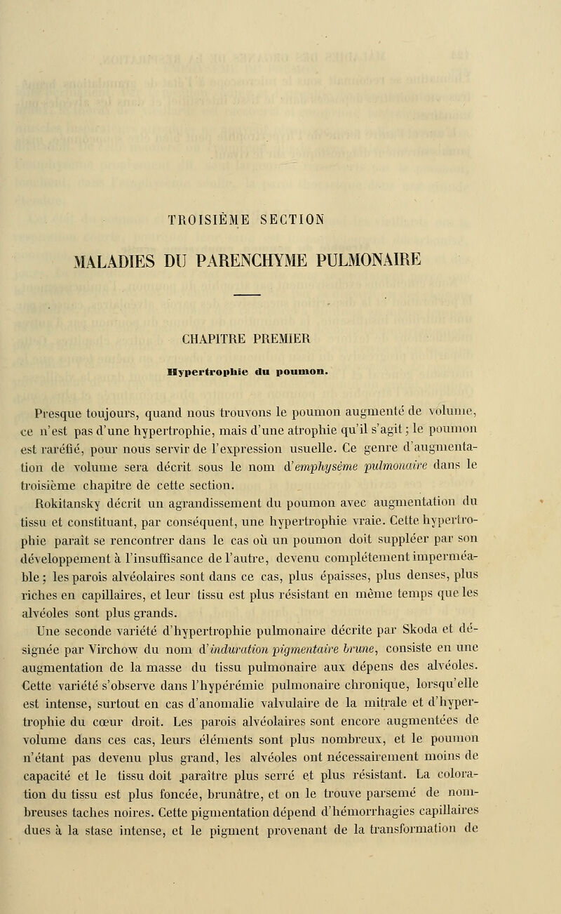 TROISIÈME SECTION MALADIES DU PARENCHYME PULMONAIRE CHAPITRE PREMIER Hypertrophie du poumon. Presque toujours, quand nous trouvons le poumon augmenté de volume, ce n'est pas d'une hypertrophie, mais d'une atrophie qu'il s'agit; le poumon est raréfié, pour nous servir de l'expression usuelle. Ce genre d'augmenta- tion de volume sera décrit sous le nom d'emphysème pulmonaire dans le troisième chapitre de cette section. Rokitansky décrit un agrandissement du poumon avec augmentation du tissu et constituant, par conséquent, une hypertrophie vraie. Cette hypertro- phie paraît se rencontrer dans le cas où un poumon doit suppléer par son développement à l'insuffisance de l'autre, devenu complètement imperméa- ble; les parois alvéolaires sont dans ce cas, plus épaisses, plus denses, plus riches en capillaires, et leur tissu est plus résistant en même temps que les alvéoles sont plus grands. Une seconde variété d'hypertrophie pulmonaire décrite par Skoda et dé- signée par Virchow du nom d'induration pigmentairè brune, consiste en une augmentation de la masse du tissu pulmonaire aux dépens des alvéoles. Cette variété s'observe dans l'hypérémie pulmonaire chronique, lorsqu'elle est intense, surtout en cas d'anomalie valvulaire de la mitrale et d'hyper- trophie du cœur droit. Les parois alvéolaires sont encore augmentées de volume dans ces cas, leurs éléments sont plus nombreux, et le poumon n'étant pas devenu plus grand, les alvéoles ont nécessairement moins de capacité et le tissu doit .paraître plus serré et plus résistant. La colora- tion du tissu est plus foncée, brunâtre, et on le trouve parsemé de nom- breuses taches noires. Cette pigmentation dépend d'hémorrhagies capillaires dues à la stase intense, et le pigment provenant de la transformation de