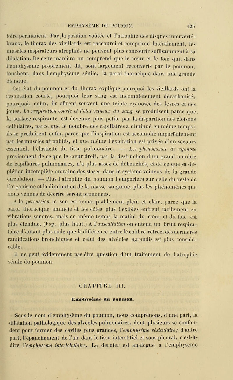 foire permanent. Par Lla position voûtée et l'atrophie des disques interverté- braux, le thorax des vieillards est raccourci et comprimé latéralement, les muscles inspirateurs atrophiés ne peuvent plus concourir suffisamment à sa dilatation. De cette manière on comprend que le cœur et le foie qui, dans l'emphysème proprement dit, sont largement recouverts par le poumon, touchent, dans l'emphysème sénile, la paroi thoracique dans une grande étendue. Cet état du poumon et du thorax explique pourquoi les vieillards ont la respiration courte, pourquoi leur sang est incomplètement décarbonisé, pourquoi, enfin, ils offrent souvent une teinte cyanosée des lèvres et des joues. La respiration courte et Vétat veineux du sang se produisent parce que.. la surface respirante est devenue plus petite par la disparition des cloisons cellulaires, parce que le nombre des capillaires a diminué en même temps ; ils se produisent enfin, parce que l'inspiration est accomplie imparfaitement par les muscles atrophiés, et que même l'expiration est privée d'un secours essentiel, l'élasticité du tissu pulmonaire. — Les phénomènes de cyanose proviennent de ce que le cœur droit, par la destruction d'un grand nombre ■de capillaires pulmonaires, n'a plus assez de débouchés, et de ce que sa dé- plétion incomplète entraîne des stases dans le système veineux de la grande circulation. — Plus l'atrophie du poumon l'emportera sur celle du reste de l'organisme et la diminution de la masse sanguine, plus les phénomènes que nous venons de décrire seront prononcés. A la percussion le son est remarquablement plein et clair, parce que la paroi thoracique amincie et les côtes plus flexibles entrent facilement en vibrations sonores, mais en même temps la matité du cœur et du foie est plus étendue. (Voy. plus haut.) A l'auscultation on entend un bruit respira- toire d'autant plus rude que la différence entre le calibre rétréci des dernières ramifications bronchiques et celui des alvéoles agrandis est plus considé- rable. Il ne peut évidemment pas être question d'un traitement de l'atrophie sénile du poumon. CHAPITRE III. Emphysème du poumon. Sous le nom d'emphysème du poumon, nous comprenons, d'une part, la dilatation pathologique des alvéoles pulmonaires, dont plusieurs se confon- dent pour former des cavités plus grandes, l'emphysème vésicidaire; d'autre part, l'épanchement de l'air dans le tissu interstitiel et sous-pleural, c'est-à- dire Y emphysème interlobulaire. Le dernier est analogue à l'emphysème