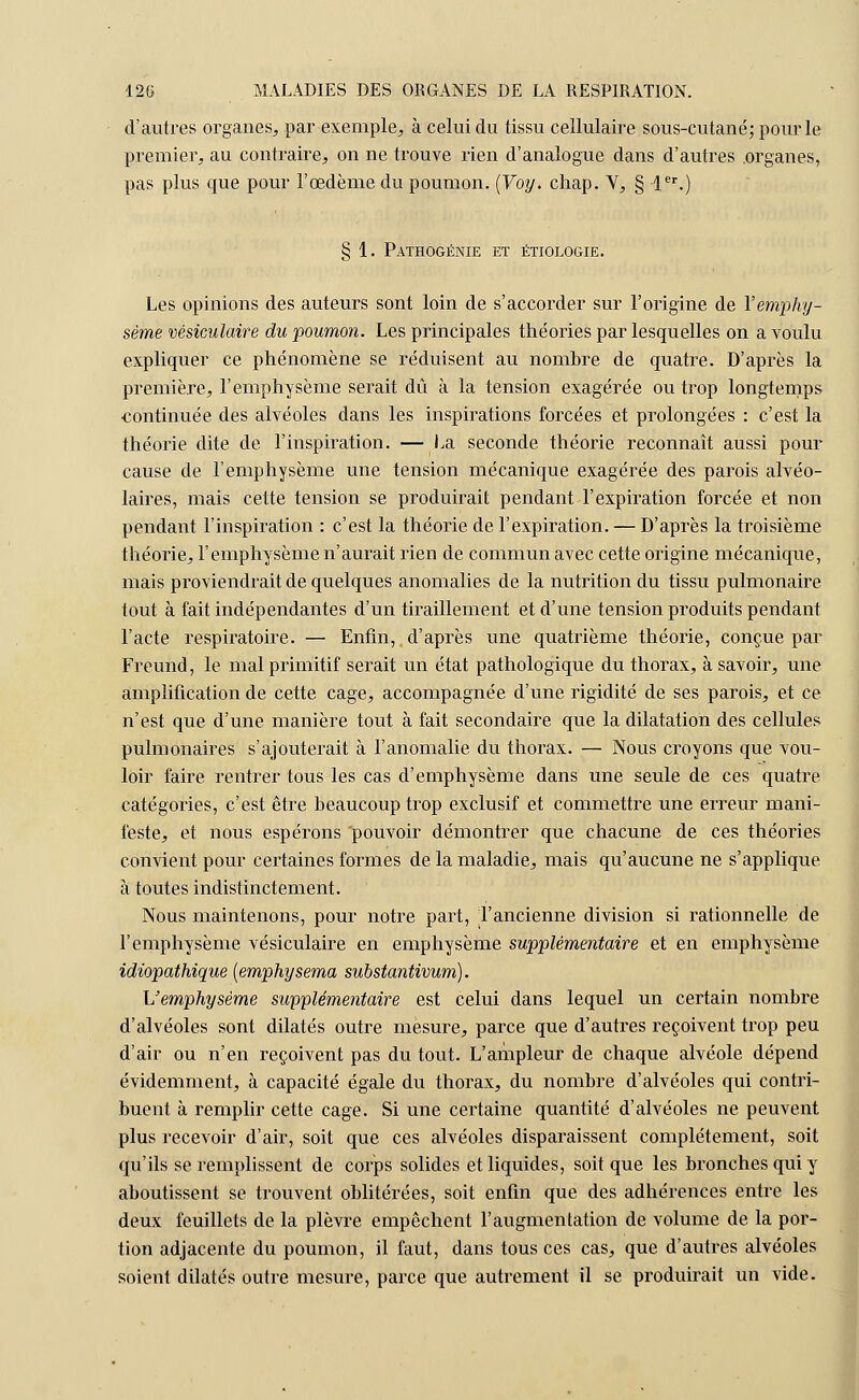 d'autres organes, par exemple, à celui du tissu cellulaire sous-cutané; pour le premier, au contraire, on ne trouve rien d'analogue dans d'autres .organes, pas plus que pour l'œdème du poumon. (Voy. chap. Y, § 1er.) § 1. Pathogénie et étiologie. Les opinions des auteurs sont loin de s'accorder sur l'origine de l'emphy- sème vésiculaire du poumon. Les principales théories par lesquelles on a voulu expliquer ce phénomène se réduisent au nombre de quatre. D'après la première, l'emphysème serait dû à la tension exagérée ou trop longtemps continuée des alvéoles dans les inspirations forcées et prolongées : c'est la théorie dite de l'inspiration. — La seconde théorie reconnaît aussi pour cause de l'emphysème une tension mécanique exagérée des parois alvéo- laires, mais cette tension se produirait pendant l'expiration forcée et non pendant l'inspiration : c'est la théorie de l'expiration. — D'après la troisième théorie, l'emphysème n'aurait rien de commun avec cette origine mécanique, mais proviendrait de quelques anomalies de la nutrition du tissu pulmonaire tout à fait indépendantes d'un tiraillement et d'une tension produits pendant l'acte respiratoire. — Enfin, d'après une quatrième théorie, conçue par Freund, le mal primitif serait un état pathologique du thorax, à savoir, une amplification de cette cage, accompagnée d'une rigidité de ses parois, et ce n'est que d'une manière tout à fait secondaire que la dilatation des cellules pulmonaires s'ajouterait à l'anomalie du thorax. — Nous croyons que vou- loir faire rentrer tous les cas d'emphysème dans une seule de ces quatre catégories, c'est être beaucoup trop exclusif et commettre une erreur mani- feste, et nous espérons 'pouvoir démontrer que chacune de ces théories convient pour certaines formes de la maladie, mais qu'aucune ne s'applique à toutes indistinctement. Nous maintenons, pour notre part, l'ancienne division si rationnelle de l'emphysème vésiculaire en emphysème supplémentaire et en emphysème idiopathique (emphysema substantivum). L'emphysème supplémentaire est celui dans lequel un certain nombre d'alvéoles sont dilatés outre mesure, parce que d'autres reçoivent trop peu d'air ou n'en reçoivent pas du tout. L'ampleur de chaque alvéole dépend évidemment, à capacité égale du thorax, du nombre d'alvéoles qui contri- buent à remplir cette cage. Si une certaine quantité d'alvéoles ne peuvent plus recevoir d'air, soit que ces alvéoles disparaissent complètement, soit qu'ils se remplissent de corps solides et liquides, soit que les bronches qui y aboutissent se trouvent oblitérées, soit enfin que des adhérences entre les deux feuillets de la plèvre empêchent l'augmentation de volume de la por- tion adjacente du poumon, il faut, dans tous ces cas, que d'autres alvéoles soient dilatés outre mesure, parce que autrement il se produirait un vide.