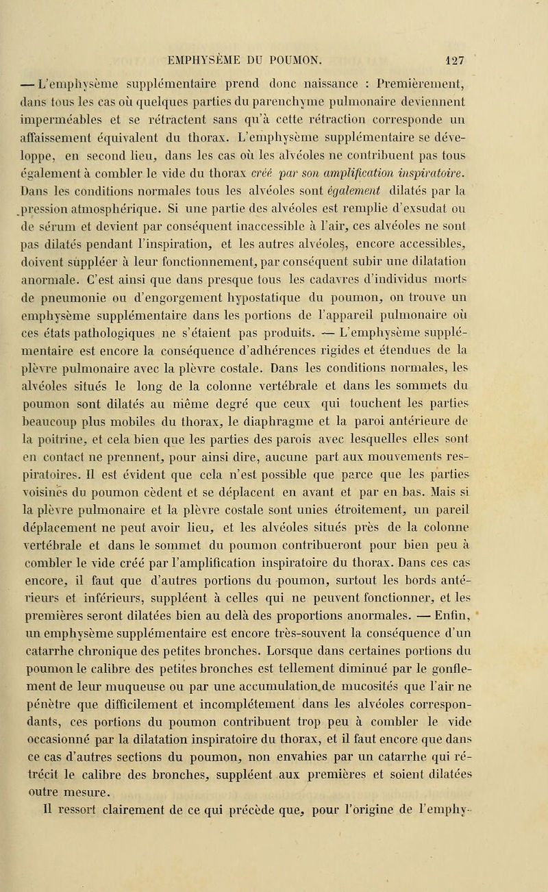 — L'emphysème supplémentaire prend donc naissance : Premièrement, dans tous les cas où quelques parties du parenchyme pulmonaire deviennent imperméables et se rétractent sans qu'à cette rétraction corresponde un affaissement équivalent du thorax. L'emphysème supplémentaire se déve- loppe, en second lieu, dans les cas où les alvéoles ne contribuent pas tous également à combler le vide du thorax créé, par son amplification inspiratoire. Dans les conditions normales tous les alvéoles sont également dilatés par la pression atmosphérique. Si une partie des alvéoles est remplie d'exsudât ou de sérum et devient par conséquent inaccessible à l'air, ces alvéoles ne sont pas dilatés pendant l'inspiration, et les autres alvéoles,, encore accessibles, doivent suppléer à leur fonctionnement, par conséquent subir une dilatation anormale. C'est ainsi que dans presque tous les cadavres d'individus morts de pneumonie ou d'engorgement hypostatique du poumon, on trouve un emphysème supplémentaire dans les portions de l'appareil pulmonaire où ces états pathologiques.ne s'étaient pas produits. —L'emphysème supplé- mentaire est encore la conséquence d'adhérences rigides et étendues de la plèvre pulmonaire avec la plèvre costale. Dans les conditions normales, les alvéoles situés le long de la colonne vertébrale et dans les sommets du poumon sont dilatés au même degré que ceux qui touchent les parties beaucoup plus mobiles du thorax, le diaphragme et la paroi antérieure de la poitrine, et cela bien que les parties des parois avec lesquelles elles sont en contact ne prennent, pour ainsi dire, aucune part aux mouvements res- piratoires. Il est évident que cela n'est possible que parce que les parties voisines du poumon cèdent et se déplacent en avant et par en bas. Mais si la plèvre pulmonaire et la plèvre costale sont unies étroitement, un pareil déplacement ne peut avoir lieu, et les alvéoles situés près de la colonne vertébrale et dans le sommet du poumon contribueront pour bien peu à combler le vide créé par l'amplification inspiratoire du thorax. Dans ces cas encore, il faut que d'autres portions du poumon, surtout les bords anté- l'ieurs et inférieurs, suppléent à celles qui ne peuvent fonctionner, et les premières seront dilatées bien au delà des proportions anormales. — Enfin, un emphysème supplémentaire est encore très-souvent la conséquence d'un catarrhe chronique des petites bronches. Lorsque dans certaines portions du poumon le calibre des petites bronches est tellement diminué par le gonfle- ment de leur muqueuse ou par une accumulation.de mucosités que l'air ne pénètre que difficilement et incomplètement dans les alvéoles correspon- dants, ces portions du poumon contribuent trop peu à combler le vide occasionné par la dilatation inspiratoire du thorax, et il faut encore que dans ce cas d'autres sections du poumon, non envahies par un catarrhe qui ré- trécit le calibre des bronches, suppléent aux premières et soient dilatées outre mesure. Il ressort clairement de ce qui précède que, pour l'Origine de l'emphy-